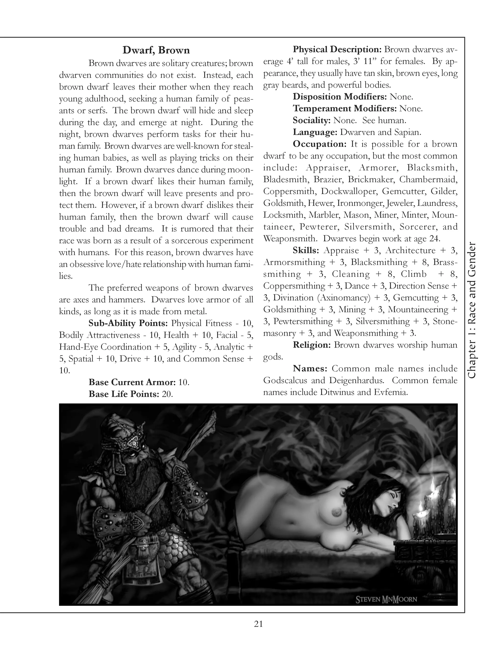 Dwarf, Brown                                    Physical Description: Brown dwarves av-
        Brown dwarves are solitary creatures; brown     erage 4’ tall for males, 3’ 11” for females. By ap-
dwarven communities do not exist. Instead, each         pearance, they usually have tan skin, brown eyes, long
brown dwarf leaves their mother when they reach         gray beards, and powerful bodies.
young adulthood, seeking a human family of peas-                Disposition Modifiers: None.
ants or serfs. The brown dwarf will hide and sleep              Temperament Modifiers: None.
during the day, and emerge at night. During the                 Sociality: None. See human.
night, brown dwarves perform tasks for their hu-                Language: Dwarven and Sapian.
man family. Brown dwarves are well-known for steal-             Occupation: It is possible for a brown
ing human babies, as well as playing tricks on their    dwarf to be any occupation, but the most common
human family. Brown dwarves dance during moon-          include: Appraiser, Ar morer, Blacksmith,
light. If a brown dwarf likes their human family,       Bladesmith, Brazier, Brickmaker, Chambermaid,
then the brown dwarf will leave presents and pro-       Coppersmith, Dockwalloper, Gemcutter, Gilder,
tect them. However, if a brown dwarf dislikes their     Goldsmith, Hewer, Ironmonger, Jeweler, Laundress,
human family, then the brown dwarf will cause           Locksmith, Marbler, Mason, Miner, Minter, Moun-
trouble and bad dreams. It is rumored that their        taineer, Pewterer, Silversmith, Sorcerer, and
race was born as a result of a sorcerous experiment     Weaponsmith. Dwarves begin work at age 24.




                                                                                                                 Chapter 1: Race and Gender
with humans. For this reason, brown dwarves have                Skills: Appraise + 3, Architecture + 3,
an obsessive love/hate relationship with human fami-    Armorsmithing + 3, Blacksmithing + 8, Brass-
lies.                                                   smithing + 3, Cleaning + 8, Climb + 8,
        The preferred weapons of brown dwarves          Coppersmithing + 3, Dance + 3, Direction Sense +
are axes and hammers. Dwarves love armor of all         3, Divination (Axinomancy) + 3, Gemcutting + 3,
kinds, as long as it is made from metal.                Goldsmithing + 3, Mining + 3, Mountaineering +
        Sub-Ability Points: Physical Fitness - 10,      3, Pewtersmithing + 3, Silversmithing + 3, Stone-
Bodily Attractiveness - 10, Health + 10, Facial - 5,    masonry + 3, and Weaponsmithing + 3.
Hand-Eye Coordination + 5, Agility - 5, Analytic +              Religion: Brown dwarves worship human
5, Spatial + 10, Drive + 10, and Common Sense +         gods.
10.                                                             Names: Common male names include
        Base Current Armor: 10.                         Godscalcus and Deigenhardus. Common female
        Base Life Points: 20.                           names include Ditwinus and Evfemia.




                                                       21
 
