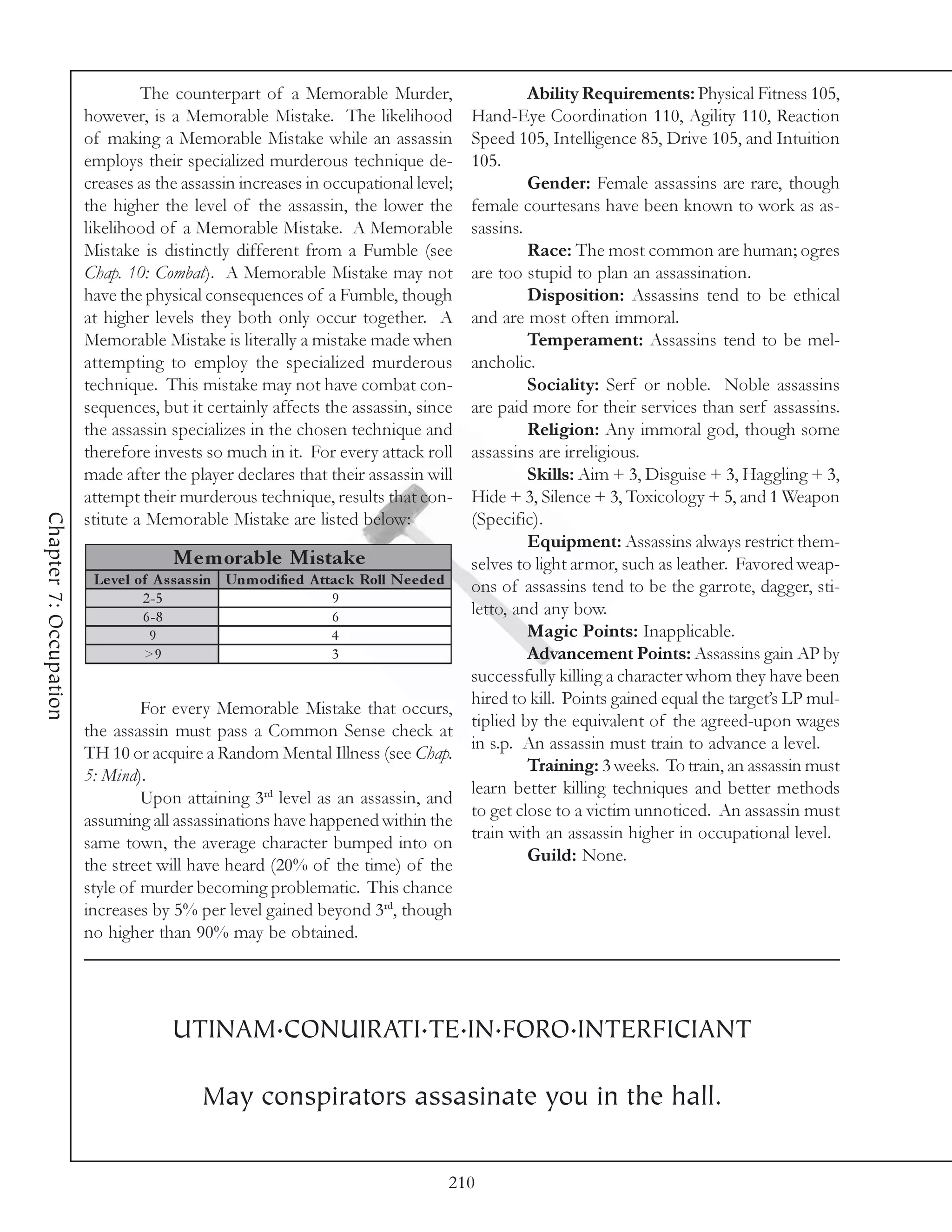 The counterpart of a Memorable Murder,                              Ability Requirements: Physical Fitness 105,
                        however, is a Memorable Mistake. The likelihood                     Hand-Eye Coordination 110, Agility 110, Reaction
                        of making a Memorable Mistake while an assassin                     Speed 105, Intelligence 85, Drive 105, and Intuition
                        employs their specialized murderous technique de-                   105.
                        creases as the assassin increases in occupational level;                     Gender: Female assassins are rare, though
                        the higher the level of the assassin, the lower the                 female courtesans have been known to work as as-
                        likelihood of a Memorable Mistake. A Memorable                      sassins.
                        Mistake is distinctly different from a Fumble (see                           Race: The most common are human; ogres
                        Chap. 10: Combat). A Memorable Mistake may not                      are too stupid to plan an assassination.
                        have the physical consequences of a Fumble, though                           Disposition: Assassins tend to be ethical
                        at higher levels they both only occur together. A                   and are most often immoral.
                        Memorable Mistake is literally a mistake made when                           Temperament: Assassins tend to be mel-
                        attempting to employ the specialized murderous                      ancholic.
                        technique. This mistake may not have combat con-                             Sociality: Serf or noble. Noble assassins
                        sequences, but it certainly affects the assassin, since             are paid more for their services than serf assassins.
                        the assassin specializes in the chosen technique and                         Religion: Any immoral god, though some
                        therefore invests so much in it. For every attack roll              assassins are irreligious.
                        made after the player declares that their assassin will                      Skills: Aim + 3, Disguise + 3, Haggling + 3,
                        attempt their murderous technique, results that con-                Hide + 3, Silence + 3, Toxicology + 5, and 1 Weapon
Chapter 7: Occupation




                        stitute a Memorable Mistake are listed below:                       (Specific).
                                                                                                     Equipment: Assassins always restrict them-
                                       Me m orable Mis take                                 selves to light armor, such as leather. Favored weap-
                         Le ve l of A s s as s in Unm odifie d A ttac k Roll N e e de d     ons of assassins tend to be the garrote, dagger, sti-
                                  2 -5                             9
                                  6 -8                             6                        letto, and any bow.
                                   9                               4                                 Magic Points: Inapplicable.
                                  >9                               3                                 Advancement Points: Assassins gain AP by
                                                                                            successfully killing a character whom they have been
                                                                                            hired to kill. Points gained equal the target’s LP mul-
                                 For every Memorable Mistake that occurs,
                                                                                            tiplied by the equivalent of the agreed-upon wages
                        the assassin must pass a Common Sense check at
                                                                                            in s.p. An assassin must train to advance a level.
                        TH 10 or acquire a Random Mental Illness (see Chap.
                                                                                                     Training: 3 weeks. To train, an assassin must
                        5: Mind).
                                                                                            learn better killing techniques and better methods
                                 Upon attaining 3rd level as an assassin, and
                                                                                            to get close to a victim unnoticed. An assassin must
                        assuming all assassinations have happened within the
                                                                                            train with an assassin higher in occupational level.
                        same town, the average character bumped into on
                                                                                                     Guild: None.
                        the street will have heard (20% of the time) of the
                        style of murder becoming problematic. This chance
                        increases by 5% per level gained beyond 3rd, though
                        no higher than 90% may be obtained.




                                      UTINAM.CONUIRATI.TE.IN.FORO.INTERFICIANT

                                            May conspirators assasinate you in the hall.

                                                                                          210
 