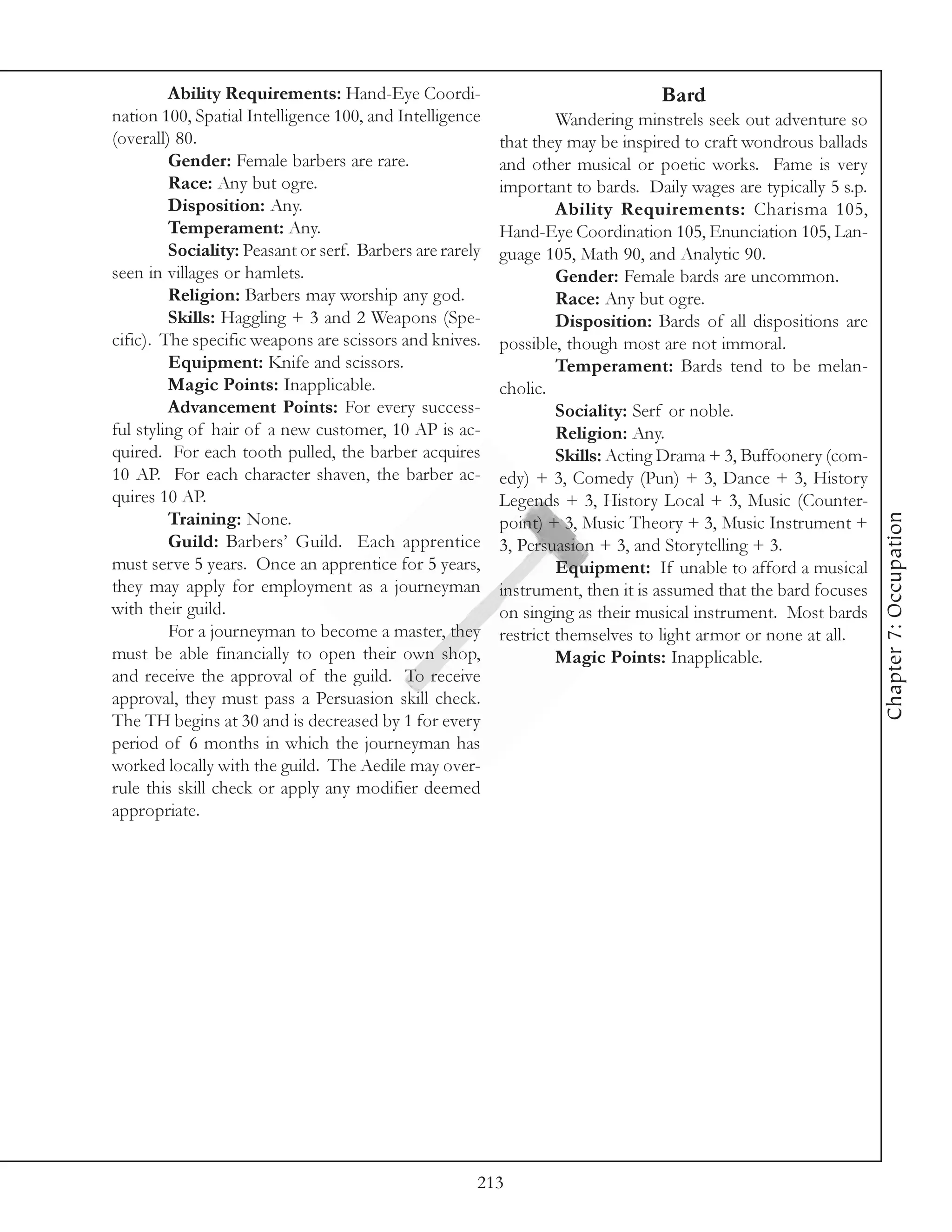 Ability Requirements: Hand-Eye Coordi-                                 Bard
nation 100, Spatial Intelligence 100, and Intelligence             Wandering minstrels seek out adventure so
(overall) 80.                                             that they may be inspired to craft wondrous ballads
         Gender: Female barbers are rare.                 and other musical or poetic works. Fame is very
         Race: Any but ogre.                              important to bards. Daily wages are typically 5 s.p.
         Disposition: Any.                                         Ability Requirements: Charisma 105,
         Temperament: Any.                                Hand-Eye Coordination 105, Enunciation 105, Lan-
         Sociality: Peasant or serf. Barbers are rarely   guage 105, Math 90, and Analytic 90.
seen in villages or hamlets.                                       Gender: Female bards are uncommon.
         Religion: Barbers may worship any god.                    Race: Any but ogre.
         Skills: Haggling + 3 and 2 Weapons (Spe-                  Disposition: Bards of all dispositions are
cific). The specific weapons are scissors and knives.     possible, though most are not immoral.
         Equipment: Knife and scissors.                            Temperament: Bards tend to be melan-
         Magic Points: Inapplicable.                      cholic.
         Advancement Points: For every success-                    Sociality: Serf or noble.
ful styling of hair of a new customer, 10 AP is ac-                Religion: Any.
quired. For each tooth pulled, the barber acquires                 Skills: Acting Drama + 3, Buffoonery (com-
10 AP. For each character shaven, the barber ac-          edy) + 3, Comedy (Pun) + 3, Dance + 3, History
quires 10 AP.                                             Legends + 3, History Local + 3, Music (Counter-




                                                                                                                 Chapter 7: Occupation
         Training: None.                                  point) + 3, Music Theory + 3, Music Instrument +
         Guild: Barbers’ Guild. Each apprentice           3, Persuasion + 3, and Storytelling + 3.
must serve 5 years. Once an apprentice for 5 years,                Equipment: If unable to afford a musical
they may apply for employment as a journeyman             instrument, then it is assumed that the bard focuses
with their guild.                                         on singing as their musical instrument. Most bards
         For a journeyman to become a master, they        restrict themselves to light armor or none at all.
must be able financially to open their own shop,                   Magic Points: Inapplicable.
and receive the approval of the guild. To receive
approval, they must pass a Persuasion skill check.
The TH begins at 30 and is decreased by 1 for every
period of 6 months in which the journeyman has
worked locally with the guild. The Aedile may over-
rule this skill check or apply any modifier deemed
appropriate.




                                                      213
 