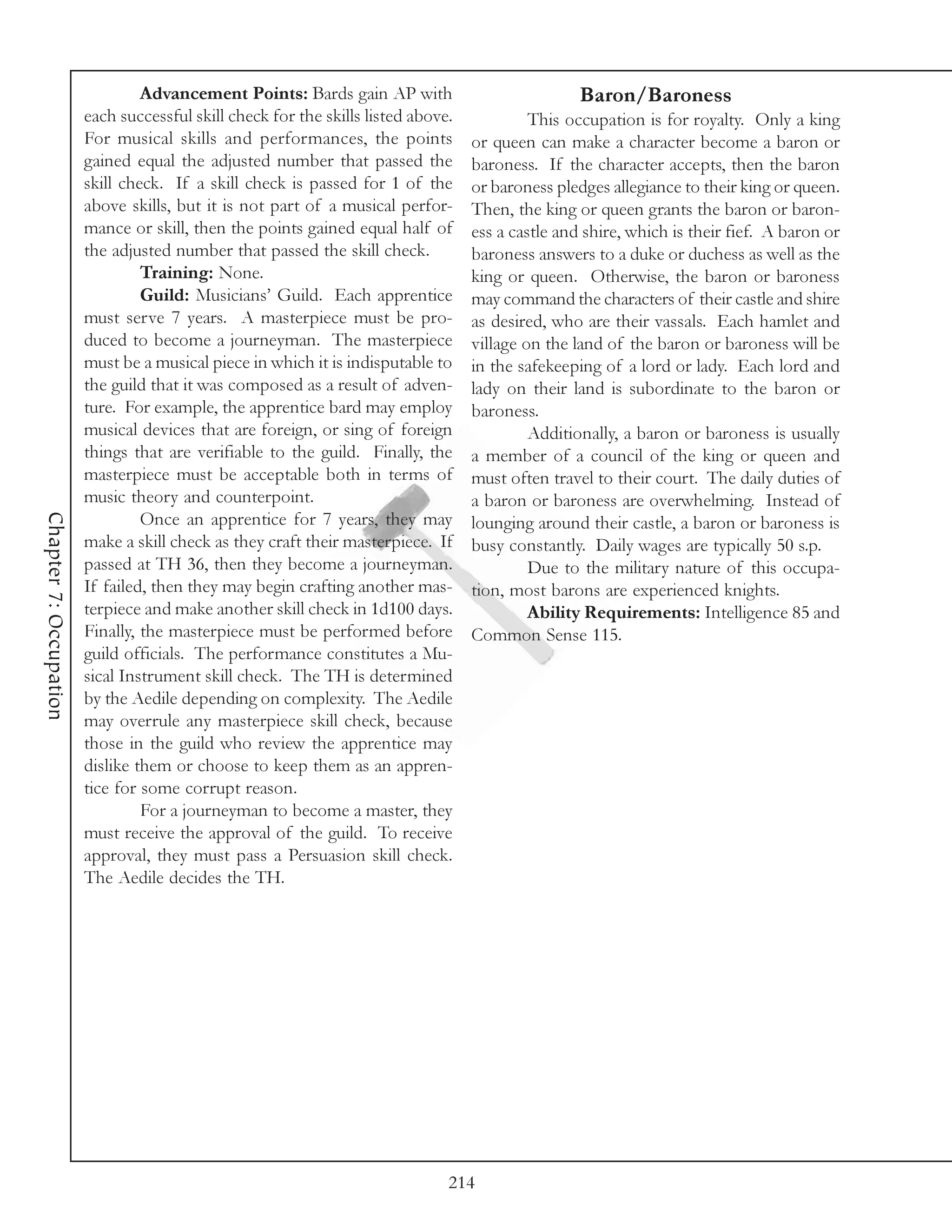 Advancement Points: Bards gain AP with                            Baron/Baroness
                        each successful skill check for the skills listed above.            This occupation is for royalty. Only a king
                        For musical skills and performances, the points            or queen can make a character become a baron or
                        gained equal the adjusted number that passed the           baroness. If the character accepts, then the baron
                        skill check. If a skill check is passed for 1 of the       or baroness pledges allegiance to their king or queen.
                        above skills, but it is not part of a musical perfor-      Then, the king or queen grants the baron or baron-
                        mance or skill, then the points gained equal half of       ess a castle and shire, which is their fief. A baron or
                        the adjusted number that passed the skill check.           baroness answers to a duke or duchess as well as the
                                 Training: None.                                   king or queen. Otherwise, the baron or baroness
                                 Guild: Musicians’ Guild. Each apprentice          may command the characters of their castle and shire
                        must serve 7 years. A masterpiece must be pro-             as desired, who are their vassals. Each hamlet and
                        duced to become a journeyman. The masterpiece              village on the land of the baron or baroness will be
                        must be a musical piece in which it is indisputable to     in the safekeeping of a lord or lady. Each lord and
                        the guild that it was composed as a result of adven-       lady on their land is subordinate to the baron or
                        ture. For example, the apprentice bard may employ          baroness.
                        musical devices that are foreign, or sing of foreign                Additionally, a baron or baroness is usually
                        things that are verifiable to the guild. Finally, the      a member of a council of the king or queen and
                        masterpiece must be acceptable both in terms of            must often travel to their court. The daily duties of
                        music theory and counterpoint.                             a baron or baroness are overwhelming. Instead of
Chapter 7: Occupation




                                 Once an apprentice for 7 years, they may          lounging around their castle, a baron or baroness is
                        make a skill check as they craft their masterpiece. If     busy constantly. Daily wages are typically 50 s.p.
                        passed at TH 36, then they become a journeyman.                     Due to the military nature of this occupa-
                        If failed, then they may begin crafting another mas-       tion, most barons are experienced knights.
                        terpiece and make another skill check in 1d100 days.                Ability Requirements: Intelligence 85 and
                        Finally, the masterpiece must be performed before          Common Sense 115.
                        guild officials. The performance constitutes a Mu-
                        sical Instrument skill check. The TH is determined
                        by the Aedile depending on complexity. The Aedile
                        may overrule any masterpiece skill check, because
                        those in the guild who review the apprentice may
                        dislike them or choose to keep them as an appren-
                        tice for some corrupt reason.
                                 For a journeyman to become a master, they
                        must receive the approval of the guild. To receive
                        approval, they must pass a Persuasion skill check.
                        The Aedile decides the TH.




                                                                               214
 