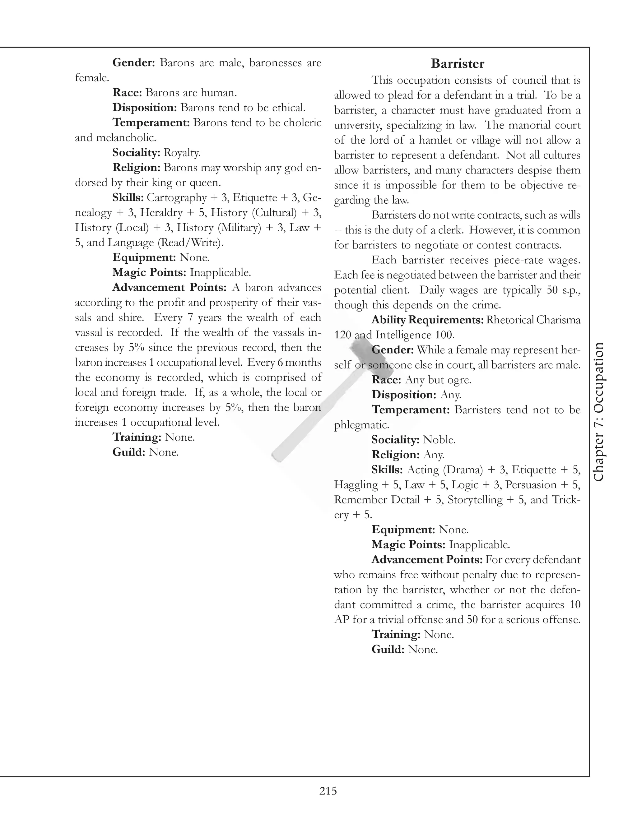 Gender: Barons are male, baronesses are                             Barrister
female.                                                           This occupation consists of council that is
         Race: Barons are human.                        allowed to plead for a defendant in a trial. To be a
         Disposition: Barons tend to be ethical.        barrister, a character must have graduated from a
         Temperament: Barons tend to be choleric        university, specializing in law. The manorial court
and melancholic.                                        of the lord of a hamlet or village will not allow a
         Sociality: Royalty.                            barrister to represent a defendant. Not all cultures
         Religion: Barons may worship any god en-       allow barristers, and many characters despise them
dorsed by their king or queen.                          since it is impossible for them to be objective re-
         Skills: Cartography + 3, Etiquette + 3, Ge-    garding the law.
nealogy + 3, Heraldry + 5, History (Cultural) + 3,                Barristers do not write contracts, such as wills
History (Local) + 3, History (Military) + 3, Law +      -- this is the duty of a clerk. However, it is common
5, and Language (Read/Write).                           for barristers to negotiate or contest contracts.
         Equipment: None.                                         Each barrister receives piece-rate wages.
         Magic Points: Inapplicable.                    Each fee is negotiated between the barrister and their
         Advancement Points: A baron advances           potential client. Daily wages are typically 50 s.p.,
according to the profit and prosperity of their vas-    though this depends on the crime.
sals and shire. Every 7 years the wealth of each                  Ability Requirements: Rhetorical Charisma
vassal is recorded. If the wealth of the vassals in-    120 and Intelligence 100.




                                                                                                                     Chapter 7: Occupation
creases by 5% since the previous record, then the                 Gender: While a female may represent her-
baron increases 1 occupational level. Every 6 months    self or someone else in court, all barristers are male.
the economy is recorded, which is comprised of                    Race: Any but ogre.
local and foreign trade. If, as a whole, the local or             Disposition: Any.
foreign economy increases by 5%, then the baron                   Temperament: Barristers tend not to be
increases 1 occupational level.                         phlegmatic.
         Training: None.                                          Sociality: Noble.
         Guild: None.                                             Religion: Any.
                                                                  Skills: Acting (Drama) + 3, Etiquette + 5,
                                                        Haggling + 5, Law + 5, Logic + 3, Persuasion + 5,
                                                        Remember Detail + 5, Storytelling + 5, and Trick-
                                                        ery + 5.
                                                                  Equipment: None.
                                                                  Magic Points: Inapplicable.
                                                                  Advancement Points: For every defendant
                                                        who remains free without penalty due to represen-
                                                        tation by the barrister, whether or not the defen-
                                                        dant committed a crime, the barrister acquires 10
                                                        AP for a trivial offense and 50 for a serious offense.
                                                                  Training: None.
                                                                  Guild: None.




                                                    215
 