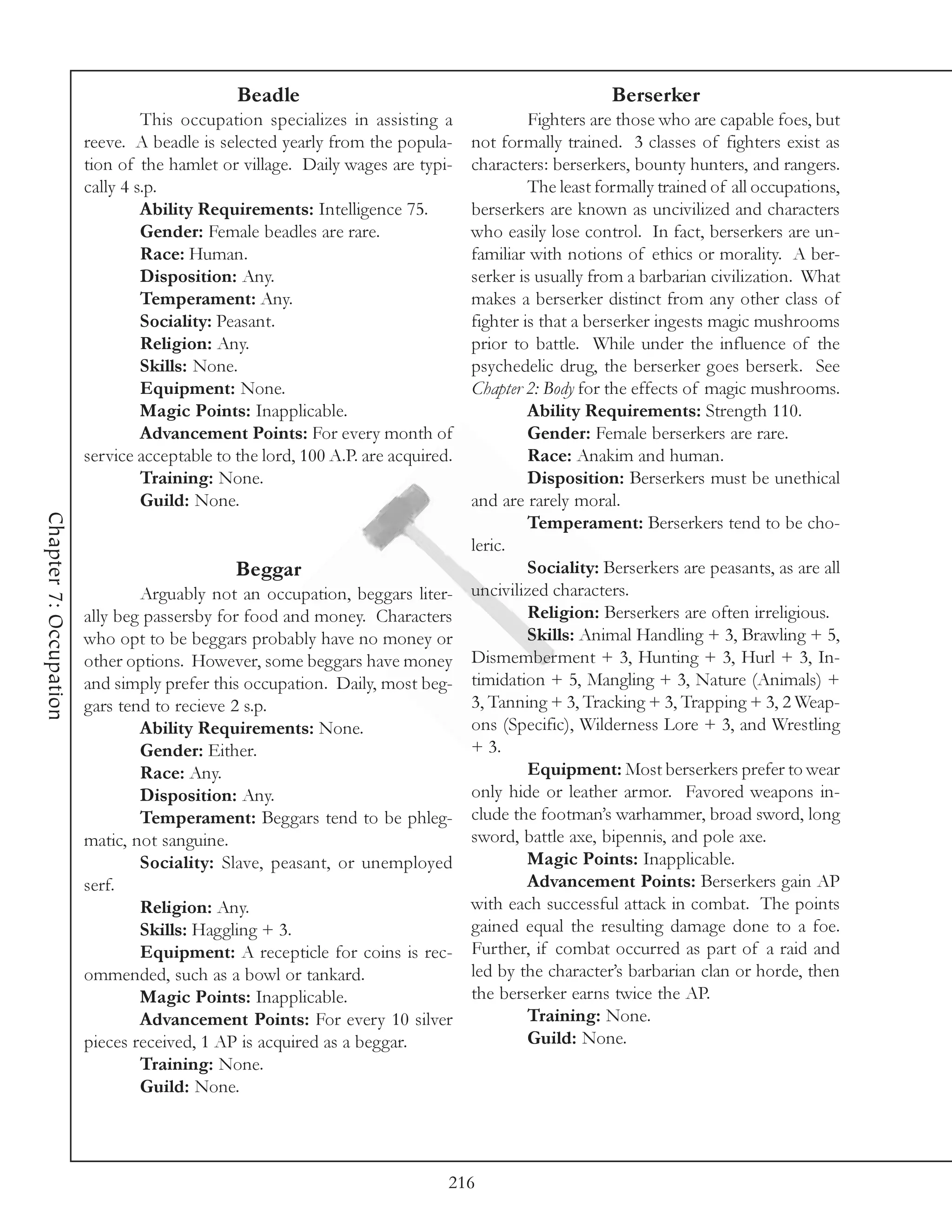 Beadle                                              Berserker
                                 This occupation specializes in assisting a          Fighters are those who are capable foes, but
                        reeve. A beadle is selected yearly from the popula- not formally trained. 3 classes of fighters exist as
                        tion of the hamlet or village. Daily wages are typi-characters: berserkers, bounty hunters, and rangers.
                        cally 4 s.p.                                                 The least formally trained of all occupations,
                                 Ability Requirements: Intelligence 75.     berserkers are known as uncivilized and characters
                                 Gender: Female beadles are rare.           who easily lose control. In fact, berserkers are un-
                                 Race: Human.                               familiar with notions of ethics or morality. A ber-
                                 Disposition: Any.                          serker is usually from a barbarian civilization. What
                                 Temperament: Any.                          makes a berserker distinct from any other class of
                                 Sociality: Peasant.                        fighter is that a berserker ingests magic mushrooms
                                 Religion: Any.                             prior to battle. While under the influence of the
                                 Skills: None.                              psychedelic drug, the berserker goes berserk. See
                                 Equipment: None.                           Chapter 2: Body for the effects of magic mushrooms.
                                 Magic Points: Inapplicable.                         Ability Requirements: Strength 110.
                                 Advancement Points: For every month of              Gender: Female berserkers are rare.
                        service acceptable to the lord, 100 A.P. are acquired.       Race: Anakim and human.
                                 Training: None.                                     Disposition: Berserkers must be unethical
                                 Guild: None.                               and are rarely moral.
Chapter 7: Occupation




                                                                                     Temperament: Berserkers tend to be cho-
                                                                            leric.
                                              Beggar                                 Sociality: Berserkers are peasants, as are all
                                Arguably not an occupation, beggars liter-  uncivilized characters.
                        ally beg passersby for food and money. Characters            Religion: Berserkers are often irreligious.
                        who opt to be beggars probably have no money or              Skills: Animal Handling + 3, Brawling + 5,
                        other options. However, some beggars have money Dismemberment + 3, Hunting + 3, Hurl + 3, In-
                        and simply prefer this occupation. Daily, most beg- timidation + 5, Mangling + 3, Nature (Animals) +
                        gars tend to recieve 2 s.p.                         3, Tanning + 3, Tracking + 3, Trapping + 3, 2 Weap-
                                Ability Requirements: None.                 ons (Specific), Wilderness Lore + 3, and Wrestling
                                Gender: Either.                             + 3.
                                Race: Any.                                           Equipment: Most berserkers prefer to wear
                                Disposition: Any.                           only hide or leather armor. Favored weapons in-
                                Temperament: Beggars tend to be phleg- clude the footman’s warhammer, broad sword, long
                        matic, not sanguine.                                sword, battle axe, bipennis, and pole axe.
                                Sociality: Slave, peasant, or unemployed             Magic Points: Inapplicable.
                        serf.                                                        Advancement Points: Berserkers gain AP
                                Religion: Any.                              with each successful attack in combat. The points
                                Skills: Haggling + 3.                       gained equal the resulting damage done to a foe.
                                Equipment: A recepticle for coins is rec- Further, if combat occurred as part of a raid and
                        ommended, such as a bowl or tankard.                led by the character’s barbarian clan or horde, then
                                Magic Points: Inapplicable.                 the berserker earns twice the AP.
                                Advancement Points: For every 10 silver              Training: None.
                        pieces received, 1 AP is acquired as a beggar.               Guild: None.
                                Training: None.
                                Guild: None.




                                                                             216
 