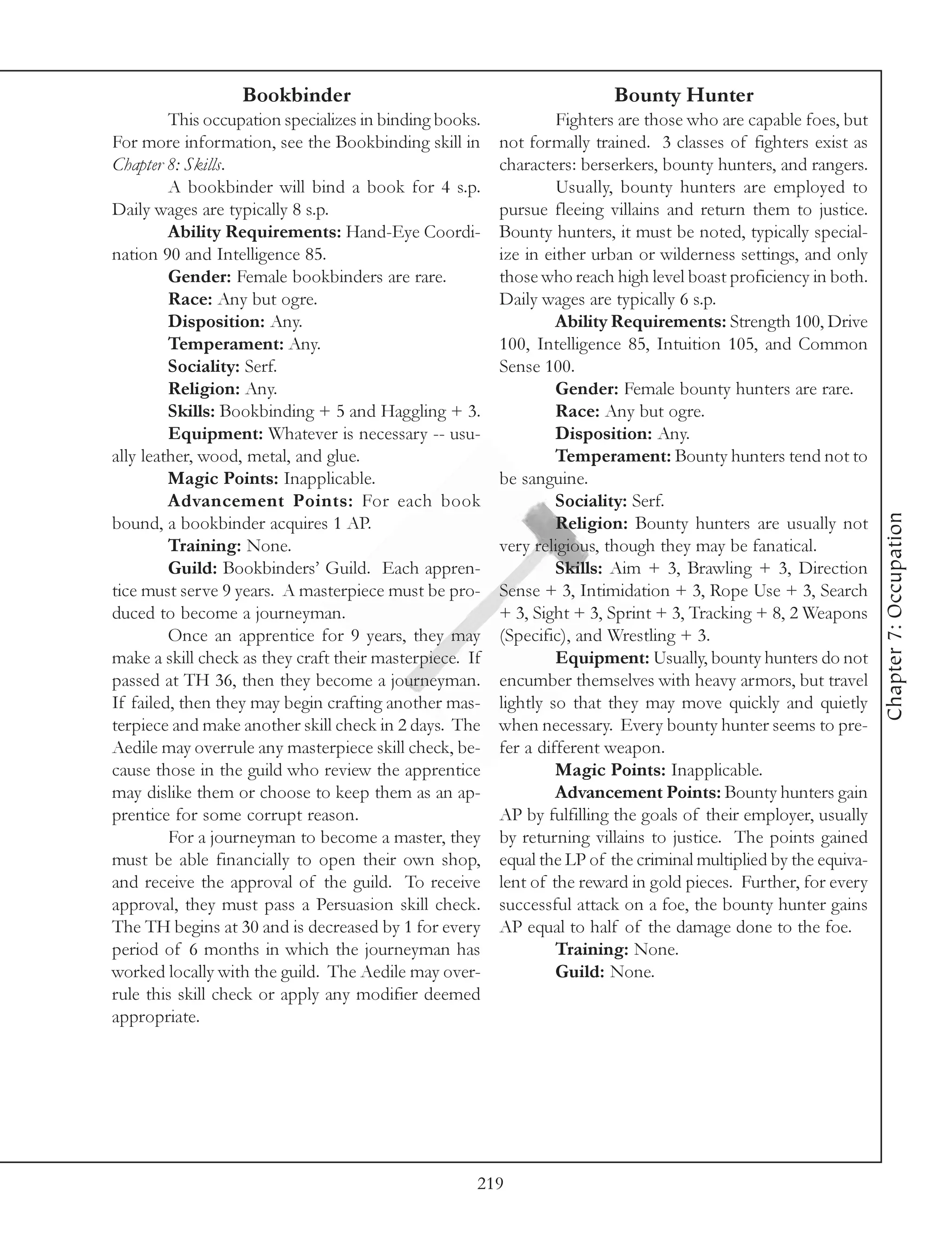 Bookbinder                                            Bounty Hunter
         This occupation specializes in binding books.            Fighters are those who are capable foes, but
For more information, see the Bookbinding skill in       not formally trained. 3 classes of fighters exist as
Chapter 8: Skills.                                       characters: berserkers, bounty hunters, and rangers.
         A bookbinder will bind a book for 4 s.p.                 Usually, bounty hunters are employed to
Daily wages are typically 8 s.p.                         pursue fleeing villains and return them to justice.
         Ability Requirements: Hand-Eye Coordi-          Bounty hunters, it must be noted, typically special-
nation 90 and Intelligence 85.                           ize in either urban or wilderness settings, and only
         Gender: Female bookbinders are rare.            those who reach high level boast proficiency in both.
         Race: Any but ogre.                             Daily wages are typically 6 s.p.
         Disposition: Any.                                        Ability Requirements: Strength 100, Drive
         Temperament: Any.                               100, Intelligence 85, Intuition 105, and Common
         Sociality: Serf.                                Sense 100.
         Religion: Any.                                           Gender: Female bounty hunters are rare.
         Skills: Bookbinding + 5 and Haggling + 3.                Race: Any but ogre.
         Equipment: Whatever is necessary -- usu-                 Disposition: Any.
ally leather, wood, metal, and glue.                              Temperament: Bounty hunters tend not to
         Magic Points: Inapplicable.                     be sanguine.
         Advancement Points: For each book                        Sociality: Serf.




                                                                                                                  Chapter 7: Occupation
bound, a bookbinder acquires 1 AP.                                Religion: Bounty hunters are usually not
         Training: None.                                 very religious, though they may be fanatical.
         Guild: Bookbinders’ Guild. Each appren-                  Skills: Aim + 3, Brawling + 3, Direction
tice must serve 9 years. A masterpiece must be pro-      Sense + 3, Intimidation + 3, Rope Use + 3, Search
duced to become a journeyman.                            + 3, Sight + 3, Sprint + 3, Tracking + 8, 2 Weapons
         Once an apprentice for 9 years, they may        (Specific), and Wrestling + 3.
make a skill check as they craft their masterpiece. If            Equipment: Usually, bounty hunters do not
passed at TH 36, then they become a journeyman.          encumber themselves with heavy armors, but travel
If failed, then they may begin crafting another mas-     lightly so that they may move quickly and quietly
terpiece and make another skill check in 2 days. The     when necessary. Every bounty hunter seems to pre-
Aedile may overrule any masterpiece skill check, be-     fer a different weapon.
cause those in the guild who review the apprentice                Magic Points: Inapplicable.
may dislike them or choose to keep them as an ap-                 Advancement Points: Bounty hunters gain
prentice for some corrupt reason.                        AP by fulfilling the goals of their employer, usually
         For a journeyman to become a master, they       by returning villains to justice. The points gained
must be able financially to open their own shop,         equal the LP of the criminal multiplied by the equiva-
and receive the approval of the guild. To receive        lent of the reward in gold pieces. Further, for every
approval, they must pass a Persuasion skill check.       successful attack on a foe, the bounty hunter gains
The TH begins at 30 and is decreased by 1 for every      AP equal to half of the damage done to the foe.
period of 6 months in which the journeyman has                    Training: None.
worked locally with the guild. The Aedile may over-               Guild: None.
rule this skill check or apply any modifier deemed
appropriate.




                                                     219
 