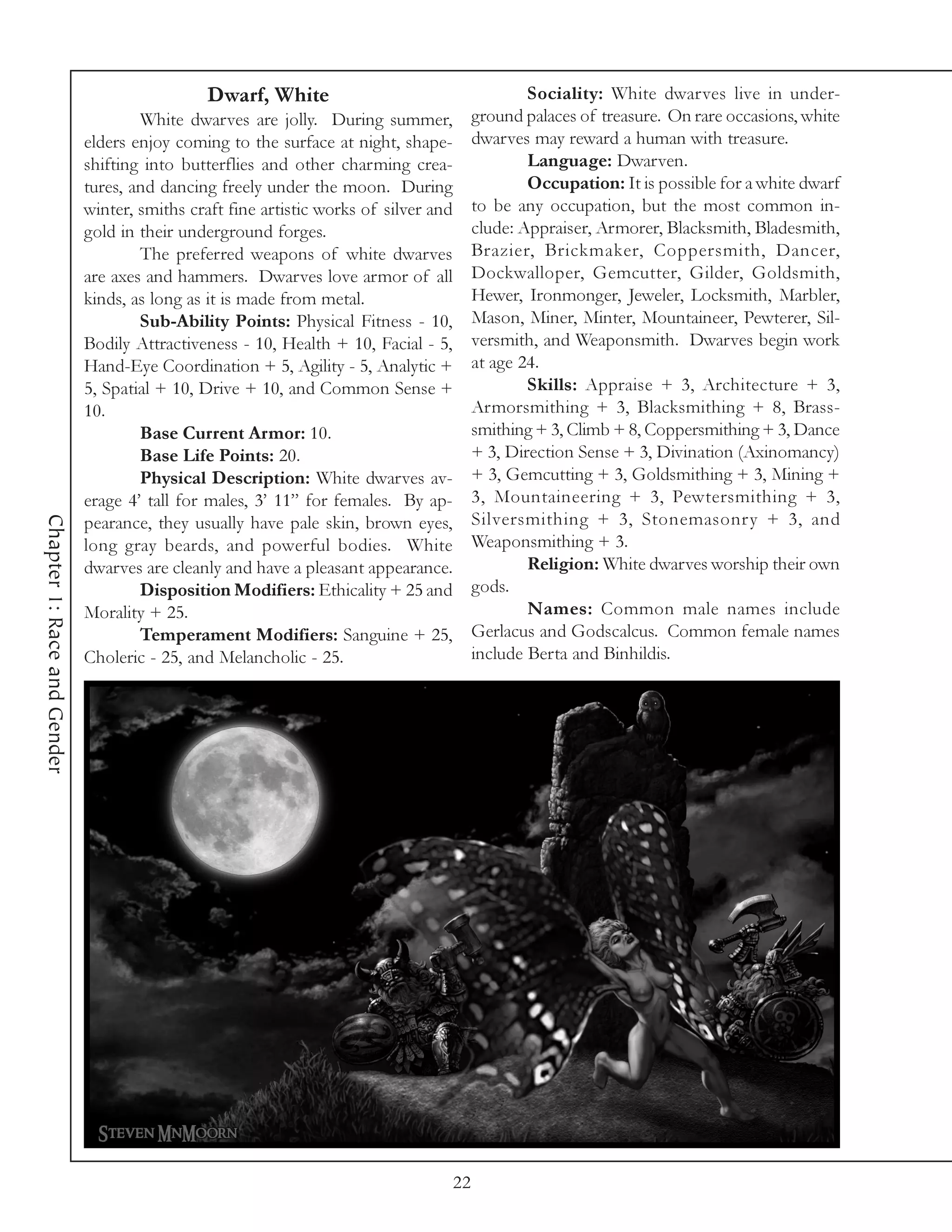Dwarf, White                                    Sociality: White dwarves live in under-
                                     White dwarves are jolly. During summer,           ground palaces of treasure. On rare occasions, white
                             elders enjoy coming to the surface at night, shape-       dwarves may reward a human with treasure.
                             shifting into butterflies and other charming crea-                Language: Dwarven.
                             tures, and dancing freely under the moon. During                  Occupation: It is possible for a white dwarf
                             winter, smiths craft fine artistic works of silver and    to be any occupation, but the most common in-
                             gold in their underground forges.                         clude: Appraiser, Armorer, Blacksmith, Bladesmith,
                                     The preferred weapons of white dwarves            Brazier, Brickmaker, Coppersmith, Dancer,
                             are axes and hammers. Dwarves love armor of all           Dockwalloper, Gemcutter, Gilder, Goldsmith,
                             kinds, as long as it is made from metal.                  Hewer, Ironmonger, Jeweler, Locksmith, Marbler,
                                     Sub-Ability Points: Physical Fitness - 10,        Mason, Miner, Minter, Mountaineer, Pewterer, Sil-
                             Bodily Attractiveness - 10, Health + 10, Facial - 5,      versmith, and Weaponsmith. Dwarves begin work
                             Hand-Eye Coordination + 5, Agility - 5, Analytic +        at age 24.
                             5, Spatial + 10, Drive + 10, and Common Sense +                   Skills: Appraise + 3, Architecture + 3,
                             10.                                                       Armorsmithing + 3, Blacksmithing + 8, Brass-
                                     Base Current Armor: 10.                           smithing + 3, Climb + 8, Coppersmithing + 3, Dance
                                     Base Life Points: 20.                             + 3, Direction Sense + 3, Divination (Axinomancy)
                                     Physical Description: White dwarves av-           + 3, Gemcutting + 3, Goldsmithing + 3, Mining +
                             erage 4’ tall for males, 3’ 11” for females. By ap-       3, Mountaineering + 3, Pewtersmithing + 3,
                                                                                       Silversmithing + 3, Stonemasonry + 3, and
Chapter 1: Race and Gender




                             pearance, they usually have pale skin, brown eyes,
                             long gray beards, and powerful bodies. White              Weaponsmithing + 3.
                             dwarves are cleanly and have a pleasant appearance.               Religion: White dwarves worship their own
                                     Disposition Modifiers: Ethicality + 25 and        gods.
                             Morality + 25.                                                    Names: Common male names include
                                     Temperament Modifiers: Sanguine + 25,             Gerlacus and Godscalcus. Common female names
                             Choleric - 25, and Melancholic - 25.                      include Berta and Binhildis.




                                                                                  22
 