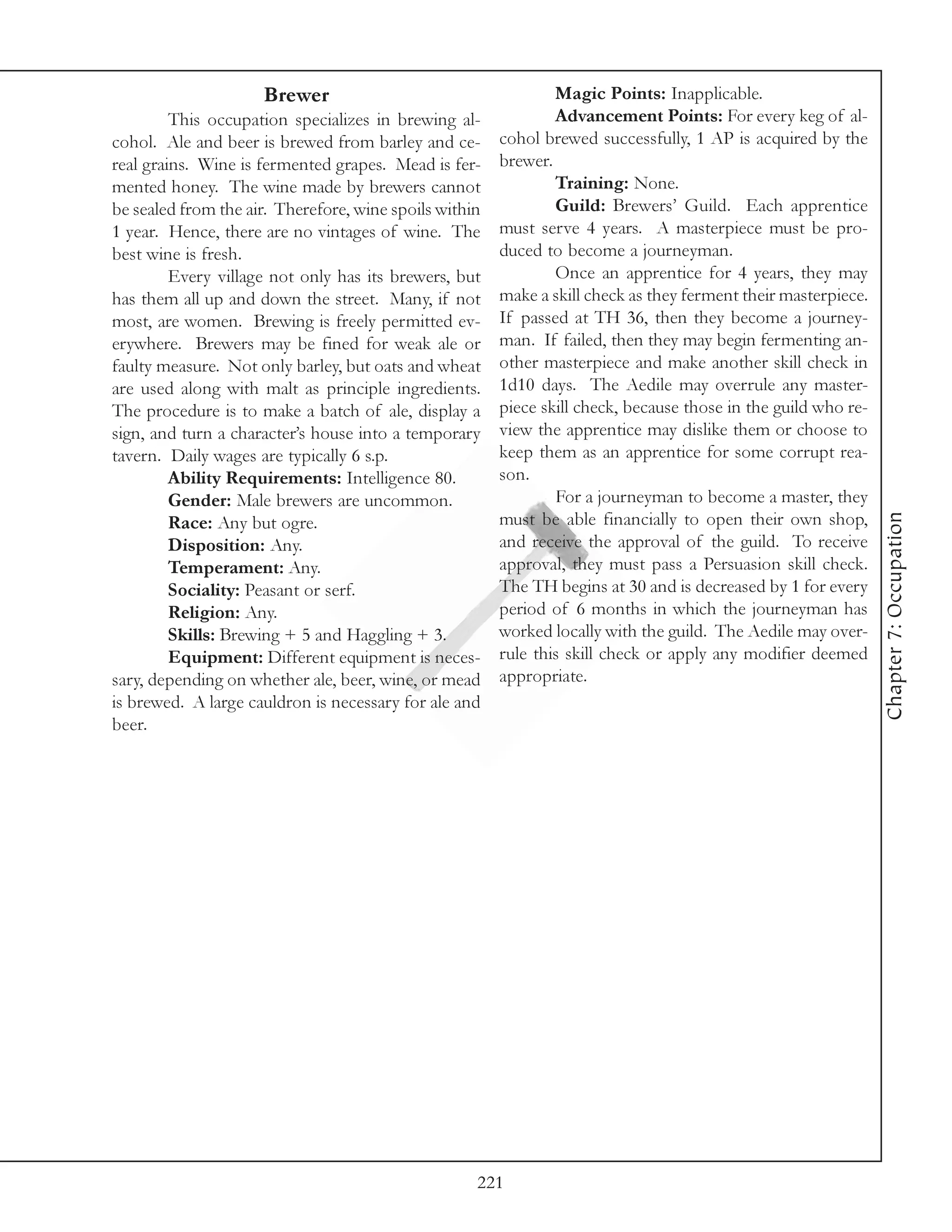 Brewer                                     Magic Points: Inapplicable.
         This occupation specializes in brewing al-             Advancement Points: For every keg of al-
cohol. Ale and beer is brewed from barley and ce-       cohol brewed successfully, 1 AP is acquired by the
real grains. Wine is fermented grapes. Mead is fer-     brewer.
mented honey. The wine made by brewers cannot                   Training: None.
be sealed from the air. Therefore, wine spoils within           Guild: Brewers’ Guild. Each apprentice
1 year. Hence, there are no vintages of wine. The       must serve 4 years. A masterpiece must be pro-
best wine is fresh.                                     duced to become a journeyman.
         Every village not only has its brewers, but            Once an apprentice for 4 years, they may
has them all up and down the street. Many, if not       make a skill check as they ferment their masterpiece.
most, are women. Brewing is freely permitted ev-        If passed at TH 36, then they become a journey-
erywhere. Brewers may be fined for weak ale or          man. If failed, then they may begin fermenting an-
faulty measure. Not only barley, but oats and wheat     other masterpiece and make another skill check in
are used along with malt as principle ingredients.      1d10 days. The Aedile may overrule any master-
The procedure is to make a batch of ale, display a      piece skill check, because those in the guild who re-
sign, and turn a character’s house into a temporary     view the apprentice may dislike them or choose to
tavern. Daily wages are typically 6 s.p.                keep them as an apprentice for some corrupt rea-
         Ability Requirements: Intelligence 80.         son.
         Gender: Male brewers are uncommon.                     For a journeyman to become a master, they




                                                                                                                Chapter 7: Occupation
         Race: Any but ogre.                            must be able financially to open their own shop,
         Disposition: Any.                              and receive the approval of the guild. To receive
         Temperament: Any.                              approval, they must pass a Persuasion skill check.
         Sociality: Peasant or serf.                    The TH begins at 30 and is decreased by 1 for every
         Religion: Any.                                 period of 6 months in which the journeyman has
         Skills: Brewing + 5 and Haggling + 3.          worked locally with the guild. The Aedile may over-
         Equipment: Different equipment is neces-       rule this skill check or apply any modifier deemed
sary, depending on whether ale, beer, wine, or mead     appropriate.
is brewed. A large cauldron is necessary for ale and
beer.




                                                    221
 