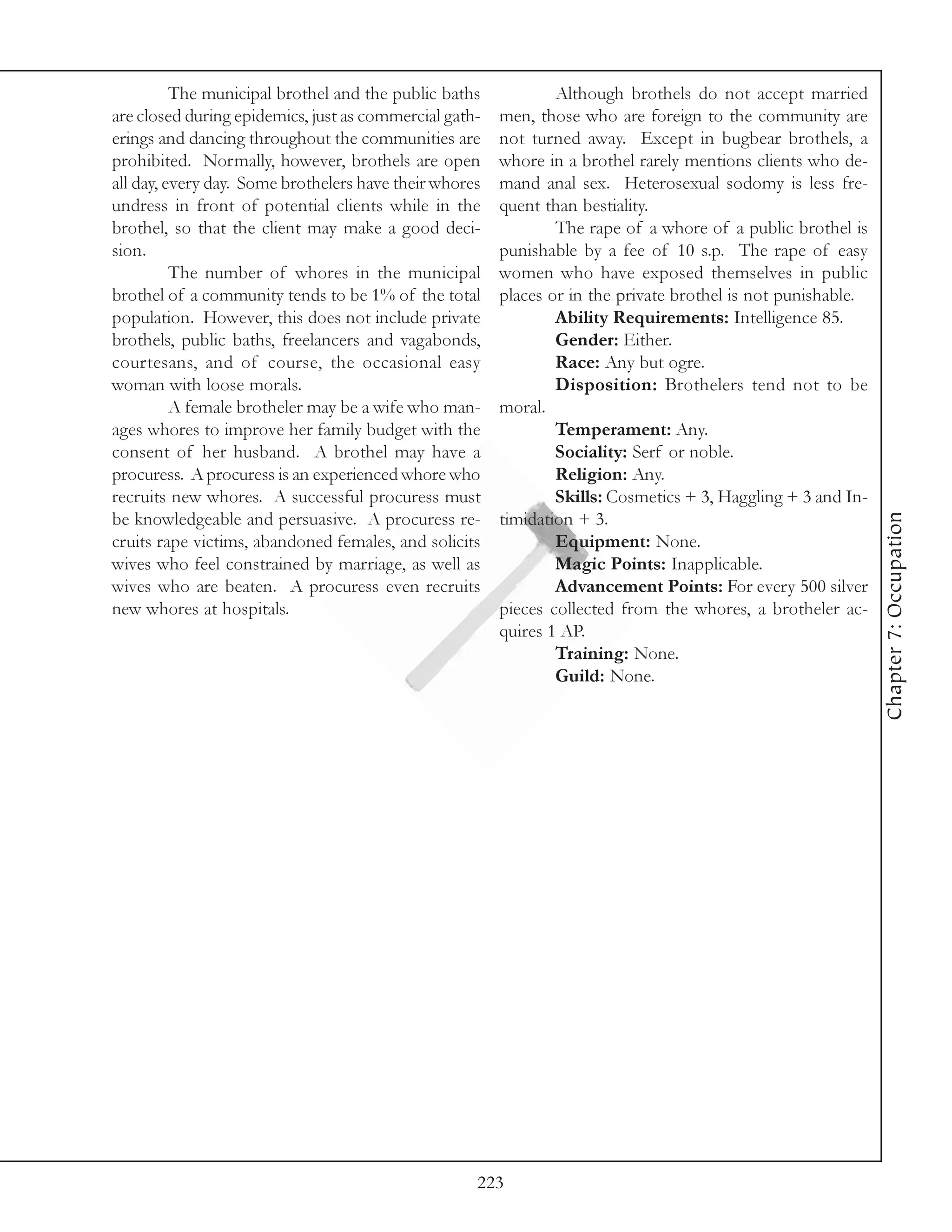 The municipal brothel and the public baths            Although brothels do not accept married
are closed during epidemics, just as commercial gath-   men, those who are foreign to the community are
erings and dancing throughout the communities are       not turned away. Except in bugbear brothels, a
prohibited. Normally, however, brothels are open        whore in a brothel rarely mentions clients who de-
all day, every day. Some brothelers have their whores   mand anal sex. Heterosexual sodomy is less fre-
undress in front of potential clients while in the      quent than bestiality.
brothel, so that the client may make a good deci-               The rape of a whore of a public brothel is
sion.                                                   punishable by a fee of 10 s.p. The rape of easy
          The number of whores in the municipal         women who have exposed themselves in public
brothel of a community tends to be 1% of the total      places or in the private brothel is not punishable.
population. However, this does not include private              Ability Requirements: Intelligence 85.
brothels, public baths, freelancers and vagabonds,              Gender: Either.
courtesans, and of course, the occasional easy                  Race: Any but ogre.
woman with loose morals.                                        Disposition: Brothelers tend not to be
          A female brotheler may be a wife who man-     moral.
ages whores to improve her family budget with the               Temperament: Any.
consent of her husband. A brothel may have a                    Sociality: Serf or noble.
procuress. A procuress is an experienced whore who              Religion: Any.
recruits new whores. A successful procuress must                Skills: Cosmetics + 3, Haggling + 3 and In-




                                                                                                              Chapter 7: Occupation
be knowledgeable and persuasive. A procuress re-        timidation + 3.
cruits rape victims, abandoned females, and solicits            Equipment: None.
wives who feel constrained by marriage, as well as              Magic Points: Inapplicable.
wives who are beaten. A procuress even recruits                 Advancement Points: For every 500 silver
new whores at hospitals.                                pieces collected from the whores, a brotheler ac-
                                                        quires 1 AP.
                                                                Training: None.
                                                                Guild: None.




                                                    223
 