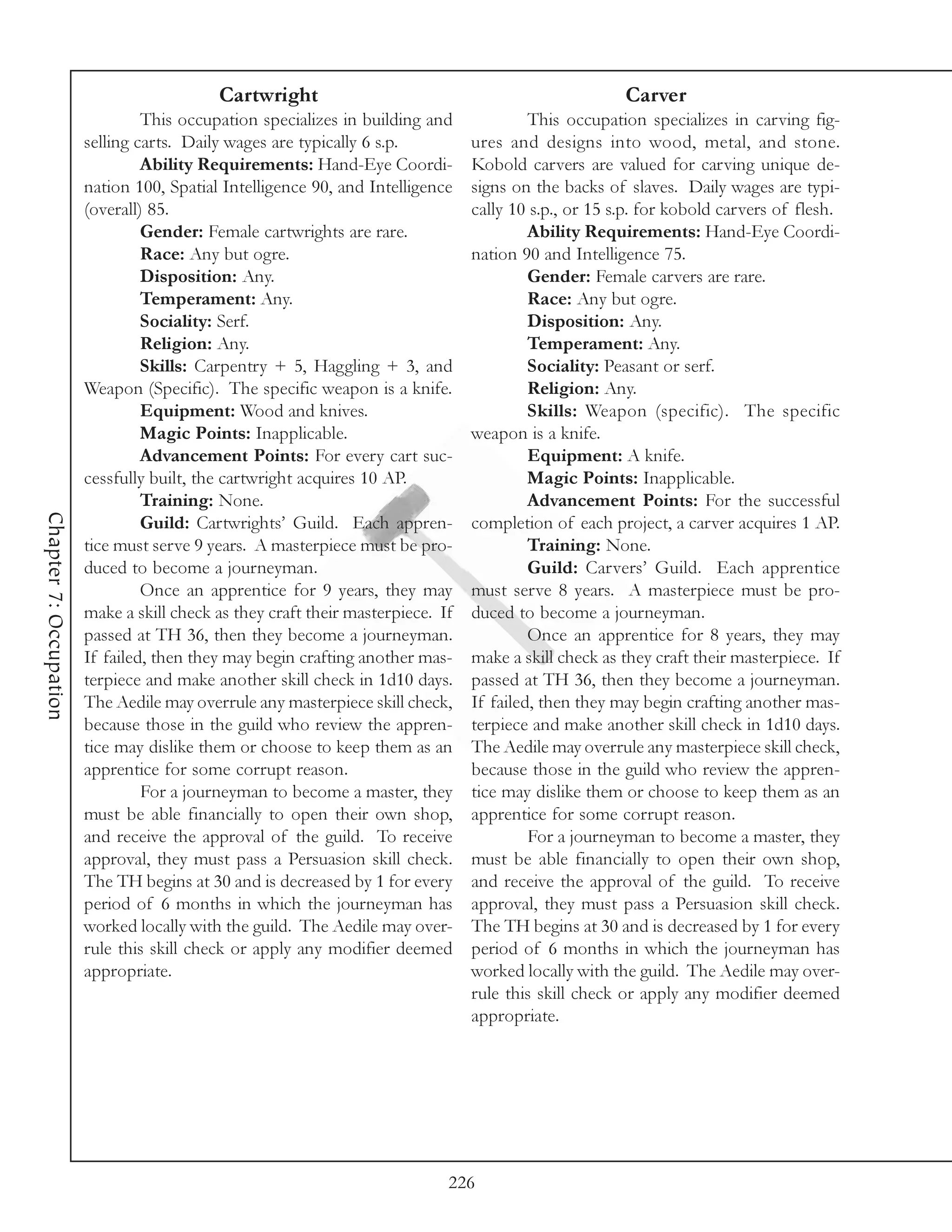 Cartwright                                                  Carver
                                 This occupation specializes in building and              This occupation specializes in carving fig-
                        selling carts. Daily wages are typically 6 s.p.          ures and designs into wood, metal, and stone.
                                 Ability Requirements: Hand-Eye Coordi-          Kobold carvers are valued for carving unique de-
                        nation 100, Spatial Intelligence 90, and Intelligence    signs on the backs of slaves. Daily wages are typi-
                        (overall) 85.                                            cally 10 s.p., or 15 s.p. for kobold carvers of flesh.
                                 Gender: Female cartwrights are rare.                     Ability Requirements: Hand-Eye Coordi-
                                 Race: Any but ogre.                             nation 90 and Intelligence 75.
                                 Disposition: Any.                                        Gender: Female carvers are rare.
                                 Temperament: Any.                                        Race: Any but ogre.
                                 Sociality: Serf.                                         Disposition: Any.
                                 Religion: Any.                                           Temperament: Any.
                                 Skills: Carpentry + 5, Haggling + 3, and                 Sociality: Peasant or serf.
                        Weapon (Specific). The specific weapon is a knife.                Religion: Any.
                                 Equipment: Wood and knives.                              Skills: Weapon (specific). The specific
                                 Magic Points: Inapplicable.                     weapon is a knife.
                                 Advancement Points: For every cart suc-                  Equipment: A knife.
                        cessfully built, the cartwright acquires 10 AP.                   Magic Points: Inapplicable.
                                 Training: None.                                          Advancement Points: For the successful
Chapter 7: Occupation




                                 Guild: Cartwrights’ Guild. Each appren-         completion of each project, a carver acquires 1 AP.
                        tice must serve 9 years. A masterpiece must be pro-               Training: None.
                        duced to become a journeyman.                                     Guild: Carvers’ Guild. Each apprentice
                                 Once an apprentice for 9 years, they may        must serve 8 years. A masterpiece must be pro-
                        make a skill check as they craft their masterpiece. If   duced to become a journeyman.
                        passed at TH 36, then they become a journeyman.                   Once an apprentice for 8 years, they may
                        If failed, then they may begin crafting another mas-     make a skill check as they craft their masterpiece. If
                        terpiece and make another skill check in 1d10 days.      passed at TH 36, then they become a journeyman.
                        The Aedile may overrule any masterpiece skill check,     If failed, then they may begin crafting another mas-
                        because those in the guild who review the appren-        terpiece and make another skill check in 1d10 days.
                        tice may dislike them or choose to keep them as an       The Aedile may overrule any masterpiece skill check,
                        apprentice for some corrupt reason.                      because those in the guild who review the appren-
                                 For a journeyman to become a master, they       tice may dislike them or choose to keep them as an
                        must be able financially to open their own shop,         apprentice for some corrupt reason.
                        and receive the approval of the guild. To receive                 For a journeyman to become a master, they
                        approval, they must pass a Persuasion skill check.       must be able financially to open their own shop,
                        The TH begins at 30 and is decreased by 1 for every      and receive the approval of the guild. To receive
                        period of 6 months in which the journeyman has           approval, they must pass a Persuasion skill check.
                        worked locally with the guild. The Aedile may over-      The TH begins at 30 and is decreased by 1 for every
                        rule this skill check or apply any modifier deemed       period of 6 months in which the journeyman has
                        appropriate.                                             worked locally with the guild. The Aedile may over-
                                                                                 rule this skill check or apply any modifier deemed
                                                                                 appropriate.




                                                                             226
 
