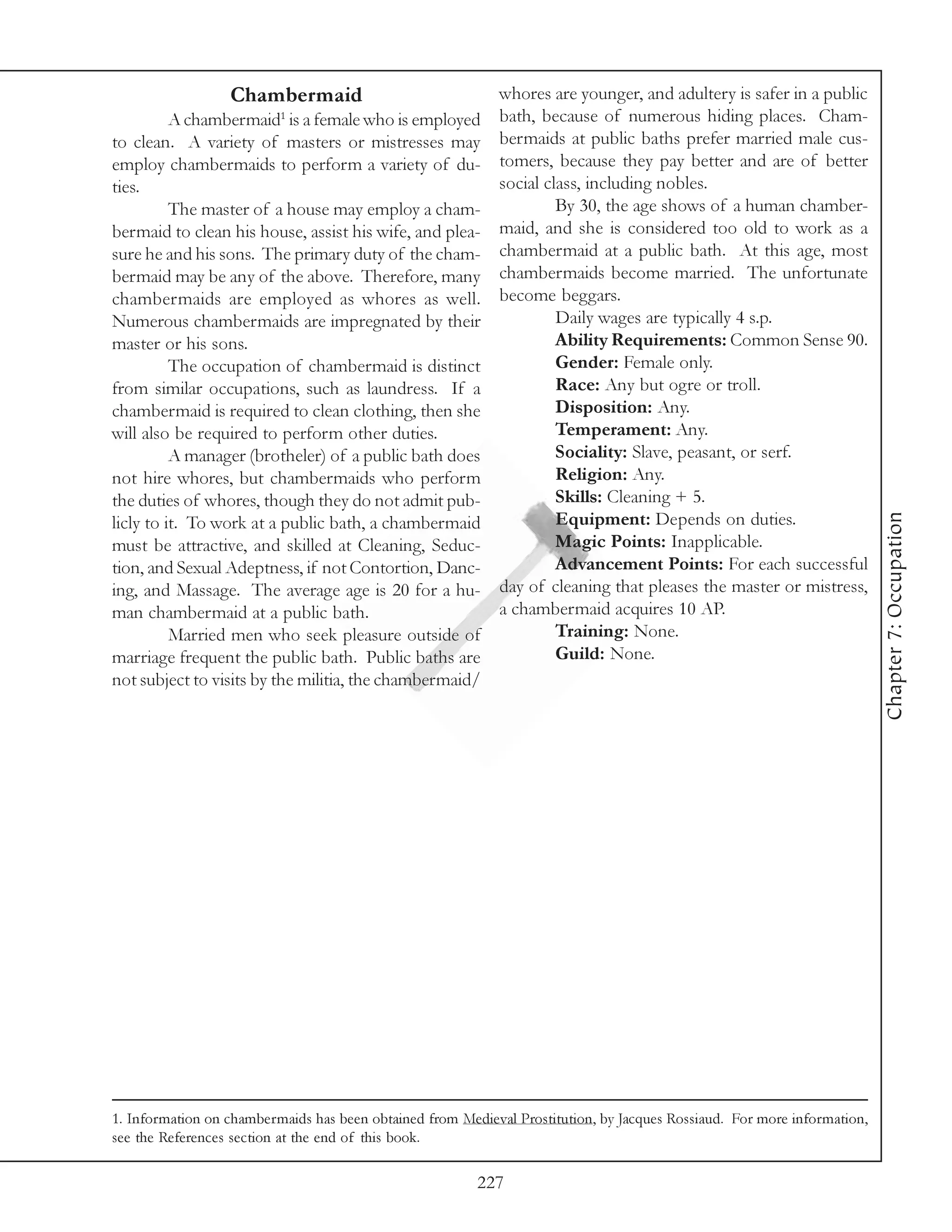 Chambermaid                               whores are younger, and adultery is safer in a public
          A chambermaid1 is a female who is employed        bath, because of numerous hiding places. Cham-
to clean. A variety of masters or mistresses may            bermaids at public baths prefer married male cus-
employ chambermaids to perform a variety of du-             tomers, because they pay better and are of better
ties.                                                       social class, including nobles.
          The master of a house may employ a cham-                   By 30, the age shows of a human chamber-
bermaid to clean his house, assist his wife, and plea-      maid, and she is considered too old to work as a
sure he and his sons. The primary duty of the cham-         chambermaid at a public bath. At this age, most
bermaid may be any of the above. Therefore, many            chambermaids become married. The unfortunate
chambermaids are employed as whores as well.                become beggars.
Numerous chambermaids are impregnated by their                       Daily wages are typically 4 s.p.
master or his sons.                                                  Ability Requirements: Common Sense 90.
          The occupation of chambermaid is distinct                  Gender: Female only.
from similar occupations, such as laundress. If a                    Race: Any but ogre or troll.
chambermaid is required to clean clothing, then she                  Disposition: Any.
will also be required to perform other duties.                       Temperament: Any.
          A manager (brotheler) of a public bath does                Sociality: Slave, peasant, or serf.
not hire whores, but chambermaids who perform                        Religion: Any.
the duties of whores, though they do not admit pub-                  Skills: Cleaning + 5.




                                                                                                                          Chapter 7: Occupation
licly to it. To work at a public bath, a chambermaid                 Equipment: Depends on duties.
must be attractive, and skilled at Cleaning, Seduc-                  Magic Points: Inapplicable.
tion, and Sexual Adeptness, if not Contortion, Danc-                 Advancement Points: For each successful
ing, and Massage. The average age is 20 for a hu-           day of cleaning that pleases the master or mistress,
man chambermaid at a public bath.                           a chambermaid acquires 10 AP.
          Married men who seek pleasure outside of                   Training: None.
marriage frequent the public bath. Public baths are                  Guild: None.
not subject to visits by the militia, the chambermaid/




1. Information on chambermaids has been obtained from Medieval Prostitution, by Jacques Rossiaud. For more information,
see the References section at the end of this book.

                                                         227
 