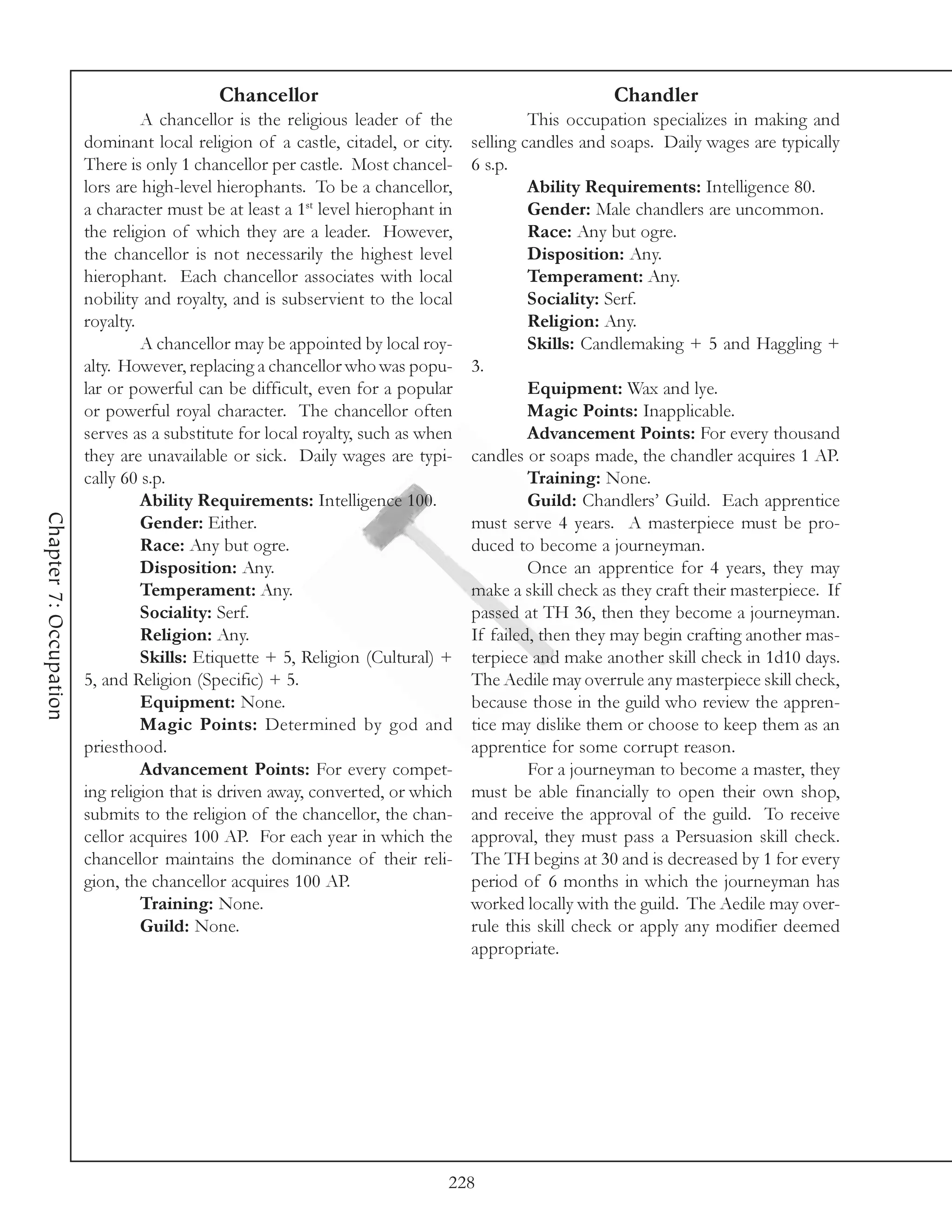 Chancellor                                                Chandler
                                 A chancellor is the religious leader of the              This occupation specializes in making and
                        dominant local religion of a castle, citadel, or city.   selling candles and soaps. Daily wages are typically
                        There is only 1 chancellor per castle. Most chancel-     6 s.p.
                        lors are high-level hierophants. To be a chancellor,              Ability Requirements: Intelligence 80.
                        a character must be at least a 1st level hierophant in            Gender: Male chandlers are uncommon.
                        the religion of which they are a leader. However,                 Race: Any but ogre.
                        the chancellor is not necessarily the highest level               Disposition: Any.
                        hierophant. Each chancellor associates with local                 Temperament: Any.
                        nobility and royalty, and is subservient to the local             Sociality: Serf.
                        royalty.                                                          Religion: Any.
                                 A chancellor may be appointed by local roy-              Skills: Candlemaking + 5 and Haggling +
                        alty. However, replacing a chancellor who was popu-      3.
                        lar or powerful can be difficult, even for a popular              Equipment: Wax and lye.
                        or powerful royal character. The chancellor often                 Magic Points: Inapplicable.
                        serves as a substitute for local royalty, such as when            Advancement Points: For every thousand
                        they are unavailable or sick. Daily wages are typi-      candles or soaps made, the chandler acquires 1 AP.
                        cally 60 s.p.                                                     Training: None.
                                 Ability Requirements: Intelligence 100.                  Guild: Chandlers’ Guild. Each apprentice
Chapter 7: Occupation




                                 Gender: Either.                                 must serve 4 years. A masterpiece must be pro-
                                 Race: Any but ogre.                             duced to become a journeyman.
                                 Disposition: Any.                                        Once an apprentice for 4 years, they may
                                 Temperament: Any.                               make a skill check as they craft their masterpiece. If
                                 Sociality: Serf.                                passed at TH 36, then they become a journeyman.
                                 Religion: Any.                                  If failed, then they may begin crafting another mas-
                                 Skills: Etiquette + 5, Religion (Cultural) +    terpiece and make another skill check in 1d10 days.
                        5, and Religion (Specific) + 5.                          The Aedile may overrule any masterpiece skill check,
                                 Equipment: None.                                because those in the guild who review the appren-
                                 Magic Points: Determined by god and             tice may dislike them or choose to keep them as an
                        priesthood.                                              apprentice for some corrupt reason.
                                 Advancement Points: For every compet-                    For a journeyman to become a master, they
                        ing religion that is driven away, converted, or which    must be able financially to open their own shop,
                        submits to the religion of the chancellor, the chan-     and receive the approval of the guild. To receive
                        cellor acquires 100 AP. For each year in which the       approval, they must pass a Persuasion skill check.
                        chancellor maintains the dominance of their reli-        The TH begins at 30 and is decreased by 1 for every
                        gion, the chancellor acquires 100 AP.                    period of 6 months in which the journeyman has
                                 Training: None.                                 worked locally with the guild. The Aedile may over-
                                 Guild: None.                                    rule this skill check or apply any modifier deemed
                                                                                 appropriate.




                                                                             228
 