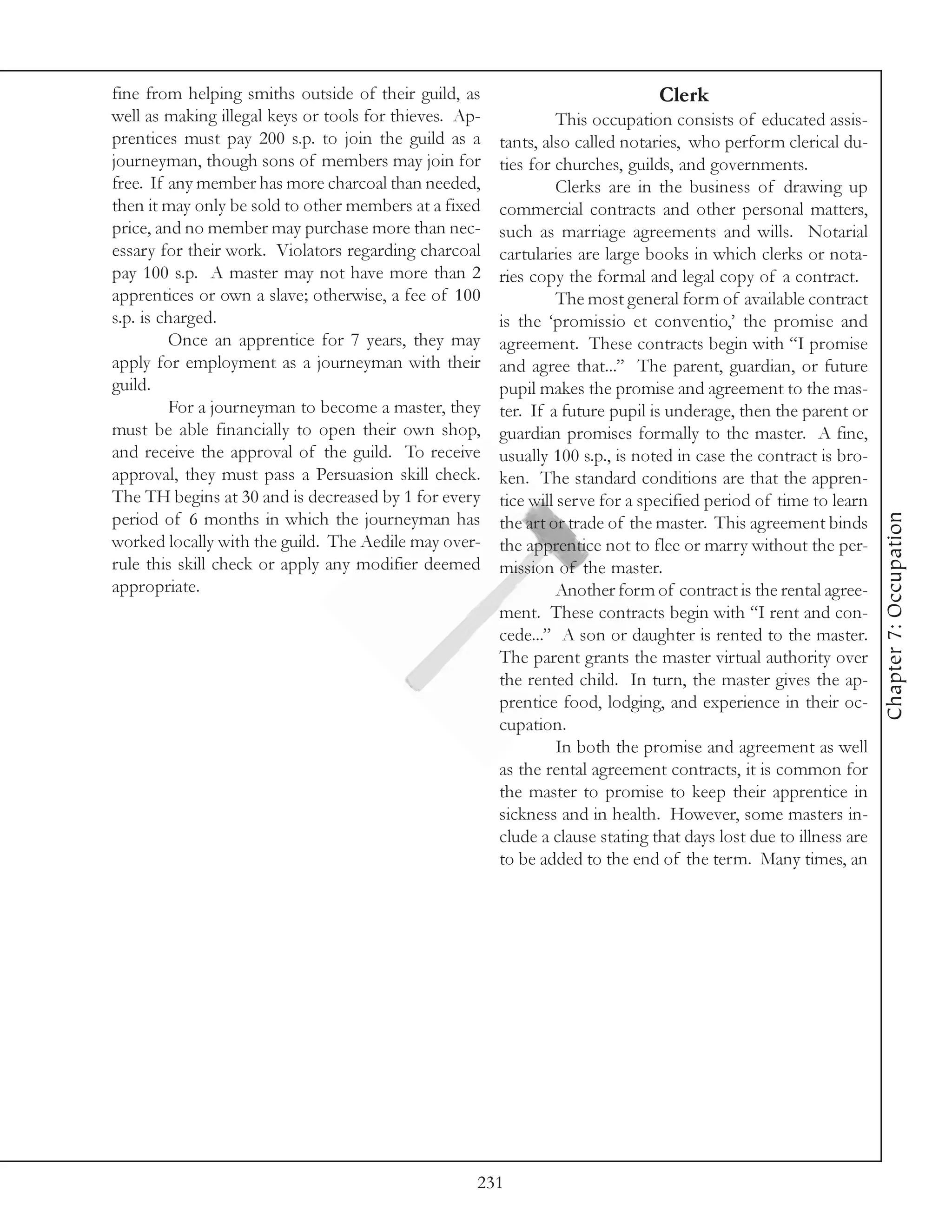 fine from helping smiths outside of their guild, as                             Clerk
well as making illegal keys or tools for thieves. Ap-             This occupation consists of educated assis-
prentices must pay 200 s.p. to join the guild as a      tants, also called notaries, who perform clerical du-
journeyman, though sons of members may join for         ties for churches, guilds, and governments.
free. If any member has more charcoal than needed,                Clerks are in the business of drawing up
then it may only be sold to other members at a fixed    commercial contracts and other personal matters,
price, and no member may purchase more than nec-        such as marriage agreements and wills. Notarial
essary for their work. Violators regarding charcoal     cartularies are large books in which clerks or nota-
pay 100 s.p. A master may not have more than 2          ries copy the formal and legal copy of a contract.
apprentices or own a slave; otherwise, a fee of 100               The most general form of available contract
s.p. is charged.                                        is the ‘promissio et conventio,’ the promise and
         Once an apprentice for 7 years, they may       agreement. These contracts begin with “I promise
apply for employment as a journeyman with their         and agree that...” The parent, guardian, or future
guild.                                                  pupil makes the promise and agreement to the mas-
         For a journeyman to become a master, they      ter. If a future pupil is underage, then the parent or
must be able financially to open their own shop,        guardian promises formally to the master. A fine,
and receive the approval of the guild. To receive       usually 100 s.p., is noted in case the contract is bro-
approval, they must pass a Persuasion skill check.      ken. The standard conditions are that the appren-
The TH begins at 30 and is decreased by 1 for every     tice will serve for a specified period of time to learn




                                                                                                                   Chapter 7: Occupation
period of 6 months in which the journeyman has          the art or trade of the master. This agreement binds
worked locally with the guild. The Aedile may over-     the apprentice not to flee or marry without the per-
rule this skill check or apply any modifier deemed      mission of the master.
appropriate.                                                      Another form of contract is the rental agree-
                                                        ment. These contracts begin with “I rent and con-
                                                        cede...” A son or daughter is rented to the master.
                                                        The parent grants the master virtual authority over
                                                        the rented child. In turn, the master gives the ap-
                                                        prentice food, lodging, and experience in their oc-
                                                        cupation.
                                                                  In both the promise and agreement as well
                                                        as the rental agreement contracts, it is common for
                                                        the master to promise to keep their apprentice in
                                                        sickness and in health. However, some masters in-
                                                        clude a clause stating that days lost due to illness are
                                                        to be added to the end of the term. Many times, an




                                                    231
 