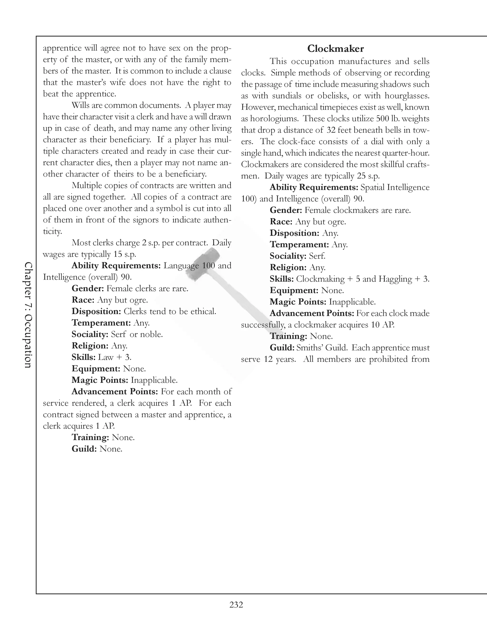 apprentice will agree not to have sex on the prop-                           Clockmaker
                        erty of the master, or with any of the family mem-                 This occupation manufactures and sells
                        bers of the master. It is common to include a clause       clocks. Simple methods of observing or recording
                        that the master’s wife does not have the right to          the passage of time include measuring shadows such
                        beat the apprentice.                                       as with sundials or obelisks, or with hourglasses.
                                  Wills are common documents. A player may         However, mechanical timepieces exist as well, known
                        have their character visit a clerk and have a will drawn   as horologiums. These clocks utilize 500 lb. weights
                        up in case of death, and may name any other living         that drop a distance of 32 feet beneath bells in tow-
                        character as their beneficiary. If a player has mul-       ers. The clock-face consists of a dial with only a
                        tiple characters created and ready in case their cur-      single hand, which indicates the nearest quarter-hour.
                        rent character dies, then a player may not name an-        Clockmakers are considered the most skillful crafts-
                        other character of theirs to be a beneficiary.             men. Daily wages are typically 25 s.p.
                                  Multiple copies of contracts are written and             Ability Requirements: Spatial Intelligence
                        all are signed together. All copies of a contract are      100) and Intelligence (overall) 90.
                        placed one over another and a symbol is cut into all               Gender: Female clockmakers are rare.
                        of them in front of the signors to indicate authen-                Race: Any but ogre.
                        ticity.                                                            Disposition: Any.
                                  Most clerks charge 2 s.p. per contract. Daily            Temperament: Any.
                        wages are typically 15 s.p.                                        Sociality: Serf.
Chapter 7: Occupation




                                  Ability Requirements: Language 100 and                   Religion: Any.
                        Intelligence (overall) 90.                                         Skills: Clockmaking + 5 and Haggling + 3.
                                  Gender: Female clerks are rare.                          Equipment: None.
                                  Race: Any but ogre.                                      Magic Points: Inapplicable.
                                  Disposition: Clerks tend to be ethical.                  Advancement Points: For each clock made
                                  Temperament: Any.                                successfully, a clockmaker acquires 10 AP.
                                  Sociality: Serf or noble.                                Training: None.
                                  Religion: Any.                                           Guild: Smiths’ Guild. Each apprentice must
                                  Skills: Law + 3.                                 serve 12 years. All members are prohibited from
                                  Equipment: None.
                                  Magic Points: Inapplicable.
                                  Advancement Points: For each month of
                        service rendered, a clerk acquires 1 AP. For each
                        contract signed between a master and apprentice, a
                        clerk acquires 1 AP.
                                  Training: None.
                                  Guild: None.




                                                                               232
 