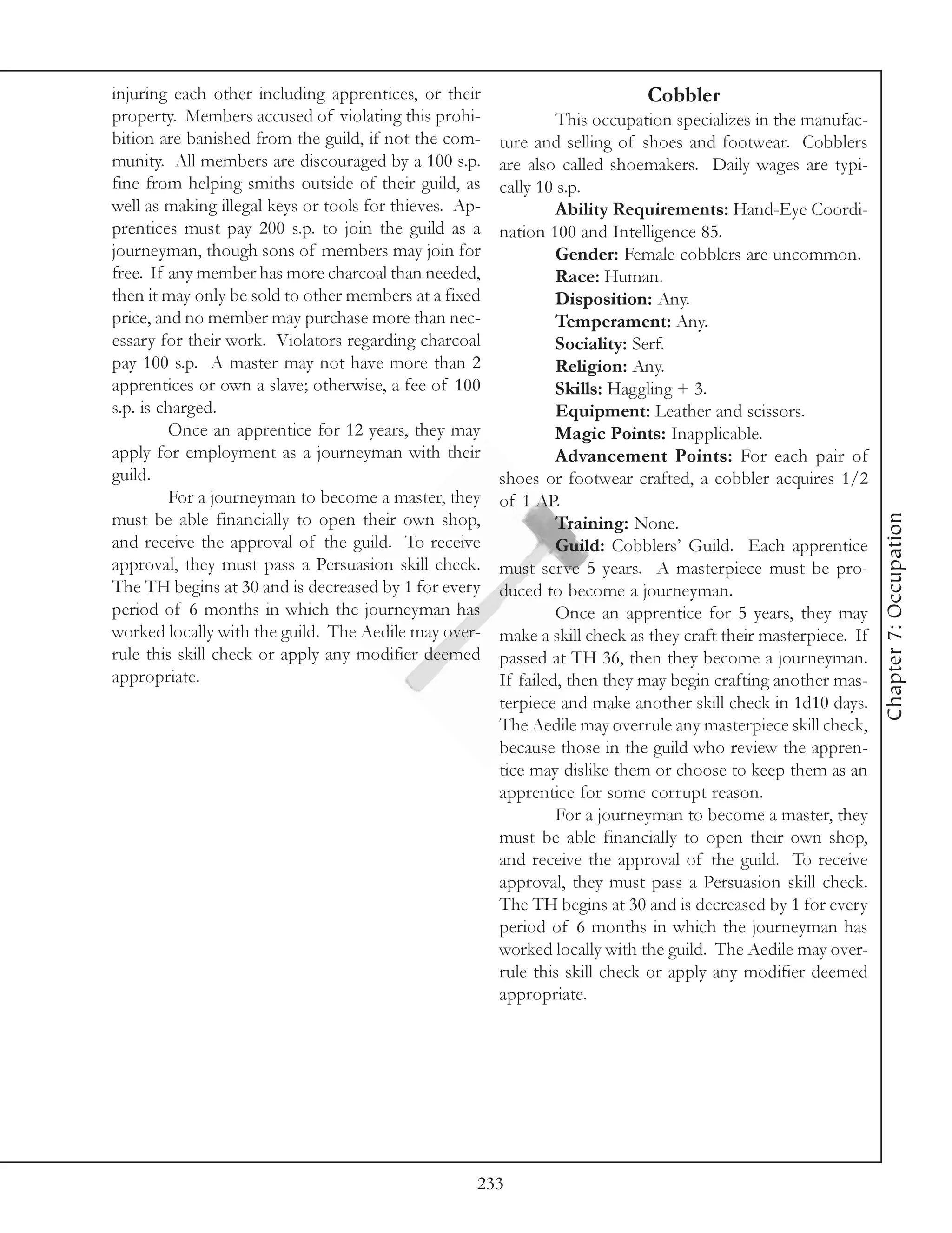 injuring each other including apprentices, or their                          Cobbler
property. Members accused of violating this prohi-               This occupation specializes in the manufac-
bition are banished from the guild, if not the com-     ture and selling of shoes and footwear. Cobblers
munity. All members are discouraged by a 100 s.p.       are also called shoemakers. Daily wages are typi-
fine from helping smiths outside of their guild, as     cally 10 s.p.
well as making illegal keys or tools for thieves. Ap-            Ability Requirements: Hand-Eye Coordi-
prentices must pay 200 s.p. to join the guild as a      nation 100 and Intelligence 85.
journeyman, though sons of members may join for                  Gender: Female cobblers are uncommon.
free. If any member has more charcoal than needed,               Race: Human.
then it may only be sold to other members at a fixed             Disposition: Any.
price, and no member may purchase more than nec-                 Temperament: Any.
essary for their work. Violators regarding charcoal              Sociality: Serf.
pay 100 s.p. A master may not have more than 2                   Religion: Any.
apprentices or own a slave; otherwise, a fee of 100              Skills: Haggling + 3.
s.p. is charged.                                                 Equipment: Leather and scissors.
         Once an apprentice for 12 years, they may               Magic Points: Inapplicable.
apply for employment as a journeyman with their                  Advancement Points: For each pair of
guild.                                                  shoes or footwear crafted, a cobbler acquires 1/2
         For a journeyman to become a master, they      of 1 AP.




                                                                                                                 Chapter 7: Occupation
must be able financially to open their own shop,                 Training: None.
and receive the approval of the guild. To receive                Guild: Cobblers’ Guild. Each apprentice
approval, they must pass a Persuasion skill check.      must serve 5 years. A masterpiece must be pro-
The TH begins at 30 and is decreased by 1 for every     duced to become a journeyman.
period of 6 months in which the journeyman has                   Once an apprentice for 5 years, they may
worked locally with the guild. The Aedile may over-     make a skill check as they craft their masterpiece. If
rule this skill check or apply any modifier deemed      passed at TH 36, then they become a journeyman.
appropriate.                                            If failed, then they may begin crafting another mas-
                                                        terpiece and make another skill check in 1d10 days.
                                                        The Aedile may overrule any masterpiece skill check,
                                                        because those in the guild who review the appren-
                                                        tice may dislike them or choose to keep them as an
                                                        apprentice for some corrupt reason.
                                                                 For a journeyman to become a master, they
                                                        must be able financially to open their own shop,
                                                        and receive the approval of the guild. To receive
                                                        approval, they must pass a Persuasion skill check.
                                                        The TH begins at 30 and is decreased by 1 for every
                                                        period of 6 months in which the journeyman has
                                                        worked locally with the guild. The Aedile may over-
                                                        rule this skill check or apply any modifier deemed
                                                        appropriate.




                                                    233
 