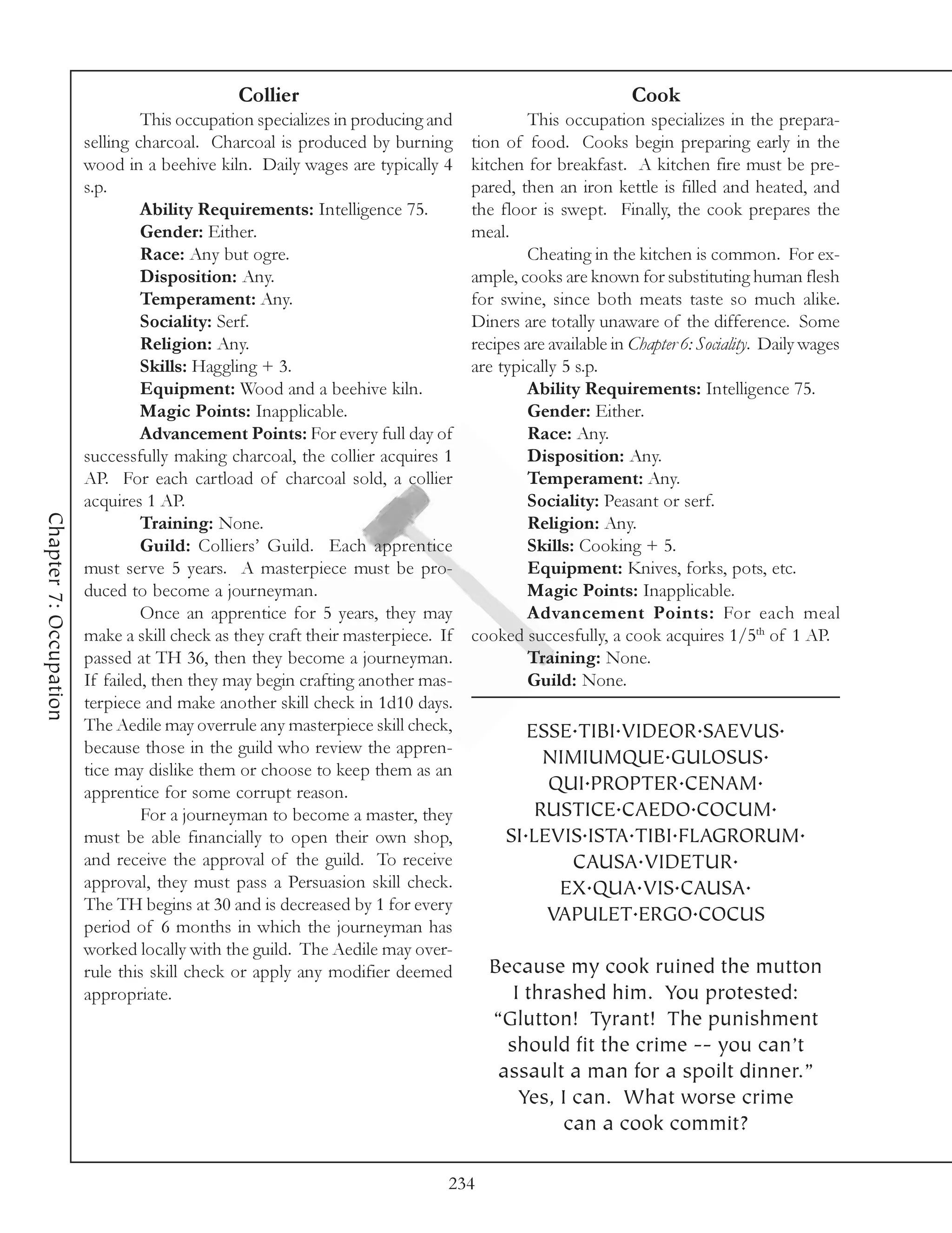 Collier                                                     Cook
                                 This occupation specializes in producing and            This occupation specializes in the prepara-
                        selling charcoal. Charcoal is produced by burning        tion of food. Cooks begin preparing early in the
                        wood in a beehive kiln. Daily wages are typically 4      kitchen for breakfast. A kitchen fire must be pre-
                        s.p.                                                     pared, then an iron kettle is filled and heated, and
                                 Ability Requirements: Intelligence 75.          the floor is swept. Finally, the cook prepares the
                                 Gender: Either.                                 meal.
                                 Race: Any but ogre.                                     Cheating in the kitchen is common. For ex-
                                 Disposition: Any.                               ample, cooks are known for substituting human flesh
                                 Temperament: Any.                               for swine, since both meats taste so much alike.
                                 Sociality: Serf.                                Diners are totally unaware of the difference. Some
                                 Religion: Any.                                  recipes are available in Chapter 6: Sociality. Daily wages
                                 Skills: Haggling + 3.                           are typically 5 s.p.
                                 Equipment: Wood and a beehive kiln.                     Ability Requirements: Intelligence 75.
                                 Magic Points: Inapplicable.                             Gender: Either.
                                 Advancement Points: For every full day of               Race: Any.
                        successfully making charcoal, the collier acquires 1             Disposition: Any.
                        AP. For each cartload of charcoal sold, a collier                Temperament: Any.
                        acquires 1 AP.                                                   Sociality: Peasant or serf.
Chapter 7: Occupation




                                 Training: None.                                         Religion: Any.
                                 Guild: Colliers’ Guild. Each apprentice                 Skills: Cooking + 5.
                        must serve 5 years. A masterpiece must be pro-                   Equipment: Knives, forks, pots, etc.
                        duced to become a journeyman.                                    Magic Points: Inapplicable.
                                 Once an apprentice for 5 years, they may                Advancement Points: For each meal
                        make a skill check as they craft their masterpiece. If   cooked succesfully, a cook acquires 1/5th of 1 AP.
                        passed at TH 36, then they become a journeyman.                  Training: None.
                        If failed, then they may begin crafting another mas-             Guild: None.
                        terpiece and make another skill check in 1d10 days.
                        The Aedile may overrule any masterpiece skill check,             ESSE.TIBI.VIDEOR.SAEVUS.
                        because those in the guild who review the appren-
                                                                                           NIMIUMQUE.GULOSUS.
                        tice may dislike them or choose to keep them as an
                        apprentice for some corrupt reason.                                QUI.PROPTER.CENAM.
                                 For a journeyman to become a master, they                RUSTICE.CAEDO.COCUM.
                        must be able financially to open their own shop,              SI.LEVIS.ISTA.TIBI.FLAGRORUM.
                        and receive the approval of the guild. To receive                    CAUSA.VIDETUR.
                        approval, they must pass a Persuasion skill check.                  EX.QUA.VIS.CAUSA.
                        The TH begins at 30 and is decreased by 1 for every
                                                                                           VAPULET.ERGO.COCUS
                        period of 6 months in which the journeyman has
                        worked locally with the guild. The Aedile may over-
                        rule this skill check or apply any modifier deemed         Because my cook ruined the mutton
                        appropriate.                                                  I thrashed him. You protested:
                                                                                   “Glutton! Tyrant! The punishment
                                                                                     should fit the crime -- you can’t
                                                                                    assault a man for a spoilt dinner.”
                                                                                       Yes, I can. What worse crime
                                                                                            can a cook commit?

                                                                             234
 