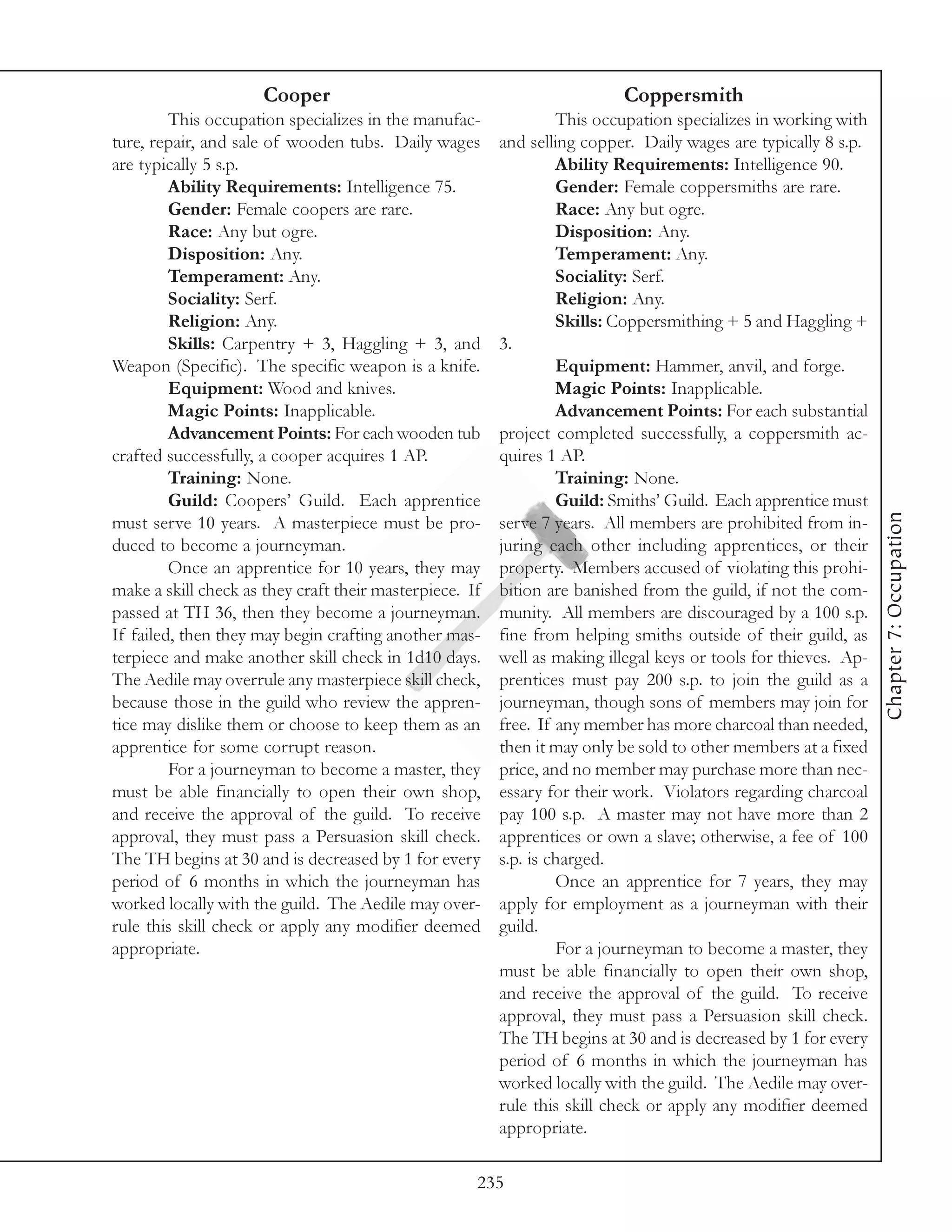 Cooper                                              Coppersmith
         This occupation specializes in the manufac-              This occupation specializes in working with
ture, repair, and sale of wooden tubs. Daily wages       and selling copper. Daily wages are typically 8 s.p.
are typically 5 s.p.                                              Ability Requirements: Intelligence 90.
         Ability Requirements: Intelligence 75.                   Gender: Female coppersmiths are rare.
         Gender: Female coopers are rare.                         Race: Any but ogre.
         Race: Any but ogre.                                      Disposition: Any.
         Disposition: Any.                                        Temperament: Any.
         Temperament: Any.                                        Sociality: Serf.
         Sociality: Serf.                                         Religion: Any.
         Religion: Any.                                           Skills: Coppersmithing + 5 and Haggling +
         Skills: Carpentry + 3, Haggling + 3, and        3.
Weapon (Specific). The specific weapon is a knife.                Equipment: Hammer, anvil, and forge.
         Equipment: Wood and knives.                              Magic Points: Inapplicable.
         Magic Points: Inapplicable.                              Advancement Points: For each substantial
         Advancement Points: For each wooden tub         project completed successfully, a coppersmith ac-
crafted successfully, a cooper acquires 1 AP.            quires 1 AP.
         Training: None.                                          Training: None.
         Guild: Coopers’ Guild. Each apprentice                   Guild: Smiths’ Guild. Each apprentice must




                                                                                                                 Chapter 7: Occupation
must serve 10 years. A masterpiece must be pro-          serve 7 years. All members are prohibited from in-
duced to become a journeyman.                            juring each other including apprentices, or their
         Once an apprentice for 10 years, they may       property. Members accused of violating this prohi-
make a skill check as they craft their masterpiece. If   bition are banished from the guild, if not the com-
passed at TH 36, then they become a journeyman.          munity. All members are discouraged by a 100 s.p.
If failed, then they may begin crafting another mas-     fine from helping smiths outside of their guild, as
terpiece and make another skill check in 1d10 days.      well as making illegal keys or tools for thieves. Ap-
The Aedile may overrule any masterpiece skill check,     prentices must pay 200 s.p. to join the guild as a
because those in the guild who review the appren-        journeyman, though sons of members may join for
tice may dislike them or choose to keep them as an       free. If any member has more charcoal than needed,
apprentice for some corrupt reason.                      then it may only be sold to other members at a fixed
         For a journeyman to become a master, they       price, and no member may purchase more than nec-
must be able financially to open their own shop,         essary for their work. Violators regarding charcoal
and receive the approval of the guild. To receive        pay 100 s.p. A master may not have more than 2
approval, they must pass a Persuasion skill check.       apprentices or own a slave; otherwise, a fee of 100
The TH begins at 30 and is decreased by 1 for every      s.p. is charged.
period of 6 months in which the journeyman has                    Once an apprentice for 7 years, they may
worked locally with the guild. The Aedile may over-      apply for employment as a journeyman with their
rule this skill check or apply any modifier deemed       guild.
appropriate.                                                      For a journeyman to become a master, they
                                                         must be able financially to open their own shop,
                                                         and receive the approval of the guild. To receive
                                                         approval, they must pass a Persuasion skill check.
                                                         The TH begins at 30 and is decreased by 1 for every
                                                         period of 6 months in which the journeyman has
                                                         worked locally with the guild. The Aedile may over-
                                                         rule this skill check or apply any modifier deemed
                                                         appropriate.

                                                     235
 