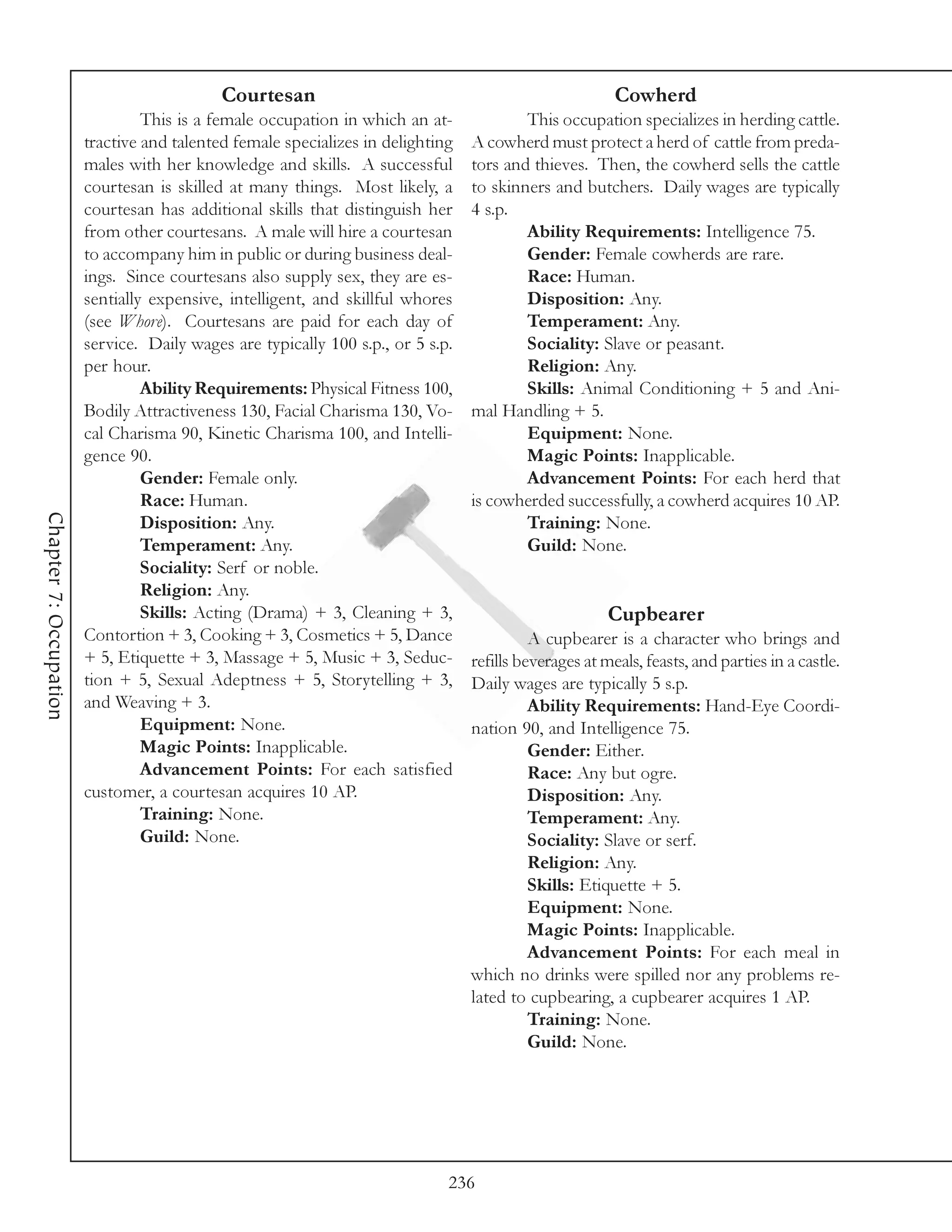 Courtesan                                                   Cowherd
                                 This is a female occupation in which an at-             This occupation specializes in herding cattle.
                        tractive and talented female specializes in delighting   A cowherd must protect a herd of cattle from preda-
                        males with her knowledge and skills. A successful        tors and thieves. Then, the cowherd sells the cattle
                        courtesan is skilled at many things. Most likely, a      to skinners and butchers. Daily wages are typically
                        courtesan has additional skills that distinguish her     4 s.p.
                        from other courtesans. A male will hire a courtesan              Ability Requirements: Intelligence 75.
                        to accompany him in public or during business deal-              Gender: Female cowherds are rare.
                        ings. Since courtesans also supply sex, they are es-             Race: Human.
                        sentially expensive, intelligent, and skillful whores            Disposition: Any.
                        (see Whore). Courtesans are paid for each day of                 Temperament: Any.
                        service. Daily wages are typically 100 s.p., or 5 s.p.           Sociality: Slave or peasant.
                        per hour.                                                        Religion: Any.
                                 Ability Requirements: Physical Fitness 100,             Skills: Animal Conditioning + 5 and Ani-
                        Bodily Attractiveness 130, Facial Charisma 130, Vo-      mal Handling + 5.
                        cal Charisma 90, Kinetic Charisma 100, and Intelli-              Equipment: None.
                        gence 90.                                                        Magic Points: Inapplicable.
                                 Gender: Female only.                                    Advancement Points: For each herd that
                                 Race: Human.                                    is cowherded successfully, a cowherd acquires 10 AP.
Chapter 7: Occupation




                                 Disposition: Any.                                       Training: None.
                                 Temperament: Any.                                       Guild: None.
                                 Sociality: Serf or noble.
                                 Religion: Any.
                                 Skills: Acting (Drama) + 3, Cleaning + 3,                             Cupbearer
                        Contortion + 3, Cooking + 3, Cosmetics + 5, Dance                  A cupbearer is a character who brings and
                        + 5, Etiquette + 3, Massage + 5, Music + 3, Seduc-       refills beverages at meals, feasts, and parties in a castle.
                        tion + 5, Sexual Adeptness + 5, Storytelling + 3,        Daily wages are typically 5 s.p.
                        and Weaving + 3.                                                   Ability Requirements: Hand-Eye Coordi-
                                 Equipment: None.                                nation 90, and Intelligence 75.
                                 Magic Points: Inapplicable.                               Gender: Either.
                                 Advancement Points: For each satisfied                    Race: Any but ogre.
                        customer, a courtesan acquires 10 AP.                              Disposition: Any.
                                 Training: None.                                           Temperament: Any.
                                 Guild: None.                                              Sociality: Slave or serf.
                                                                                           Religion: Any.
                                                                                           Skills: Etiquette + 5.
                                                                                           Equipment: None.
                                                                                           Magic Points: Inapplicable.
                                                                                           Advancement Points: For each meal in
                                                                                 which no drinks were spilled nor any problems re-
                                                                                 lated to cupbearing, a cupbearer acquires 1 AP.
                                                                                           Training: None.
                                                                                           Guild: None.




                                                                             236
 