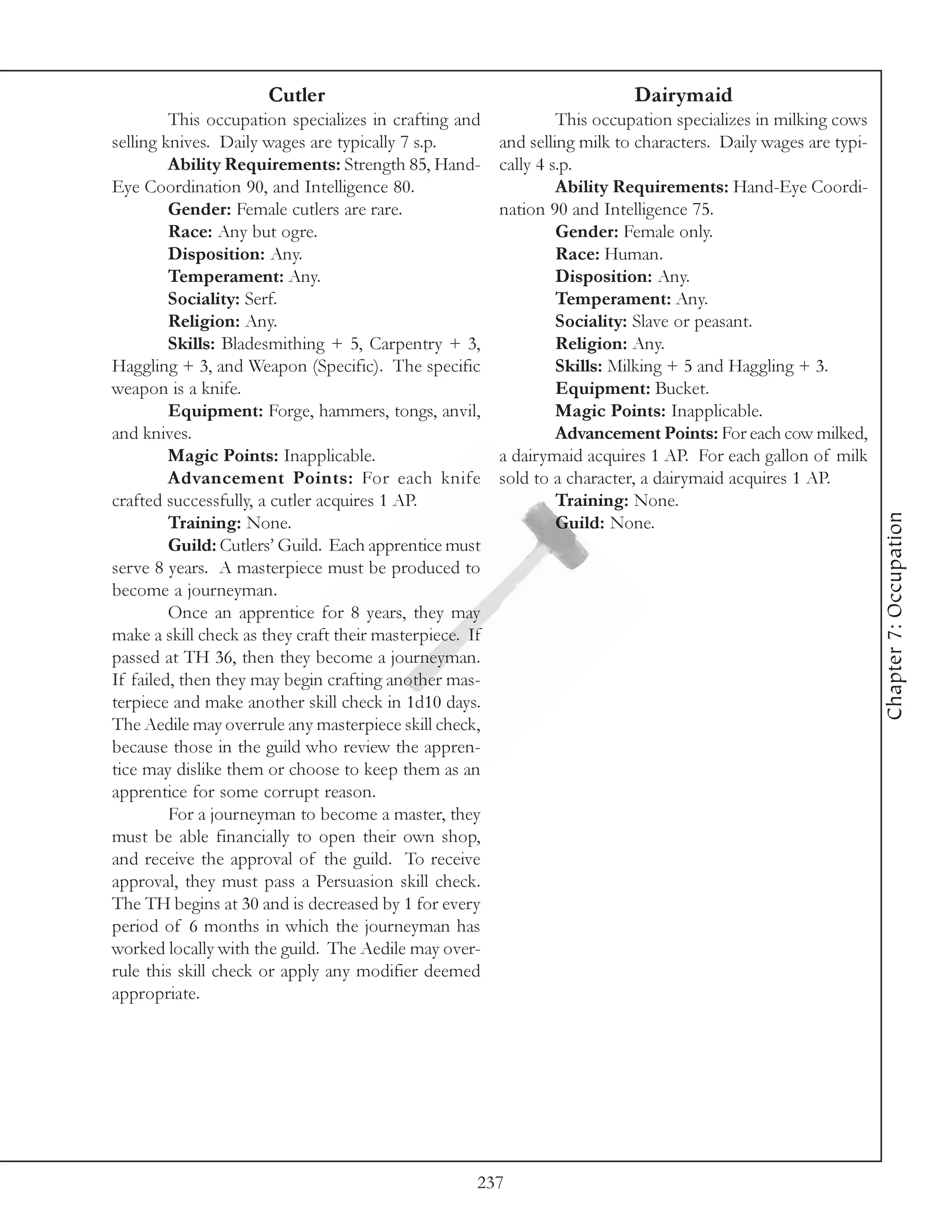 Cutler                                                Dairymaid
         This occupation specializes in crafting and              This occupation specializes in milking cows
selling knives. Daily wages are typically 7 s.p.         and selling milk to characters. Daily wages are typi-
         Ability Requirements: Strength 85, Hand-        cally 4 s.p.
Eye Coordination 90, and Intelligence 80.                         Ability Requirements: Hand-Eye Coordi-
         Gender: Female cutlers are rare.                nation 90 and Intelligence 75.
         Race: Any but ogre.                                      Gender: Female only.
         Disposition: Any.                                        Race: Human.
         Temperament: Any.                                        Disposition: Any.
         Sociality: Serf.                                         Temperament: Any.
         Religion: Any.                                           Sociality: Slave or peasant.
         Skills: Bladesmithing + 5, Carpentry + 3,                Religion: Any.
Haggling + 3, and Weapon (Specific). The specific                 Skills: Milking + 5 and Haggling + 3.
weapon is a knife.                                                Equipment: Bucket.
         Equipment: Forge, hammers, tongs, anvil,                 Magic Points: Inapplicable.
and knives.                                                       Advancement Points: For each cow milked,
         Magic Points: Inapplicable.                     a dairymaid acquires 1 AP. For each gallon of milk
         Advancement Points: For each knife              sold to a character, a dairymaid acquires 1 AP.
crafted successfully, a cutler acquires 1 AP.                     Training: None.




                                                                                                                 Chapter 7: Occupation
         Training: None.                                          Guild: None.
         Guild: Cutlers’ Guild. Each apprentice must
serve 8 years. A masterpiece must be produced to
become a journeyman.
         Once an apprentice for 8 years, they may
make a skill check as they craft their masterpiece. If
passed at TH 36, then they become a journeyman.
If failed, then they may begin crafting another mas-
terpiece and make another skill check in 1d10 days.
The Aedile may overrule any masterpiece skill check,
because those in the guild who review the appren-
tice may dislike them or choose to keep them as an
apprentice for some corrupt reason.
         For a journeyman to become a master, they
must be able financially to open their own shop,
and receive the approval of the guild. To receive
approval, they must pass a Persuasion skill check.
The TH begins at 30 and is decreased by 1 for every
period of 6 months in which the journeyman has
worked locally with the guild. The Aedile may over-
rule this skill check or apply any modifier deemed
appropriate.




                                                     237
 