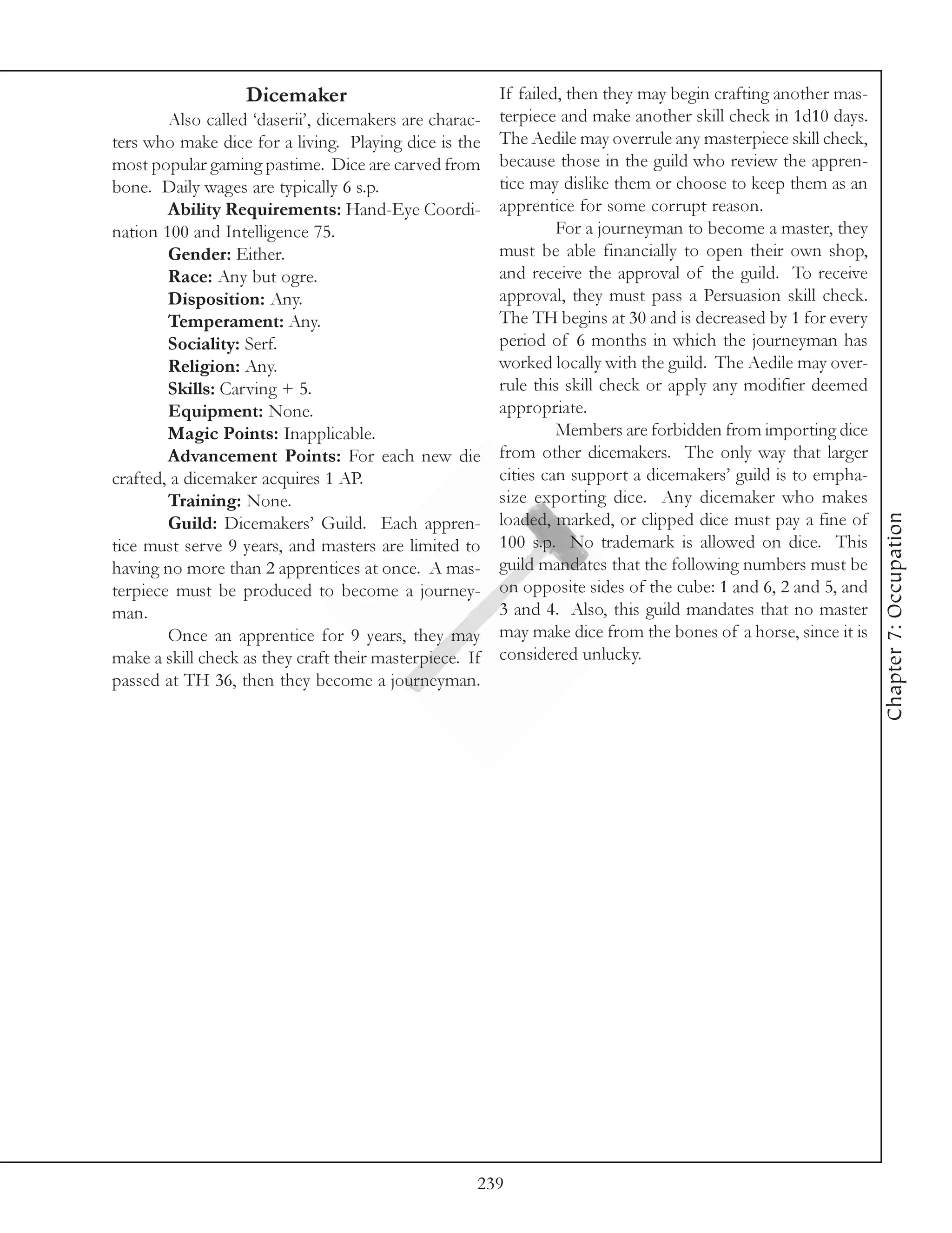 Dicemaker                            If failed, then they may begin crafting another mas-
        Also called ‘daserii’, dicemakers are charac- terpiece and make another skill check in 1d10 days.
ters who make dice for a living. Playing dice is the The Aedile may overrule any masterpiece skill check,
most popular gaming pastime. Dice are carved from because those in the guild who review the appren-
bone. Daily wages are typically 6 s.p.                 tice may dislike them or choose to keep them as an
        Ability Requirements: Hand-Eye Coordi- apprentice for some corrupt reason.
nation 100 and Intelligence 75.                                 For a journeyman to become a master, they
        Gender: Either.                                must be able financially to open their own shop,
        Race: Any but ogre.                            and receive the approval of the guild. To receive
        Disposition: Any.                              approval, they must pass a Persuasion skill check.
        Temperament: Any.                              The TH begins at 30 and is decreased by 1 for every
        Sociality: Serf.                               period of 6 months in which the journeyman has
        Religion: Any.                                 worked locally with the guild. The Aedile may over-
        Skills: Carving + 5.                           rule this skill check or apply any modifier deemed
        Equipment: None.                               appropriate.
        Magic Points: Inapplicable.                             Members are forbidden from importing dice
        Advancement Points: For each new die from other dicemakers. The only way that larger
crafted, a dicemaker acquires 1 AP.                    cities can support a dicemakers’ guild is to empha-
        Training: None.                                size exporting dice. Any dicemaker who makes




                                                                                                              Chapter 7: Occupation
        Guild: Dicemakers’ Guild. Each appren- loaded, marked, or clipped dice must pay a fine of
tice must serve 9 years, and masters are limited to 100 s.p. No trademark is allowed on dice. This
having no more than 2 apprentices at once. A mas- guild mandates that the following numbers must be
terpiece must be produced to become a journey- on opposite sides of the cube: 1 and 6, 2 and 5, and
man.                                                   3 and 4. Also, this guild mandates that no master
        Once an apprentice for 9 years, they may may make dice from the bones of a horse, since it is
make a skill check as they craft their masterpiece. If considered unlucky.
passed at TH 36, then they become a journeyman.




                                                   239
 