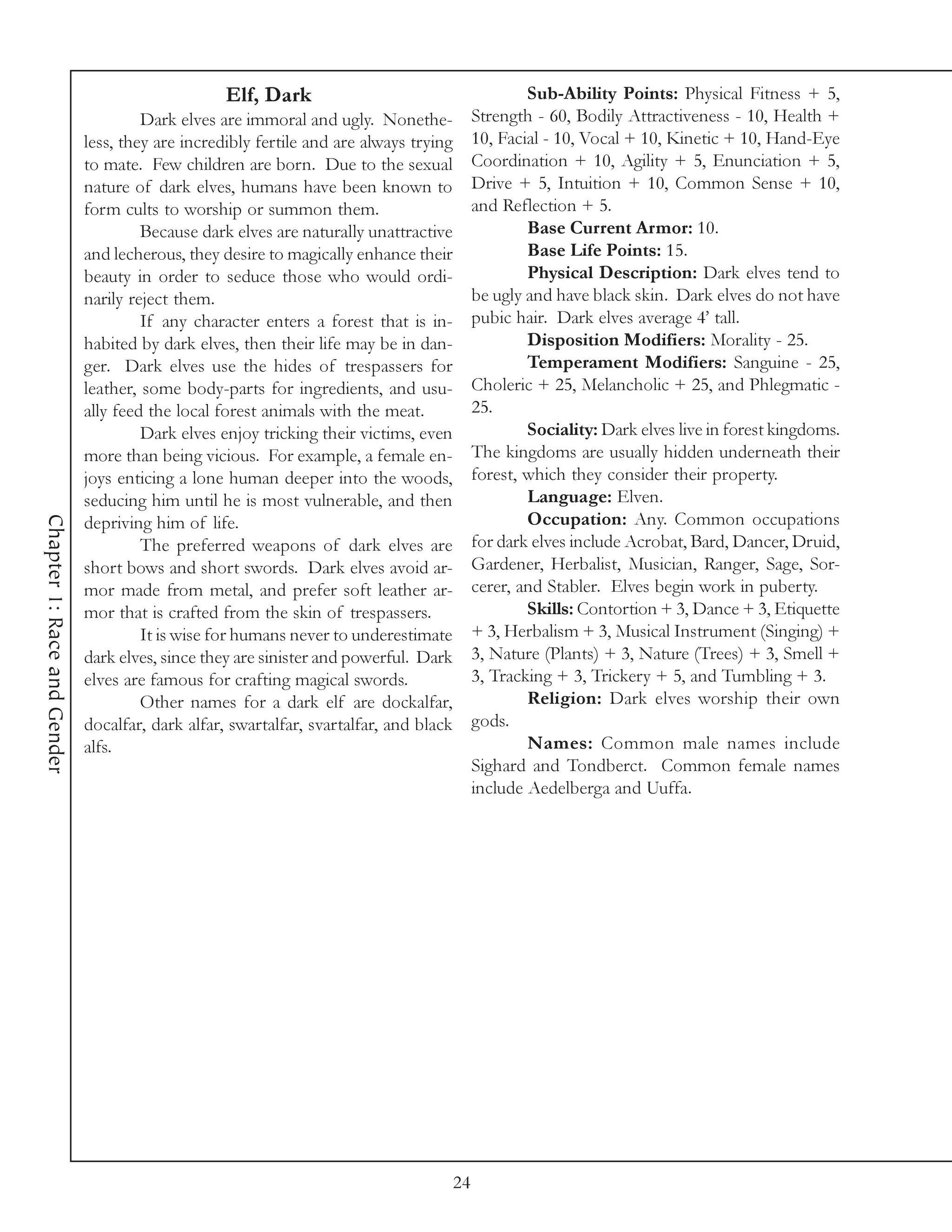 Elf, Dark                                     Sub-Ability Points: Physical Fitness + 5,
                                      Dark elves are immoral and ugly. Nonethe-         Strength - 60, Bodily Attractiveness - 10, Health +
                             less, they are incredibly fertile and are always trying    10, Facial - 10, Vocal + 10, Kinetic + 10, Hand-Eye
                             to mate. Few children are born. Due to the sexual          Coordination + 10, Agility + 5, Enunciation + 5,
                             nature of dark elves, humans have been known to            Drive + 5, Intuition + 10, Common Sense + 10,
                             form cults to worship or summon them.                      and Reflection + 5.
                                      Because dark elves are naturally unattractive             Base Current Armor: 10.
                             and lecherous, they desire to magically enhance their              Base Life Points: 15.
                             beauty in order to seduce those who would ordi-                    Physical Description: Dark elves tend to
                             narily reject them.                                        be ugly and have black skin. Dark elves do not have
                                      If any character enters a forest that is in-      pubic hair. Dark elves average 4’ tall.
                             habited by dark elves, then their life may be in dan-              Disposition Modifiers: Morality - 25.
                             ger. Dark elves use the hides of trespassers for                   Temperament Modifiers: Sanguine - 25,
                             leather, some body-parts for ingredients, and usu-         Choleric + 25, Melancholic + 25, and Phlegmatic -
                             ally feed the local forest animals with the meat.          25.
                                      Dark elves enjoy tricking their victims, even             Sociality: Dark elves live in forest kingdoms.
                             more than being vicious. For example, a female en-         The kingdoms are usually hidden underneath their
                             joys enticing a lone human deeper into the woods,          forest, which they consider their property.
                             seducing him until he is most vulnerable, and then                 Language: Elven.
                                                                                                Occupation: Any. Common occupations
Chapter 1: Race and Gender




                             depriving him of life.
                                      The preferred weapons of dark elves are           for dark elves include Acrobat, Bard, Dancer, Druid,
                             short bows and short swords. Dark elves avoid ar-          Gardener, Herbalist, Musician, Ranger, Sage, Sor-
                             mor made from metal, and prefer soft leather ar-           cerer, and Stabler. Elves begin work in puberty.
                             mor that is crafted from the skin of trespassers.                  Skills: Contortion + 3, Dance + 3, Etiquette
                                      It is wise for humans never to underestimate      + 3, Herbalism + 3, Musical Instrument (Singing) +
                             dark elves, since they are sinister and powerful. Dark     3, Nature (Plants) + 3, Nature (Trees) + 3, Smell +
                             elves are famous for crafting magical swords.              3, Tracking + 3, Trickery + 5, and Tumbling + 3.
                                      Other names for a dark elf are dockalfar,                 Religion: Dark elves worship their own
                             docalfar, dark alfar, swartalfar, svartalfar, and black    gods.
                             alfs.                                                              Names: Common male names include
                                                                                        Sighard and Tondberct. Common female names
                                                                                        include Aedelberga and Uuffa.




                                                                                   24
 