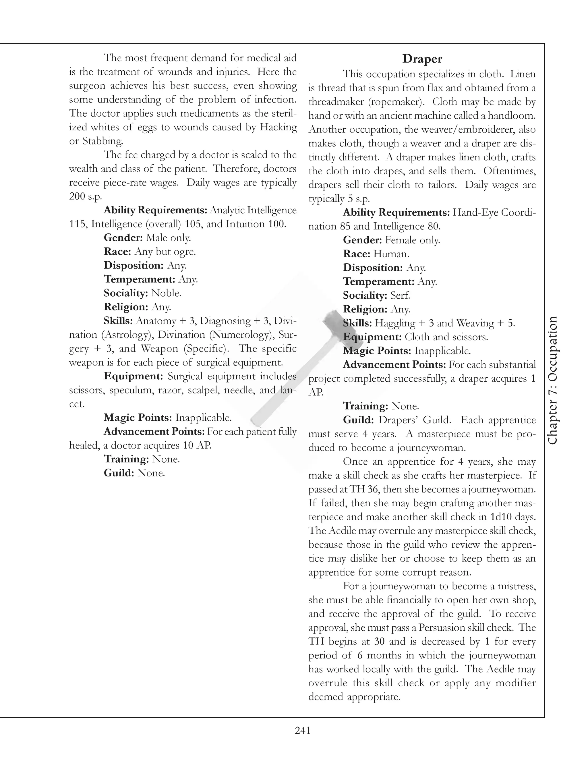 The most frequent demand for medical aid                            Draper
is the treatment of wounds and injuries. Here the                This occupation specializes in cloth. Linen
surgeon achieves his best success, even showing         is thread that is spun from flax and obtained from a
some understanding of the problem of infection.         threadmaker (ropemaker). Cloth may be made by
The doctor applies such medicaments as the steril-      hand or with an ancient machine called a handloom.
ized whites of eggs to wounds caused by Hacking         Another occupation, the weaver/embroiderer, also
or Stabbing.                                            makes cloth, though a weaver and a draper are dis-
         The fee charged by a doctor is scaled to the   tinctly different. A draper makes linen cloth, crafts
wealth and class of the patient. Therefore, doctors     the cloth into drapes, and sells them. Oftentimes,
receive piece-rate wages. Daily wages are typically     drapers sell their cloth to tailors. Daily wages are
200 s.p.                                                typically 5 s.p.
         Ability Requirements: Analytic Intelligence             Ability Requirements: Hand-Eye Coordi-
115, Intelligence (overall) 105, and Intuition 100.     nation 85 and Intelligence 80.
         Gender: Male only.                                      Gender: Female only.
         Race: Any but ogre.                                     Race: Human.
         Disposition: Any.                                       Disposition: Any.
         Temperament: Any.                                       Temperament: Any.
         Sociality: Noble.                                       Sociality: Serf.
         Religion: Any.                                          Religion: Any.




                                                                                                                Chapter 7: Occupation
         Skills: Anatomy + 3, Diagnosing + 3, Divi-              Skills: Haggling + 3 and Weaving + 5.
nation (Astrology), Divination (Numerology), Sur-                Equipment: Cloth and scissors.
gery + 3, and Weapon (Specific). The specific                    Magic Points: Inapplicable.
weapon is for each piece of surgical equipment.                  Advancement Points: For each substantial
         Equipment: Surgical equipment includes         project completed successfully, a draper acquires 1
scissors, speculum, razor, scalpel, needle, and lan-    AP.
cet.                                                             Training: None.
         Magic Points: Inapplicable.                             Guild: Drapers’ Guild. Each apprentice
         Advancement Points: For each patient fully     must serve 4 years. A masterpiece must be pro-
healed, a doctor acquires 10 AP.                        duced to become a journeywoman.
         Training: None.                                         Once an apprentice for 4 years, she may
         Guild: None.                                   make a skill check as she crafts her masterpiece. If
                                                        passed at TH 36, then she becomes a journeywoman.
                                                        If failed, then she may begin crafting another mas-
                                                        terpiece and make another skill check in 1d10 days.
                                                        The Aedile may overrule any masterpiece skill check,
                                                        because those in the guild who review the appren-
                                                        tice may dislike her or choose to keep them as an
                                                        apprentice for some corrupt reason.
                                                                 For a journeywoman to become a mistress,
                                                        she must be able financially to open her own shop,
                                                        and receive the approval of the guild. To receive
                                                        approval, she must pass a Persuasion skill check. The
                                                        TH begins at 30 and is decreased by 1 for every
                                                        period of 6 months in which the journeywoman
                                                        has worked locally with the guild. The Aedile may
                                                        overrule this skill check or apply any modifier
                                                        deemed appropriate.

                                                    241
 