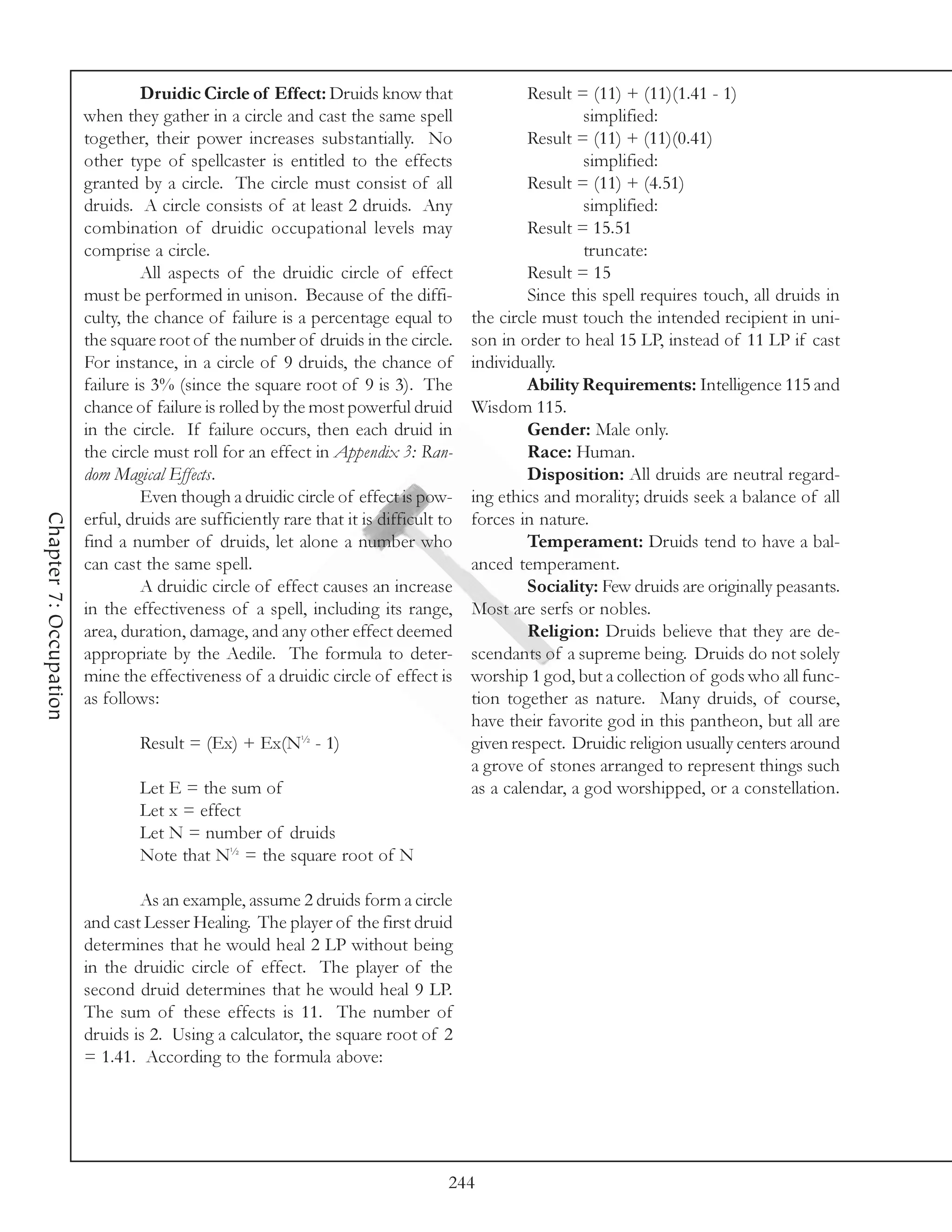 Druidic Circle of Effect: Druids know that                    Result = (11) + (11)(1.41 - 1)
                        when they gather in a circle and cast the same spell                           simplified:
                        together, their power increases substantially. No                      Result = (11) + (11)(0.41)
                        other type of spellcaster is entitled to the effects                           simplified:
                        granted by a circle. The circle must consist of all                    Result = (11) + (4.51)
                        druids. A circle consists of at least 2 druids. Any                            simplified:
                        combination of druidic occupational levels may                         Result = 15.51
                        comprise a circle.                                                             truncate:
                                 All aspects of the druidic circle of effect                   Result = 15
                        must be performed in unison. Because of the diffi-                     Since this spell requires touch, all druids in
                        culty, the chance of failure is a percentage equal to         the circle must touch the intended recipient in uni-
                        the square root of the number of druids in the circle.        son in order to heal 15 LP, instead of 11 LP if cast
                        For instance, in a circle of 9 druids, the chance of          individually.
                        failure is 3% (since the square root of 9 is 3). The                   Ability Requirements: Intelligence 115 and
                        chance of failure is rolled by the most powerful druid        Wisdom 115.
                        in the circle. If failure occurs, then each druid in                   Gender: Male only.
                        the circle must roll for an effect in Appendix 3: Ran-                 Race: Human.
                        dom Magical Effects.                                                   Disposition: All druids are neutral regard-
                                 Even though a druidic circle of effect is pow-       ing ethics and morality; druids seek a balance of all
Chapter 7: Occupation




                        erful, druids are sufficiently rare that it is difficult to   forces in nature.
                        find a number of druids, let alone a number who                        Temperament: Druids tend to have a bal-
                        can cast the same spell.                                      anced temperament.
                                 A druidic circle of effect causes an increase                 Sociality: Few druids are originally peasants.
                        in the effectiveness of a spell, including its range,         Most are serfs or nobles.
                        area, duration, damage, and any other effect deemed                    Religion: Druids believe that they are de-
                        appropriate by the Aedile. The formula to deter-              scendants of a supreme being. Druids do not solely
                        mine the effectiveness of a druidic circle of effect is       worship 1 god, but a collection of gods who all func-
                        as follows:                                                   tion together as nature. Many druids, of course,
                                                                                      have their favorite god in this pantheon, but all are
                                Result = (Ex) + Ex(N½ - 1)                            given respect. Druidic religion usually centers around
                                                                                      a grove of stones arranged to represent things such
                                Let E = the sum of                                    as a calendar, a god worshipped, or a constellation.
                                Let x = effect
                                Let N = number of druids
                                Note that N½ = the square root of N

                                As an example, assume 2 druids form a circle
                        and cast Lesser Healing. The player of the first druid
                        determines that he would heal 2 LP without being
                        in the druidic circle of effect. The player of the
                        second druid determines that he would heal 9 LP.
                        The sum of these effects is 11. The number of
                        druids is 2. Using a calculator, the square root of 2
                        = 1.41. According to the formula above:




                                                                                  244
 