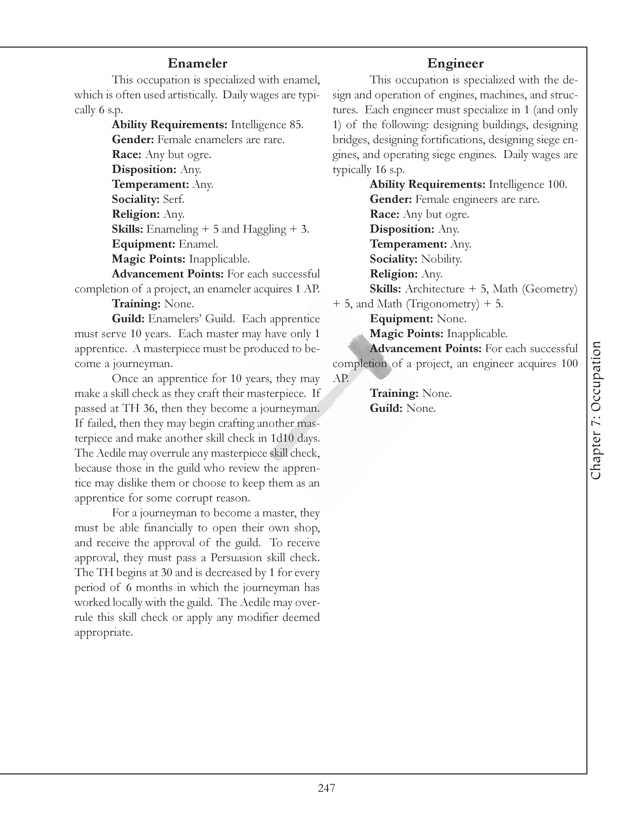 Enameler                                                  Engineer
         This occupation is specialized with enamel,               This occupation is specialized with the de-
which is often used artistically. Daily wages are typi-   sign and operation of engines, machines, and struc-
cally 6 s.p.                                              tures. Each engineer must specialize in 1 (and only
         Ability Requirements: Intelligence 85.           1) of the following: designing buildings, designing
         Gender: Female enamelers are rare.               bridges, designing fortifications, designing siege en-
         Race: Any but ogre.                              gines, and operating siege engines. Daily wages are
         Disposition: Any.                                typically 16 s.p.
         Temperament: Any.                                         Ability Requirements: Intelligence 100.
         Sociality: Serf.                                          Gender: Female engineers are rare.
         Religion: Any.                                            Race: Any but ogre.
         Skills: Enameling + 5 and Haggling + 3.                   Disposition: Any.
         Equipment: Enamel.                                        Temperament: Any.
         Magic Points: Inapplicable.                               Sociality: Nobility.
         Advancement Points: For each successful                   Religion: Any.
completion of a project, an enameler acquires 1 AP.                Skills: Architecture + 5, Math (Geometry)
         Training: None.                                  + 5, and Math (Trigonometry) + 5.
         Guild: Enamelers’ Guild. Each apprentice                  Equipment: None.
must serve 10 years. Each master may have only 1                   Magic Points: Inapplicable.




                                                                                                                   Chapter 7: Occupation
apprentice. A masterpiece must be produced to be-                  Advancement Points: For each successful
come a journeyman.                                        completion of a project, an engineer acquires 100
         Once an apprentice for 10 years, they may        AP.
make a skill check as they craft their masterpiece. If             Training: None.
passed at TH 36, then they become a journeyman.                    Guild: None.
If failed, then they may begin crafting another mas-
terpiece and make another skill check in 1d10 days.
The Aedile may overrule any masterpiece skill check,
because those in the guild who review the appren-
tice may dislike them or choose to keep them as an
apprentice for some corrupt reason.
         For a journeyman to become a master, they
must be able financially to open their own shop,
and receive the approval of the guild. To receive
approval, they must pass a Persuasion skill check.
The TH begins at 30 and is decreased by 1 for every
period of 6 months in which the journeyman has
worked locally with the guild. The Aedile may over-
rule this skill check or apply any modifier deemed
appropriate.




                                                      247
 