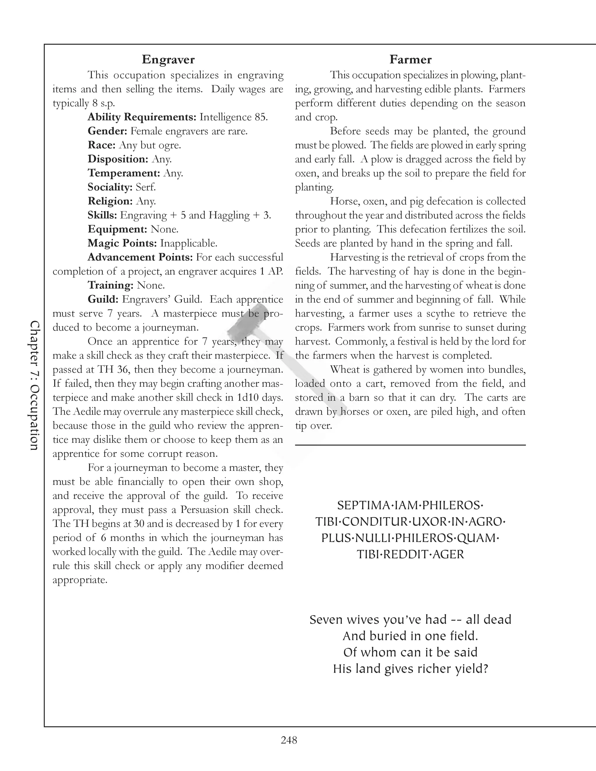Engraver                                                   Farmer
                                 This occupation specializes in engraving                This occupation specializes in plowing, plant-
                        items and then selling the items. Daily wages are        ing, growing, and harvesting edible plants. Farmers
                        typically 8 s.p.                                         perform different duties depending on the season
                                 Ability Requirements: Intelligence 85.          and crop.
                                 Gender: Female engravers are rare.                      Before seeds may be planted, the ground
                                 Race: Any but ogre.                             must be plowed. The fields are plowed in early spring
                                 Disposition: Any.                               and early fall. A plow is dragged across the field by
                                 Temperament: Any.                               oxen, and breaks up the soil to prepare the field for
                                 Sociality: Serf.                                planting.
                                 Religion: Any.                                          Horse, oxen, and pig defecation is collected
                                 Skills: Engraving + 5 and Haggling + 3.         throughout the year and distributed across the fields
                                 Equipment: None.                                prior to planting. This defecation fertilizes the soil.
                                 Magic Points: Inapplicable.                     Seeds are planted by hand in the spring and fall.
                                 Advancement Points: For each successful                 Harvesting is the retrieval of crops from the
                        completion of a project, an engraver acquires 1 AP.      fields. The harvesting of hay is done in the begin-
                                 Training: None.                                 ning of summer, and the harvesting of wheat is done
                                 Guild: Engravers’ Guild. Each apprentice        in the end of summer and beginning of fall. While
                        must serve 7 years. A masterpiece must be pro-           harvesting, a farmer uses a scythe to retrieve the
Chapter 7: Occupation




                        duced to become a journeyman.                            crops. Farmers work from sunrise to sunset during
                                 Once an apprentice for 7 years, they may        harvest. Commonly, a festival is held by the lord for
                        make a skill check as they craft their masterpiece. If   the farmers when the harvest is completed.
                        passed at TH 36, then they become a journeyman.                  Wheat is gathered by women into bundles,
                        If failed, then they may begin crafting another mas-     loaded onto a cart, removed from the field, and
                        terpiece and make another skill check in 1d10 days.      stored in a barn so that it can dry. The carts are
                        The Aedile may overrule any masterpiece skill check,     drawn by horses or oxen, are piled high, and often
                        because those in the guild who review the appren-        tip over.
                        tice may dislike them or choose to keep them as an
                        apprentice for some corrupt reason.
                                 For a journeyman to become a master, they
                        must be able financially to open their own shop,
                        and receive the approval of the guild. To receive
                        approval, they must pass a Persuasion skill check.               SEPTIMA.IAM.PHILEROS.
                        The TH begins at 30 and is decreased by 1 for every          TIBI.CONDITUR.UXOR.IN.AGRO.
                        period of 6 months in which the journeyman has                PLUS.NULLI.PHILEROS.QUAM.
                        worked locally with the guild. The Aedile may over-                 TIBI.REDDIT.AGER
                        rule this skill check or apply any modifier deemed
                        appropriate.


                                                                                    Seven wives you’ve had -- all dead
                                                                                         And buried in one field.
                                                                                         Of whom can it be said
                                                                                        His land gives richer yield?




                                                                             248
 