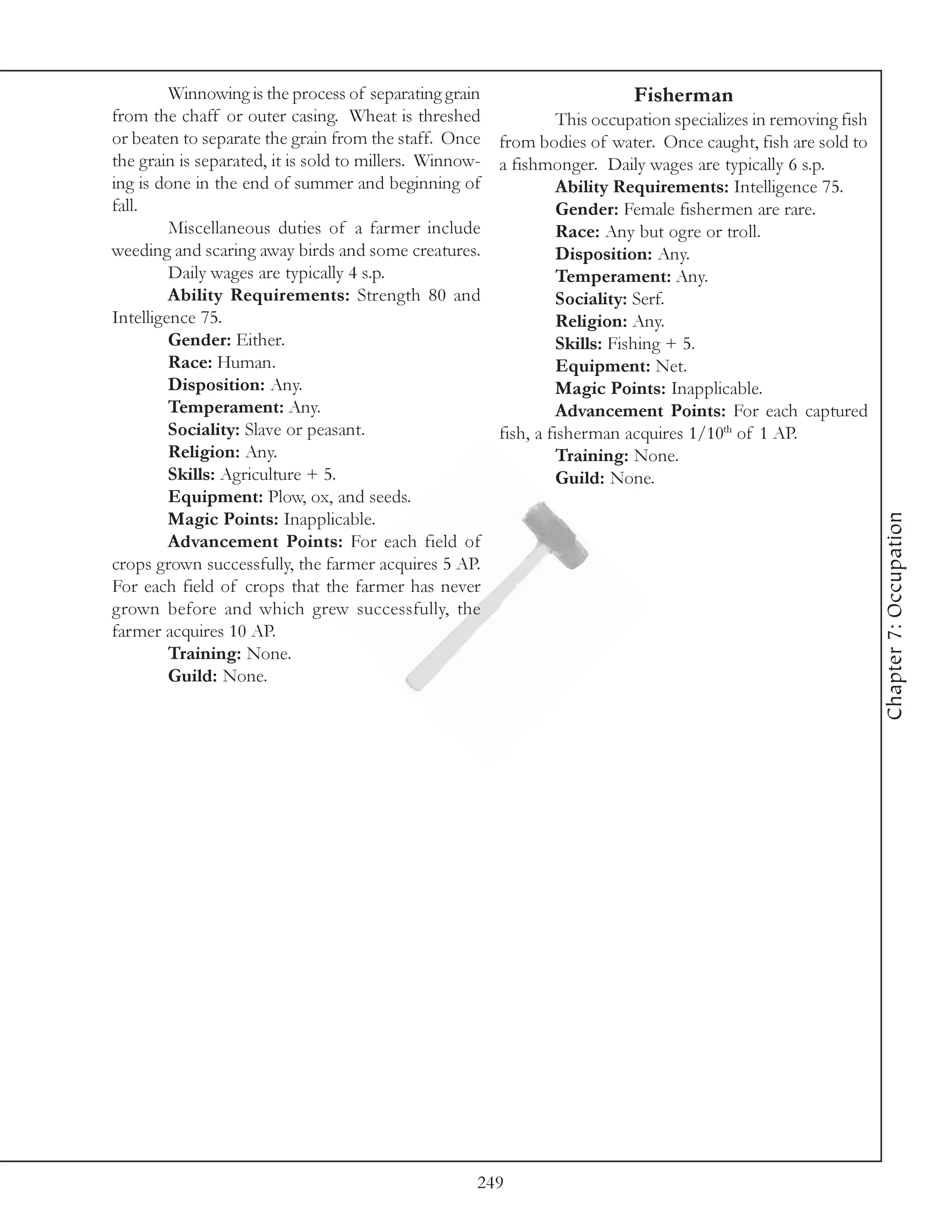 Winnowing is the process of separating grain                        Fisherman
from the chaff or outer casing. Wheat is threshed                This occupation specializes in removing fish
or beaten to separate the grain from the staff. Once from bodies of water. Once caught, fish are sold to
the grain is separated, it is sold to millers. Winnow- a fishmonger. Daily wages are typically 6 s.p.
ing is done in the end of summer and beginning of                Ability Requirements: Intelligence 75.
fall.                                                            Gender: Female fishermen are rare.
         Miscellaneous duties of a farmer include                Race: Any but ogre or troll.
weeding and scaring away birds and some creatures.               Disposition: Any.
         Daily wages are typically 4 s.p.                        Temperament: Any.
         Ability Requirements: Strength 80 and                   Sociality: Serf.
Intelligence 75.                                                 Religion: Any.
         Gender: Either.                                         Skills: Fishing + 5.
         Race: Human.                                            Equipment: Net.
         Disposition: Any.                                       Magic Points: Inapplicable.
         Temperament: Any.                                       Advancement Points: For each captured
         Sociality: Slave or peasant.                  fish, a fisherman acquires 1/10th of 1 AP.
         Religion: Any.                                          Training: None.
         Skills: Agriculture + 5.                                Guild: None.
         Equipment: Plow, ox, and seeds.




                                                                                                                Chapter 7: Occupation
         Magic Points: Inapplicable.
         Advancement Points: For each field of
crops grown successfully, the farmer acquires 5 AP.
For each field of crops that the farmer has never
grown before and which grew successfully, the
farmer acquires 10 AP.
         Training: None.
         Guild: None.




                                                    249
 