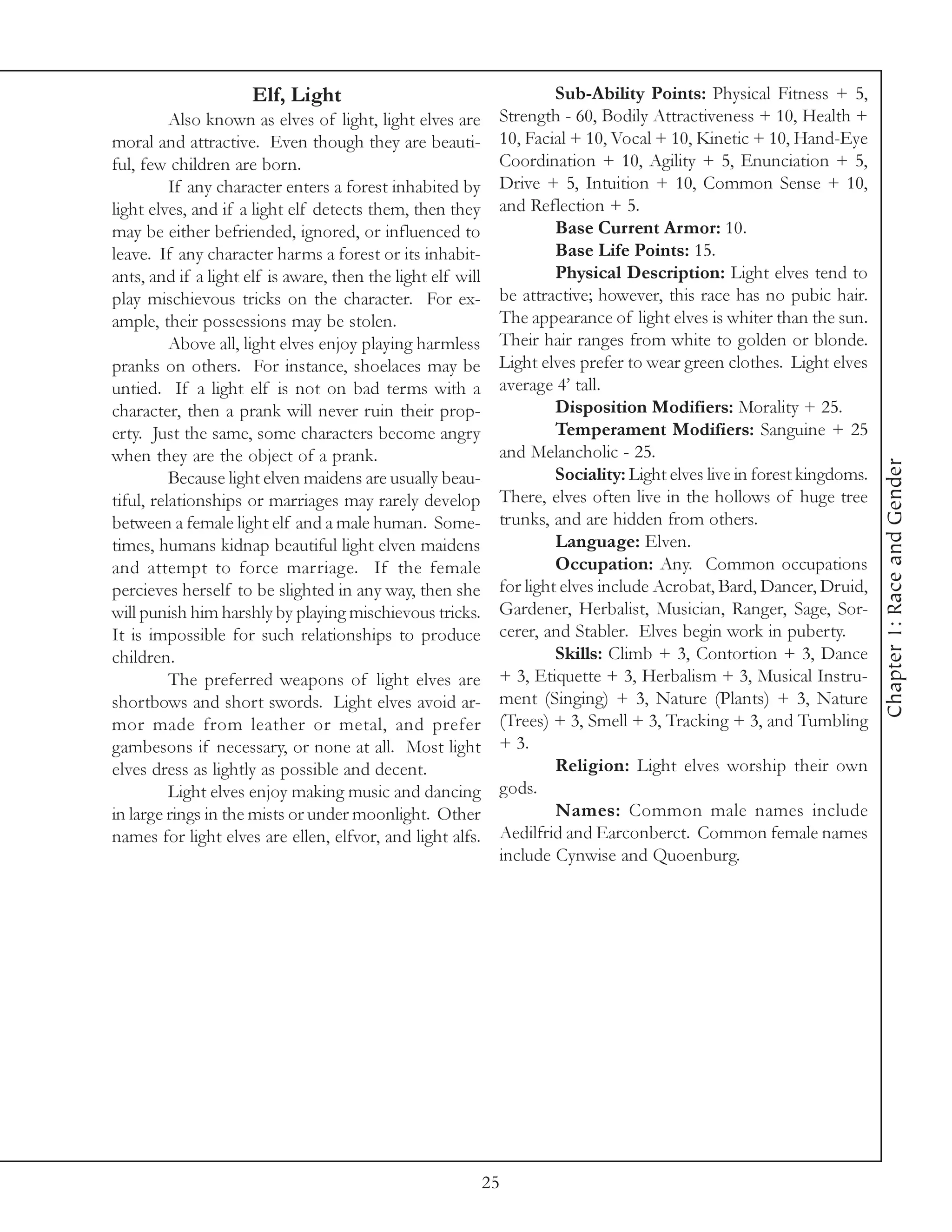 Elf, Light                                       Sub-Ability Points: Physical Fitness + 5,
          Also known as elves of light, light elves are       Strength - 60, Bodily Attractiveness + 10, Health +
moral and attractive. Even though they are beauti-            10, Facial + 10, Vocal + 10, Kinetic + 10, Hand-Eye
ful, few children are born.                                   Coordination + 10, Agility + 5, Enunciation + 5,
          If any character enters a forest inhabited by       Drive + 5, Intuition + 10, Common Sense + 10,
light elves, and if a light elf detects them, then they       and Reflection + 5.
may be either befriended, ignored, or influenced to                    Base Current Armor: 10.
leave. If any character harms a forest or its inhabit-                 Base Life Points: 15.
ants, and if a light elf is aware, then the light elf will             Physical Description: Light elves tend to
play mischievous tricks on the character. For ex-             be attractive; however, this race has no pubic hair.
ample, their possessions may be stolen.                       The appearance of light elves is whiter than the sun.
          Above all, light elves enjoy playing harmless       Their hair ranges from white to golden or blonde.
pranks on others. For instance, shoelaces may be              Light elves prefer to wear green clothes. Light elves
untied. If a light elf is not on bad terms with a             average 4’ tall.
character, then a prank will never ruin their prop-                    Disposition Modifiers: Morality + 25.
erty. Just the same, some characters become angry                      Temperament Modifiers: Sanguine + 25
when they are the object of a prank.                          and Melancholic - 25.




                                                                                                                         Chapter 1: Race and Gender
          Because light elven maidens are usually beau-                Sociality: Light elves live in forest kingdoms.
tiful, relationships or marriages may rarely develop          There, elves often live in the hollows of huge tree
between a female light elf and a male human. Some-            trunks, and are hidden from others.
times, humans kidnap beautiful light elven maidens                     Language: Elven.
and attempt to force marriage. If the female                           Occupation: Any. Common occupations
percieves herself to be slighted in any way, then she         for light elves include Acrobat, Bard, Dancer, Druid,
will punish him harshly by playing mischievous tricks.        Gardener, Herbalist, Musician, Ranger, Sage, Sor-
It is impossible for such relationships to produce            cerer, and Stabler. Elves begin work in puberty.
children.                                                              Skills: Climb + 3, Contortion + 3, Dance
          The preferred weapons of light elves are            + 3, Etiquette + 3, Herbalism + 3, Musical Instru-
shortbows and short swords. Light elves avoid ar-             ment (Singing) + 3, Nature (Plants) + 3, Nature
mor made from leather or metal, and prefer                    (Trees) + 3, Smell + 3, Tracking + 3, and Tumbling
gambesons if necessary, or none at all. Most light            + 3.
elves dress as lightly as possible and decent.                         Religion: Light elves worship their own
          Light elves enjoy making music and dancing          gods.
in large rings in the mists or under moonlight. Other                  Names: Common male names include
names for light elves are ellen, elfvor, and light alfs.      Aedilfrid and Earconberct. Common female names
                                                              include Cynwise and Quoenburg.




                                                             25
 