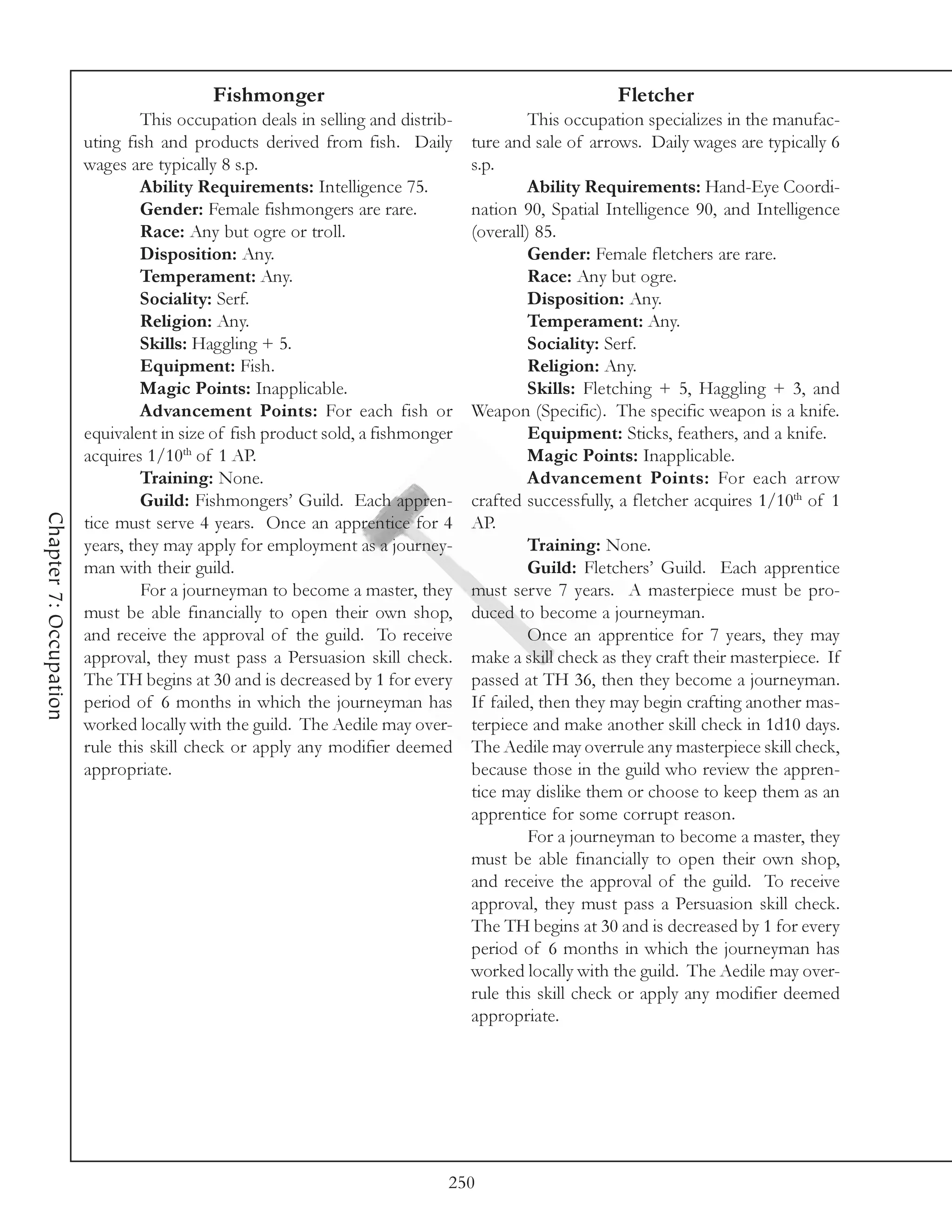 Fishmonger                                                  Fletcher
                                 This occupation deals in selling and distrib-            This occupation specializes in the manufac-
                        uting fish and products derived from fish. Daily         ture and sale of arrows. Daily wages are typically 6
                        wages are typically 8 s.p.                               s.p.
                                 Ability Requirements: Intelligence 75.                   Ability Requirements: Hand-Eye Coordi-
                                 Gender: Female fishmongers are rare.            nation 90, Spatial Intelligence 90, and Intelligence
                                 Race: Any but ogre or troll.                    (overall) 85.
                                 Disposition: Any.                                        Gender: Female fletchers are rare.
                                 Temperament: Any.                                        Race: Any but ogre.
                                 Sociality: Serf.                                         Disposition: Any.
                                 Religion: Any.                                           Temperament: Any.
                                 Skills: Haggling + 5.                                    Sociality: Serf.
                                 Equipment: Fish.                                         Religion: Any.
                                 Magic Points: Inapplicable.                              Skills: Fletching + 5, Haggling + 3, and
                                 Advancement Points: For each fish or            Weapon (Specific). The specific weapon is a knife.
                        equivalent in size of fish product sold, a fishmonger             Equipment: Sticks, feathers, and a knife.
                        acquires 1/10th of 1 AP.                                          Magic Points: Inapplicable.
                                 Training: None.                                          Advancement Points: For each arrow
                                 Guild: Fishmongers’ Guild. Each appren-         crafted successfully, a fletcher acquires 1/10th of 1
Chapter 7: Occupation




                        tice must serve 4 years. Once an apprentice for 4        AP.
                        years, they may apply for employment as a journey-                Training: None.
                        man with their guild.                                             Guild: Fletchers’ Guild. Each apprentice
                                 For a journeyman to become a master, they       must serve 7 years. A masterpiece must be pro-
                        must be able financially to open their own shop,         duced to become a journeyman.
                        and receive the approval of the guild. To receive                 Once an apprentice for 7 years, they may
                        approval, they must pass a Persuasion skill check.       make a skill check as they craft their masterpiece. If
                        The TH begins at 30 and is decreased by 1 for every      passed at TH 36, then they become a journeyman.
                        period of 6 months in which the journeyman has           If failed, then they may begin crafting another mas-
                        worked locally with the guild. The Aedile may over-      terpiece and make another skill check in 1d10 days.
                        rule this skill check or apply any modifier deemed       The Aedile may overrule any masterpiece skill check,
                        appropriate.                                             because those in the guild who review the appren-
                                                                                 tice may dislike them or choose to keep them as an
                                                                                 apprentice for some corrupt reason.
                                                                                          For a journeyman to become a master, they
                                                                                 must be able financially to open their own shop,
                                                                                 and receive the approval of the guild. To receive
                                                                                 approval, they must pass a Persuasion skill check.
                                                                                 The TH begins at 30 and is decreased by 1 for every
                                                                                 period of 6 months in which the journeyman has
                                                                                 worked locally with the guild. The Aedile may over-
                                                                                 rule this skill check or apply any modifier deemed
                                                                                 appropriate.




                                                                             250
 