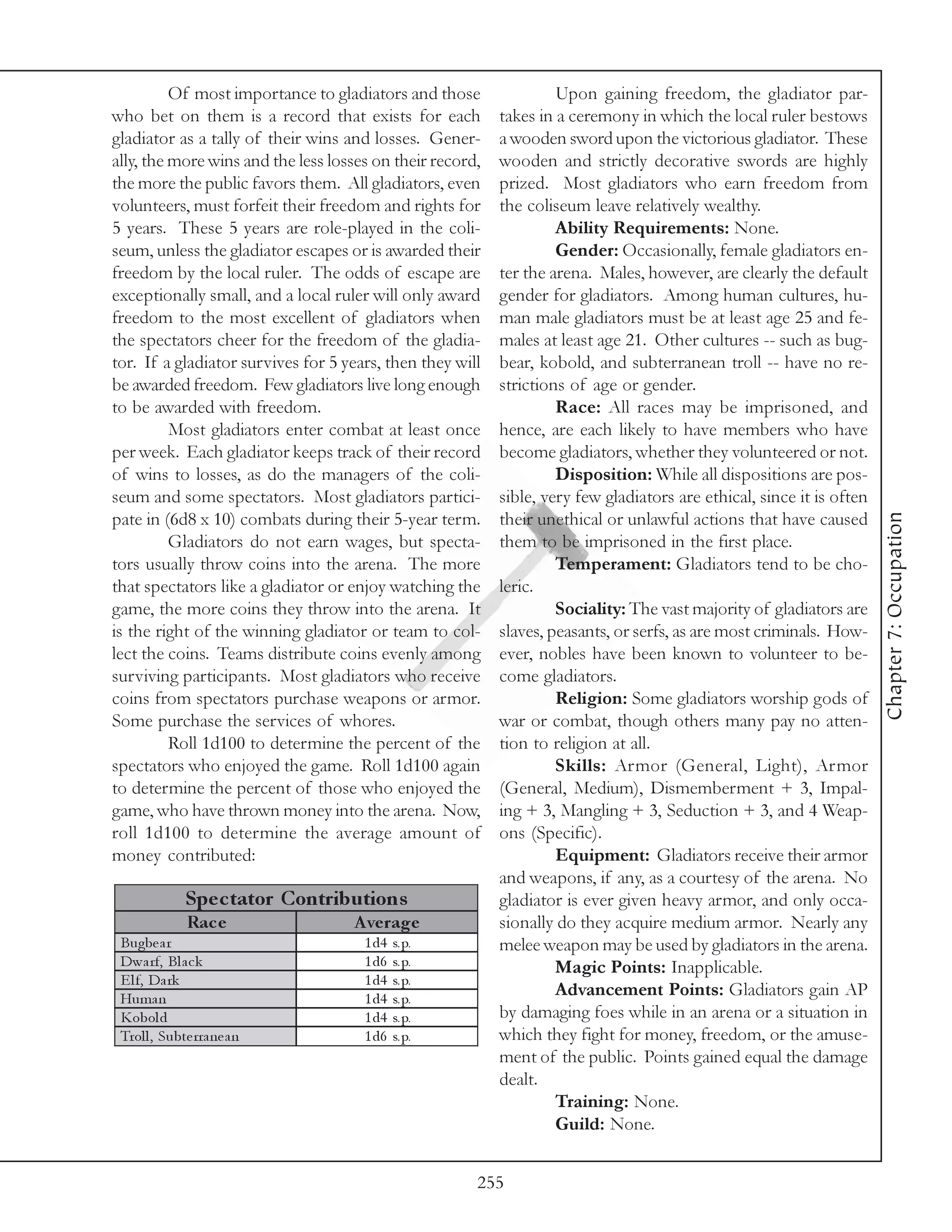 Of most importance to gladiators and those                Upon gaining freedom, the gladiator par-
who bet on them is a record that exists for each           takes in a ceremony in which the local ruler bestows
gladiator as a tally of their wins and losses. Gener-      a wooden sword upon the victorious gladiator. These
ally, the more wins and the less losses on their record,   wooden and strictly decorative swords are highly
the more the public favors them. All gladiators, even      prized. Most gladiators who earn freedom from
volunteers, must forfeit their freedom and rights for      the coliseum leave relatively wealthy.
5 years. These 5 years are role-played in the coli-                 Ability Requirements: None.
seum, unless the gladiator escapes or is awarded their              Gender: Occasionally, female gladiators en-
freedom by the local ruler. The odds of escape are         ter the arena. Males, however, are clearly the default
exceptionally small, and a local ruler will only award     gender for gladiators. Among human cultures, hu-
freedom to the most excellent of gladiators when           man male gladiators must be at least age 25 and fe-
the spectators cheer for the freedom of the gladia-        males at least age 21. Other cultures -- such as bug-
tor. If a gladiator survives for 5 years, then they will   bear, kobold, and subterranean troll -- have no re-
be awarded freedom. Few gladiators live long enough        strictions of age or gender.
to be awarded with freedom.                                         Race: All races may be imprisoned, and
          Most gladiators enter combat at least once       hence, are each likely to have members who have
per week. Each gladiator keeps track of their record       become gladiators, whether they volunteered or not.
of wins to losses, as do the managers of the coli-                  Disposition: While all dispositions are pos-
seum and some spectators. Most gladiators partici-         sible, very few gladiators are ethical, since it is often




                                                                                                                       Chapter 7: Occupation
pate in (6d8 x 10) combats during their 5-year term.       their unethical or unlawful actions that have caused
          Gladiators do not earn wages, but specta-        them to be imprisoned in the first place.
tors usually throw coins into the arena. The more                   Temperament: Gladiators tend to be cho-
that spectators like a gladiator or enjoy watching the     leric.
game, the more coins they throw into the arena. It                  Sociality: The vast majority of gladiators are
is the right of the winning gladiator or team to col-      slaves, peasants, or serfs, as are most criminals. How-
lect the coins. Teams distribute coins evenly among        ever, nobles have been known to volunteer to be-
surviving participants. Most gladiators who receive        come gladiators.
coins from spectators purchase weapons or armor.                    Religion: Some gladiators worship gods of
Some purchase the services of whores.                      war or combat, though others many pay no atten-
          Roll 1d100 to determine the percent of the       tion to religion at all.
spectators who enjoyed the game. Roll 1d100 again                   Skills: Armor (General, Light), Armor
to determine the percent of those who enjoyed the          (General, Medium), Dismemberment + 3, Impal-
game, who have thrown money into the arena. Now,           ing + 3, Mangling + 3, Seduction + 3, and 4 Weap-
roll 1d100 to determine the average amount of              ons (Specific).
money contributed:                                                  Equipment: Gladiators receive their armor
                                                           and weapons, if any, as a courtesy of the arena. No
              Spe c tator Contributions                    gladiator is ever given heavy armor, and only occa-
              Rac e                 A ve rage              sionally do they acquire medium armor. Nearly any
 Bugbe a r                            1 d4   s. p.         melee weapon may be used by gladiators in the arena.
 Dwa rf, Bl a c k                     1 d6   s. p.                  Magic Points: Inapplicable.
 E l f, Da rk                         1 d4   s. p.
 Huma n                               1 d4   s. p.
                                                                    Advancement Points: Gladiators gain AP
 Kobol d                              1 d4   s. p.         by damaging foes while in an arena or a situation in
 Trol l , Subte rra ne a n            1 d6   s. p.         which they fight for money, freedom, or the amuse-
                                                           ment of the public. Points gained equal the damage
                                                           dealt.
                                                                    Training: None.
                                                                    Guild: None.


                                                       255
 