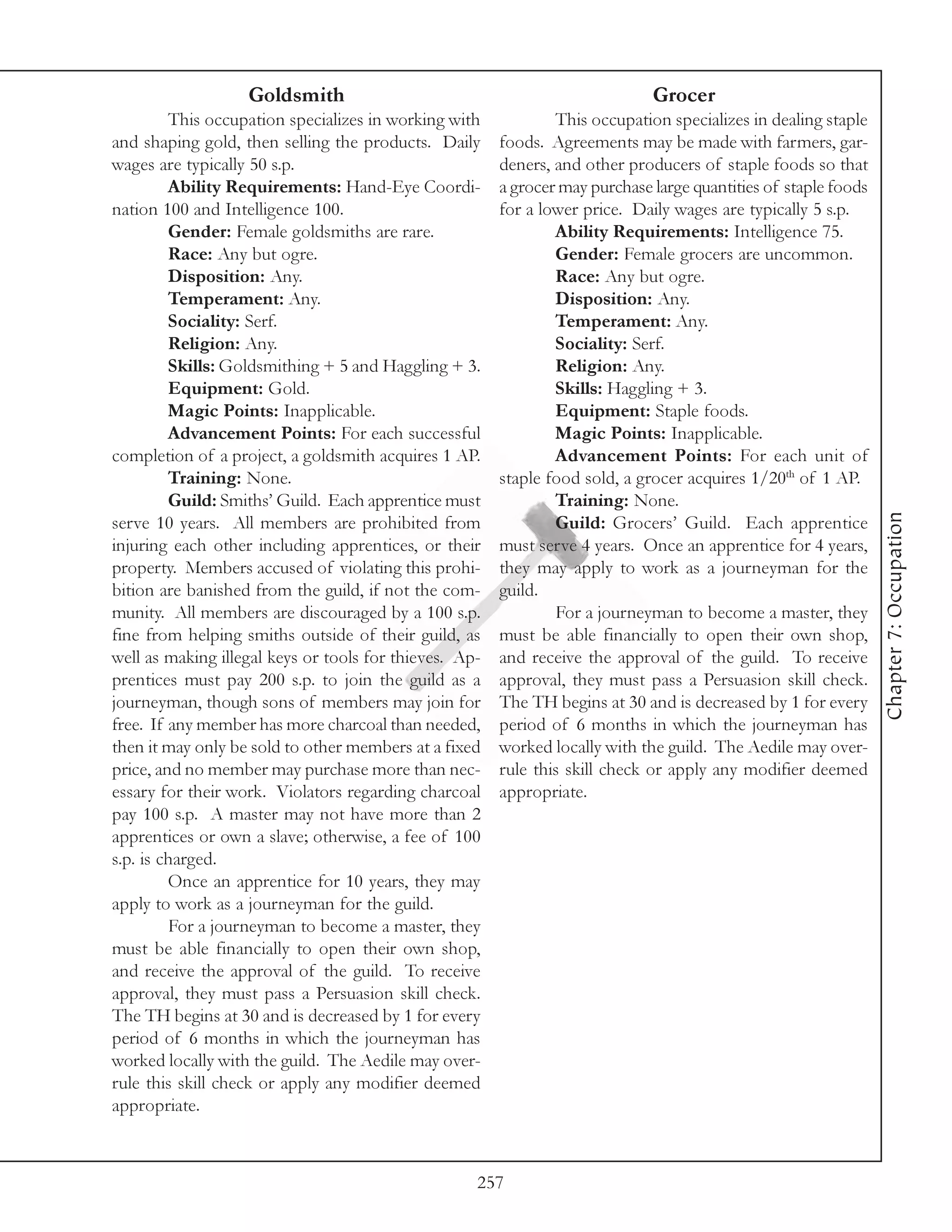 Goldsmith                                                  Grocer
         This occupation specializes in working with            This occupation specializes in dealing staple
and shaping gold, then selling the products. Daily      foods. Agreements may be made with farmers, gar-
wages are typically 50 s.p.                             deners, and other producers of staple foods so that
         Ability Requirements: Hand-Eye Coordi-         a grocer may purchase large quantities of staple foods
nation 100 and Intelligence 100.                        for a lower price. Daily wages are typically 5 s.p.
         Gender: Female goldsmiths are rare.                    Ability Requirements: Intelligence 75.
         Race: Any but ogre.                                    Gender: Female grocers are uncommon.
         Disposition: Any.                                      Race: Any but ogre.
         Temperament: Any.                                      Disposition: Any.
         Sociality: Serf.                                       Temperament: Any.
         Religion: Any.                                         Sociality: Serf.
         Skills: Goldsmithing + 5 and Haggling + 3.             Religion: Any.
         Equipment: Gold.                                       Skills: Haggling + 3.
         Magic Points: Inapplicable.                            Equipment: Staple foods.
         Advancement Points: For each successful                Magic Points: Inapplicable.
completion of a project, a goldsmith acquires 1 AP.             Advancement Points: For each unit of
         Training: None.                                staple food sold, a grocer acquires 1/20th of 1 AP.
         Guild: Smiths’ Guild. Each apprentice must             Training: None.




                                                                                                                 Chapter 7: Occupation
serve 10 years. All members are prohibited from                 Guild: Grocers’ Guild. Each apprentice
injuring each other including apprentices, or their     must serve 4 years. Once an apprentice for 4 years,
property. Members accused of violating this prohi-      they may apply to work as a journeyman for the
bition are banished from the guild, if not the com-     guild.
munity. All members are discouraged by a 100 s.p.               For a journeyman to become a master, they
fine from helping smiths outside of their guild, as     must be able financially to open their own shop,
well as making illegal keys or tools for thieves. Ap-   and receive the approval of the guild. To receive
prentices must pay 200 s.p. to join the guild as a      approval, they must pass a Persuasion skill check.
journeyman, though sons of members may join for         The TH begins at 30 and is decreased by 1 for every
free. If any member has more charcoal than needed,      period of 6 months in which the journeyman has
then it may only be sold to other members at a fixed    worked locally with the guild. The Aedile may over-
price, and no member may purchase more than nec-        rule this skill check or apply any modifier deemed
essary for their work. Violators regarding charcoal     appropriate.
pay 100 s.p. A master may not have more than 2
apprentices or own a slave; otherwise, a fee of 100
s.p. is charged.
         Once an apprentice for 10 years, they may
apply to work as a journeyman for the guild.
         For a journeyman to become a master, they
must be able financially to open their own shop,
and receive the approval of the guild. To receive
approval, they must pass a Persuasion skill check.
The TH begins at 30 and is decreased by 1 for every
period of 6 months in which the journeyman has
worked locally with the guild. The Aedile may over-
rule this skill check or apply any modifier deemed
appropriate.



                                                    257
 