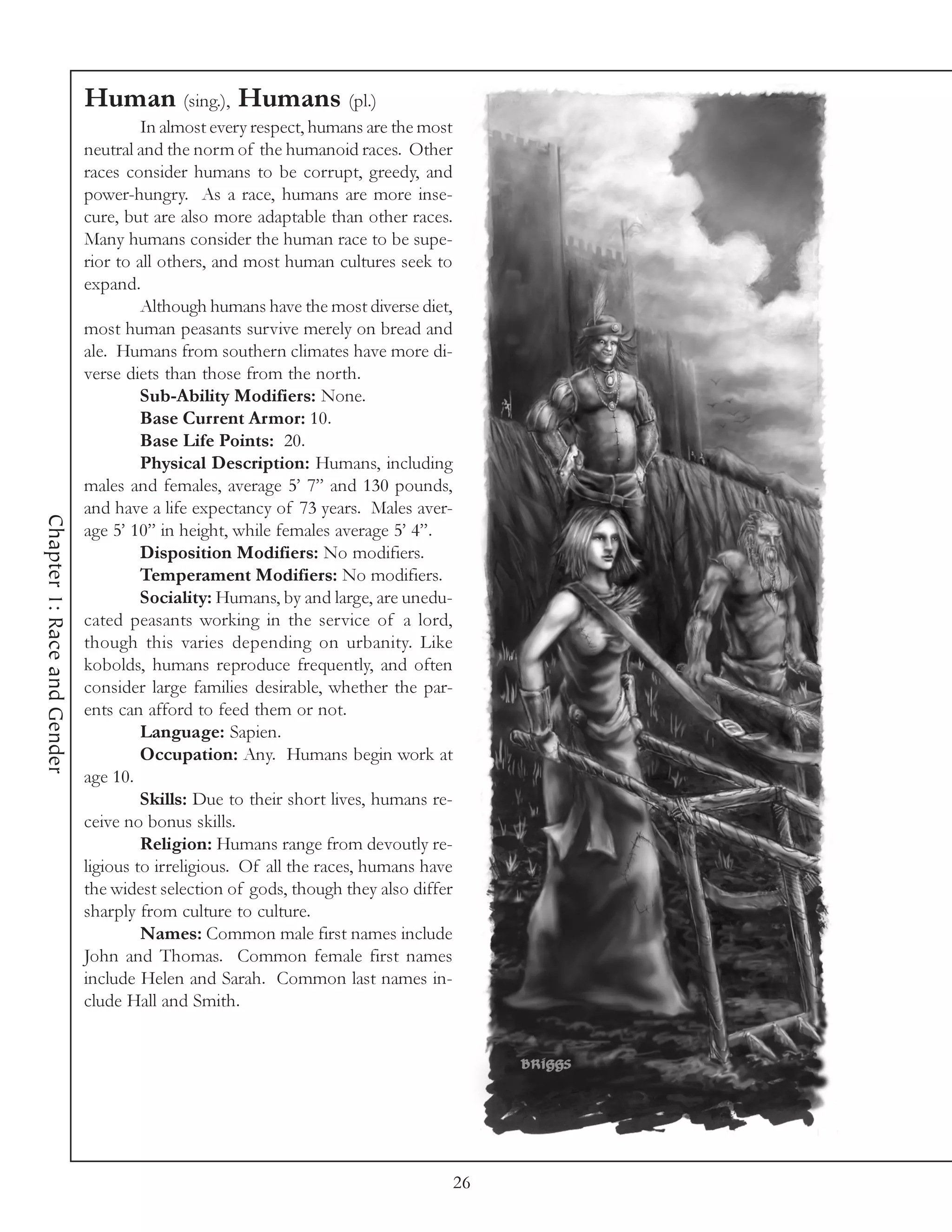 Human (sing.), Humans (pl.)
                                      In almost every respect, humans are the most
                             neutral and the norm of the humanoid races. Other
                             races consider humans to be corrupt, greedy, and
                             power-hungry. As a race, humans are more inse-
                             cure, but are also more adaptable than other races.
                             Many humans consider the human race to be supe-
                             rior to all others, and most human cultures seek to
                             expand.
                                      Although humans have the most diverse diet,
                             most human peasants survive merely on bread and
                             ale. Humans from southern climates have more di-
                             verse diets than those from the north.
                                      Sub-Ability Modifiers: None.
                                      Base Current Armor: 10.
                                      Base Life Points: 20.
                                      Physical Description: Humans, including
                             males and females, average 5’ 7” and 130 pounds,
                             and have a life expectancy of 73 years. Males aver-
Chapter 1: Race and Gender




                             age 5’ 10” in height, while females average 5’ 4”.
                                      Disposition Modifiers: No modifiers.
                                      Temperament Modifiers: No modifiers.
                                      Sociality: Humans, by and large, are unedu-
                             cated peasants working in the service of a lord,
                             though this varies depending on urbanity. Like
                             kobolds, humans reproduce frequently, and often
                             consider large families desirable, whether the par-
                             ents can afford to feed them or not.
                                      Language: Sapien.
                                      Occupation: Any. Humans begin work at
                             age 10.
                                      Skills: Due to their short lives, humans re-
                             ceive no bonus skills.
                                      Religion: Humans range from devoutly re-
                             ligious to irreligious. Of all the races, humans have
                             the widest selection of gods, though they also differ
                             sharply from culture to culture.
                                      Names: Common male first names include
                             John and Thomas. Common female first names
                             include Helen and Sarah. Common last names in-
                             clude Hall and Smith.




                                                                                 26
 