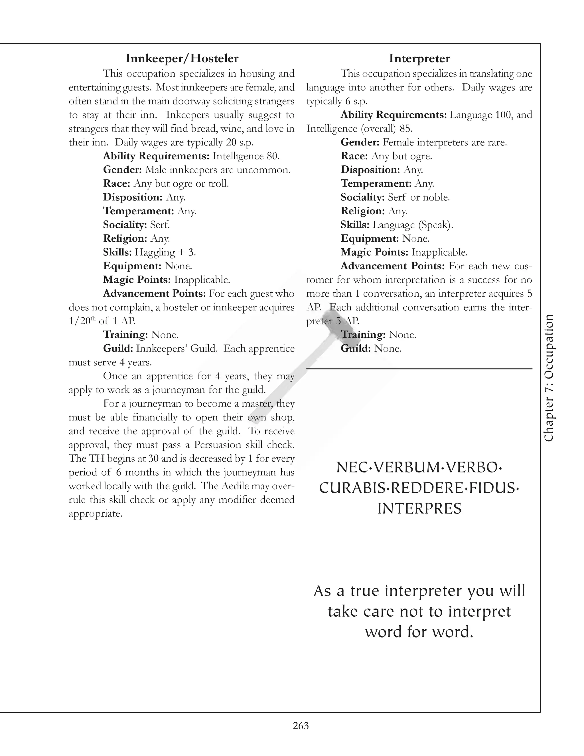 Innkeeper/Hosteler                                              Interpreter
        This occupation specializes in housing and                This occupation specializes in translating one
entertaining guests. Most innkeepers are female, and     language into another for others. Daily wages are
often stand in the main doorway soliciting strangers     typically 6 s.p.
to stay at their inn. Inkeepers usually suggest to                Ability Requirements: Language 100, and
strangers that they will find bread, wine, and love in   Intelligence (overall) 85.
their inn. Daily wages are typically 20 s.p.                      Gender: Female interpreters are rare.
        Ability Requirements: Intelligence 80.                    Race: Any but ogre.
        Gender: Male innkeepers are uncommon.                     Disposition: Any.
        Race: Any but ogre or troll.                              Temperament: Any.
        Disposition: Any.                                         Sociality: Serf or noble.
        Temperament: Any.                                         Religion: Any.
        Sociality: Serf.                                          Skills: Language (Speak).
        Religion: Any.                                            Equipment: None.
        Skills: Haggling + 3.                                     Magic Points: Inapplicable.
        Equipment: None.                                          Advancement Points: For each new cus-
        Magic Points: Inapplicable.                      tomer for whom interpretation is a success for no
        Advancement Points: For each guest who           more than 1 conversation, an interpreter acquires 5
does not complain, a hosteler or innkeeper acquires      AP. Each additional conversation earns the inter-




                                                                                                                   Chapter 7: Occupation
1/20th of 1 AP.                                          preter 5 AP.
        Training: None.                                           Training: None.
        Guild: Innkeepers’ Guild. Each apprentice                 Guild: None.
must serve 4 years.
        Once an apprentice for 4 years, they may
apply to work as a journeyman for the guild.
        For a journeyman to become a master, they
must be able financially to open their own shop,
and receive the approval of the guild. To receive
approval, they must pass a Persuasion skill check.
The TH begins at 30 and is decreased by 1 for every
period of 6 months in which the journeyman has                NEC.VERBUM.VERBO.
worked locally with the guild. The Aedile may over-         CURABIS.REDDERE.FIDUS.
rule this skill check or apply any modifier deemed
appropriate.                                                      INTERPRES



                                                           As a true interpreter you will
                                                             take care not to interpret
                                                                  word for word.




                                                     263
 