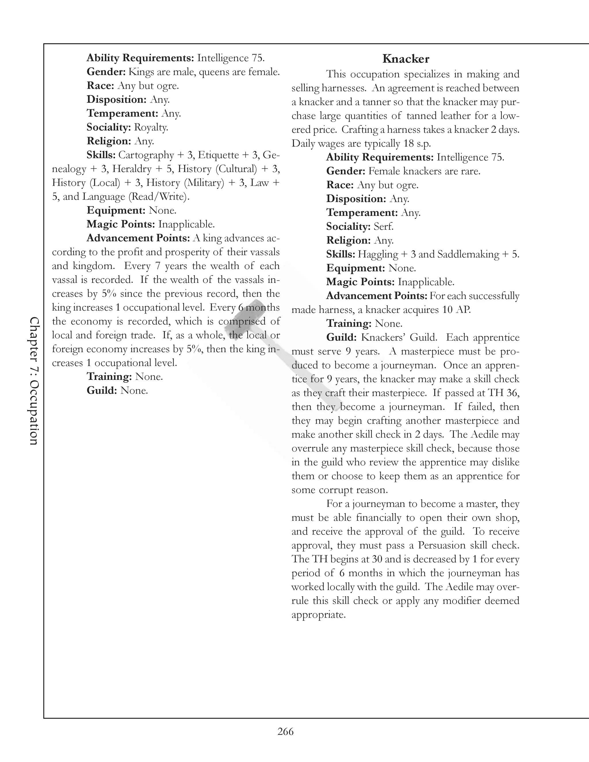 Ability Requirements: Intelligence 75.                              Knacker
                                 Gender: Kings are male, queens are female.              This occupation specializes in making and
                                 Race: Any but ogre.                            selling harnesses. An agreement is reached between
                                 Disposition: Any.                              a knacker and a tanner so that the knacker may pur-
                                 Temperament: Any.                              chase large quantities of tanned leather for a low-
                                 Sociality: Royalty.                            ered price. Crafting a harness takes a knacker 2 days.
                                 Religion: Any.                                 Daily wages are typically 18 s.p.
                                 Skills: Cartography + 3, Etiquette + 3, Ge-             Ability Requirements: Intelligence 75.
                        nealogy + 3, Heraldry + 5, History (Cultural) + 3,               Gender: Female knackers are rare.
                        History (Local) + 3, History (Military) + 3, Law +               Race: Any but ogre.
                        5, and Language (Read/Write).                                    Disposition: Any.
                                 Equipment: None.                                        Temperament: Any.
                                 Magic Points: Inapplicable.                             Sociality: Serf.
                                 Advancement Points: A king advances ac-                 Religion: Any.
                        cording to the profit and prosperity of their vassals            Skills: Haggling + 3 and Saddlemaking + 5.
                        and kingdom. Every 7 years the wealth of each                    Equipment: None.
                        vassal is recorded. If the wealth of the vassals in-             Magic Points: Inapplicable.
                        creases by 5% since the previous record, then the                Advancement Points: For each successfully
                        king increases 1 occupational level. Every 6 months     made harness, a knacker acquires 10 AP.
Chapter 7: Occupation




                        the economy is recorded, which is comprised of                   Training: None.
                        local and foreign trade. If, as a whole, the local or            Guild: Knackers’ Guild. Each apprentice
                        foreign economy increases by 5%, then the king in-      must serve 9 years. A masterpiece must be pro-
                        creases 1 occupational level.                           duced to become a journeyman. Once an appren-
                                 Training: None.                                tice for 9 years, the knacker may make a skill check
                                 Guild: None.                                   as they craft their masterpiece. If passed at TH 36,
                                                                                then they become a journeyman. If failed, then
                                                                                they may begin crafting another masterpiece and
                                                                                make another skill check in 2 days. The Aedile may
                                                                                overrule any masterpiece skill check, because those
                                                                                in the guild who review the apprentice may dislike
                                                                                them or choose to keep them as an apprentice for
                                                                                some corrupt reason.
                                                                                         For a journeyman to become a master, they
                                                                                must be able financially to open their own shop,
                                                                                and receive the approval of the guild. To receive
                                                                                approval, they must pass a Persuasion skill check.
                                                                                The TH begins at 30 and is decreased by 1 for every
                                                                                period of 6 months in which the journeyman has
                                                                                worked locally with the guild. The Aedile may over-
                                                                                rule this skill check or apply any modifier deemed
                                                                                appropriate.




                                                                            266
 