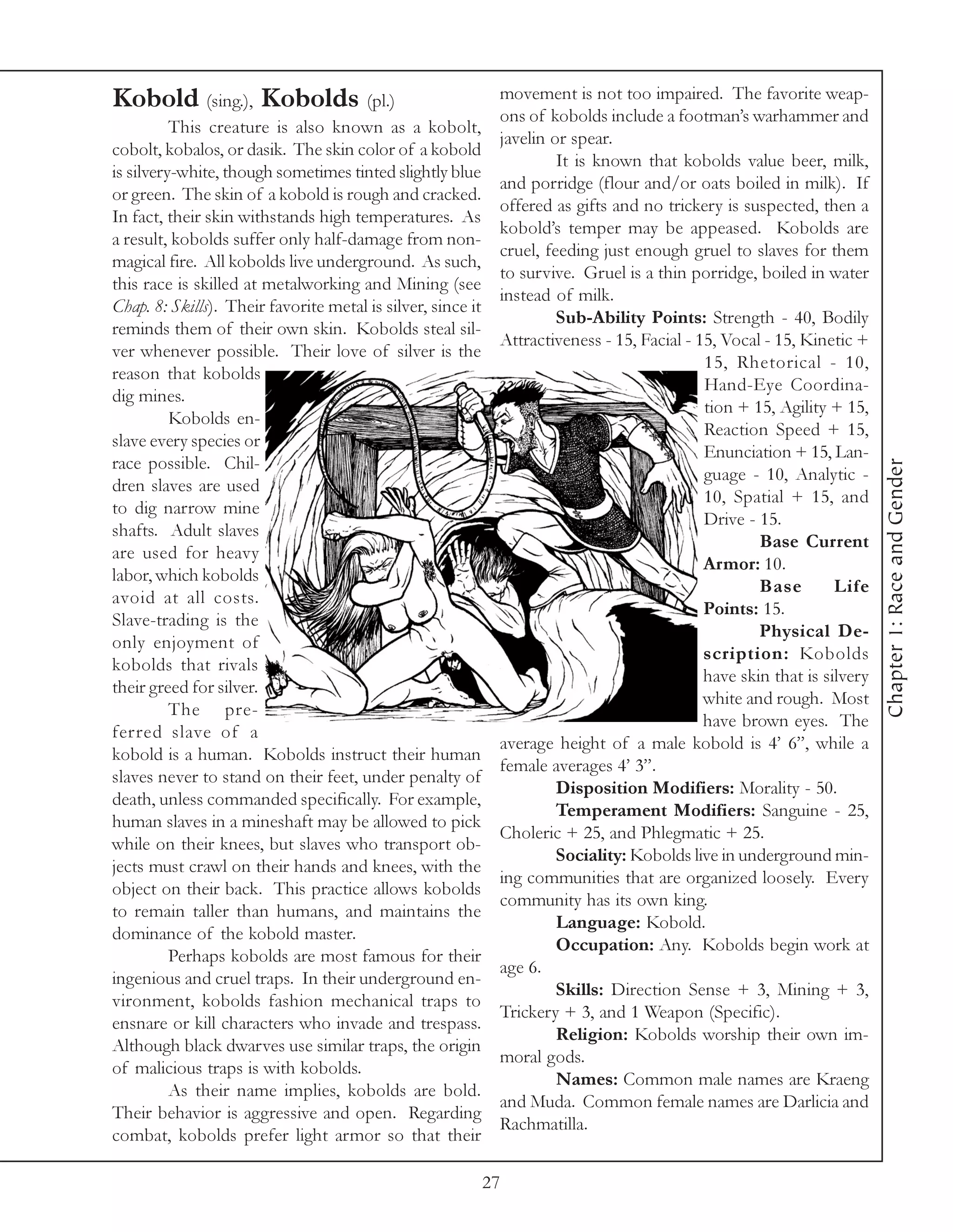 Kobold (sing.), Kobolds (pl.)                                 movement is not too impaired. The favorite weap-
                                                              ons of kobolds include a footman’s warhammer and
          This creature is also known as a kobolt,
                                                              javelin or spear.
cobolt, kobalos, or dasik. The skin color of a kobold
                                                                       It is known that kobolds value beer, milk,
is silvery-white, though sometimes tinted slightly blue
                                                              and porridge (flour and/or oats boiled in milk). If
or green. The skin of a kobold is rough and cracked.
                                                              offered as gifts and no trickery is suspected, then a
In fact, their skin withstands high temperatures. As
                                                              kobold’s temper may be appeased. Kobolds are
a result, kobolds suffer only half-damage from non-
                                                              cruel, feeding just enough gruel to slaves for them
magical fire. All kobolds live underground. As such,
                                                              to survive. Gruel is a thin porridge, boiled in water
this race is skilled at metalworking and Mining (see
                                                              instead of milk.
Chap. 8: Skills). Their favorite metal is silver, since it
                                                                       Sub-Ability Points: Strength - 40, Bodily
reminds them of their own skin. Kobolds steal sil-
                                                              Attractiveness - 15, Facial - 15, Vocal - 15, Kinetic +
ver whenever possible. Their love of silver is the
                                                                                             15, Rhetorical - 10,
reason that kobolds
                                                                                             Hand-Eye Coordina-
dig mines.
                                                                                             tion + 15, Agility + 15,
          Kobolds en-
                                                                                             Reaction Speed + 15,
slave every species or
                                                                                             Enunciation + 15, Lan-
race possible. Chil-




                                                                                                                         Chapter 1: Race and Gender
                                                                                             guage - 10, Analytic -
dren slaves are used
                                                                                             10, Spatial + 15, and
to dig narrow mine
                                                                                             Drive - 15.
shafts. Adult slaves
                                                                                                     Base Current
are used for heavy
                                                                                             Armor: 10.
labor, which kobolds
                                                                                                     Base        Life
avoid at all costs.
                                                                                             Points: 15.
Slave-trading is the
                                                                                                     Physical De-
only enjoyment of
                                                                                             scription: Kobolds
kobolds that rivals
                                                                                             have skin that is silvery
their greed for silver.
                                                                                             white and rough. Most
          The pre-
                                                                                             have brown eyes. The
ferred slave of a
                                                              average height of a male kobold is 4’ 6”, while a
kobold is a human. Kobolds instruct their human
                                                              female averages 4’ 3”.
slaves never to stand on their feet, under penalty of
                                                                       Disposition Modifiers: Morality - 50.
death, unless commanded specifically. For example,
                                                                       Temperament Modifiers: Sanguine - 25,
human slaves in a mineshaft may be allowed to pick
                                                              Choleric + 25, and Phlegmatic + 25.
while on their knees, but slaves who transport ob-
                                                                       Sociality: Kobolds live in underground min-
jects must crawl on their hands and knees, with the
                                                              ing communities that are organized loosely. Every
object on their back. This practice allows kobolds
                                                              community has its own king.
to remain taller than humans, and maintains the
                                                                       Language: Kobold.
dominance of the kobold master.
                                                                       Occupation: Any. Kobolds begin work at
          Perhaps kobolds are most famous for their
                                                              age 6.
ingenious and cruel traps. In their underground en-
                                                                       Skills: Direction Sense + 3, Mining + 3,
vironment, kobolds fashion mechanical traps to
                                                              Trickery + 3, and 1 Weapon (Specific).
ensnare or kill characters who invade and trespass.
                                                                       Religion: Kobolds worship their own im-
Although black dwarves use similar traps, the origin
                                                              moral gods.
of malicious traps is with kobolds.
                                                                       Names: Common male names are Kraeng
          As their name implies, kobolds are bold.
                                                              and Muda. Common female names are Darlicia and
Their behavior is aggressive and open. Regarding
                                                              Rachmatilla.
combat, kobolds prefer light armor so that their

                                                             27
 