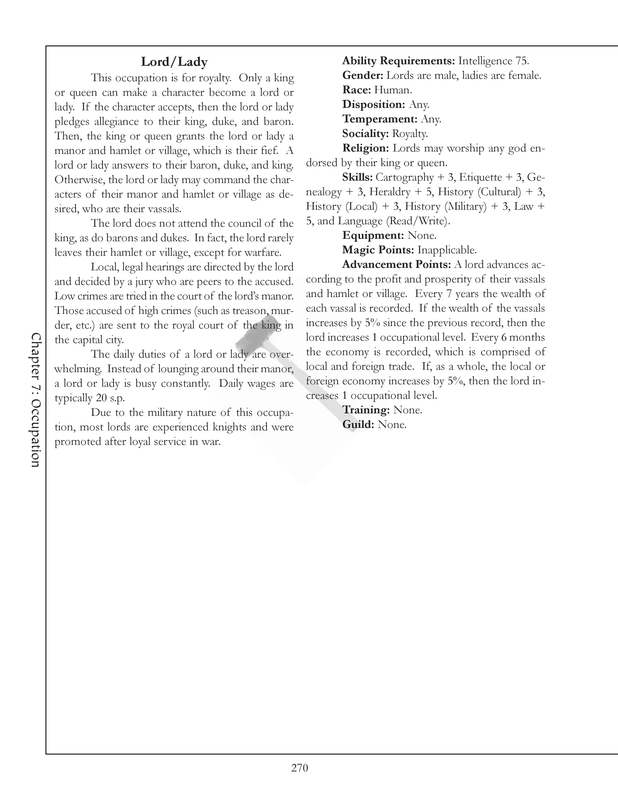 Lord/Lady                                      Ability Requirements: Intelligence 75.
                                 This occupation is for royalty. Only a king              Gender: Lords are male, ladies are female.
                        or queen can make a character become a lord or                    Race: Human.
                        lady. If the character accepts, then the lord or lady             Disposition: Any.
                        pledges allegiance to their king, duke, and baron.                Temperament: Any.
                        Then, the king or queen grants the lord or lady a                 Sociality: Royalty.
                        manor and hamlet or village, which is their fief. A               Religion: Lords may worship any god en-
                        lord or lady answers to their baron, duke, and king.      dorsed by their king or queen.
                        Otherwise, the lord or lady may command the char-                 Skills: Cartography + 3, Etiquette + 3, Ge-
                        acters of their manor and hamlet or village as de-        nealogy + 3, Heraldry + 5, History (Cultural) + 3,
                        sired, who are their vassals.                             History (Local) + 3, History (Military) + 3, Law +
                                 The lord does not attend the council of the      5, and Language (Read/Write).
                        king, as do barons and dukes. In fact, the lord rarely            Equipment: None.
                        leaves their hamlet or village, except for warfare.               Magic Points: Inapplicable.
                                 Local, legal hearings are directed by the lord           Advancement Points: A lord advances ac-
                        and decided by a jury who are peers to the accused.       cording to the profit and prosperity of their vassals
                        Low crimes are tried in the court of the lord’s manor.    and hamlet or village. Every 7 years the wealth of
                        Those accused of high crimes (such as treason, mur-       each vassal is recorded. If the wealth of the vassals
                        der, etc.) are sent to the royal court of the king in     increases by 5% since the previous record, then the
Chapter 7: Occupation




                        the capital city.                                         lord increases 1 occupational level. Every 6 months
                                 The daily duties of a lord or lady are over-     the economy is recorded, which is comprised of
                        whelming. Instead of lounging around their manor,         local and foreign trade. If, as a whole, the local or
                        a lord or lady is busy constantly. Daily wages are        foreign economy increases by 5%, then the lord in-
                        typically 20 s.p.                                         creases 1 occupational level.
                                 Due to the military nature of this occupa-               Training: None.
                        tion, most lords are experienced knights and were                 Guild: None.
                        promoted after loyal service in war.




                                                                              270
 