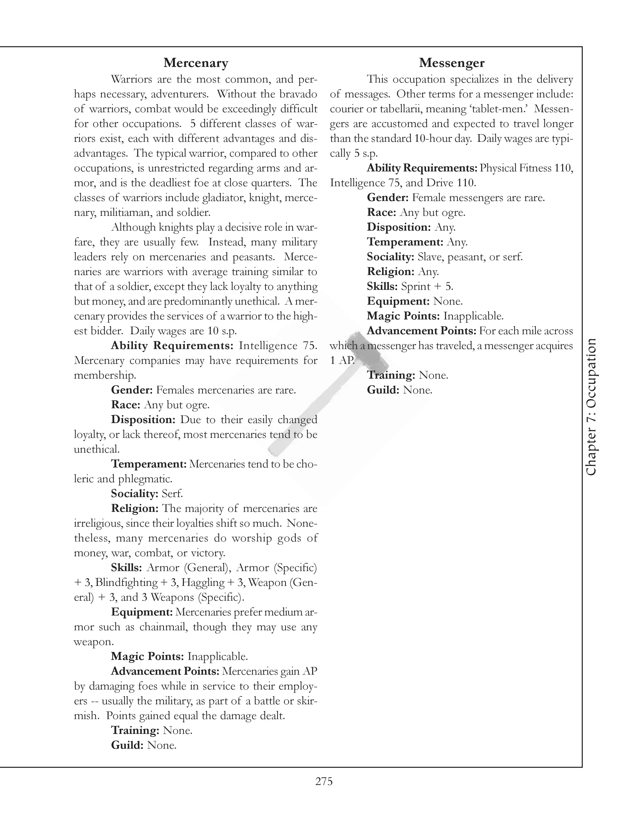 Mercenary                                                  Messenger
         Warriors are the most common, and per-                      This occupation specializes in the delivery
haps necessary, adventurers. Without the bravado            of messages. Other terms for a messenger include:
of warriors, combat would be exceedingly difficult          courier or tabellarii, meaning ‘tablet-men.’ Messen-
for other occupations. 5 different classes of war-          gers are accustomed and expected to travel longer
riors exist, each with different advantages and dis-        than the standard 10-hour day. Daily wages are typi-
advantages. The typical warrior, compared to other          cally 5 s.p.
occupations, is unrestricted regarding arms and ar-                  Ability Requirements: Physical Fitness 110,
mor, and is the deadliest foe at close quarters. The        Intelligence 75, and Drive 110.
classes of warriors include gladiator, knight, merce-                Gender: Female messengers are rare.
nary, militiaman, and soldier.                                       Race: Any but ogre.
         Although knights play a decisive role in war-               Disposition: Any.
fare, they are usually few. Instead, many military                   Temperament: Any.
leaders rely on mercenaries and peasants. Merce-                     Sociality: Slave, peasant, or serf.
naries are warriors with average training similar to                 Religion: Any.
that of a soldier, except they lack loyalty to anything              Skills: Sprint + 5.
but money, and are predominantly unethical. A mer-                   Equipment: None.
cenary provides the services of a warrior to the high-               Magic Points: Inapplicable.
est bidder. Daily wages are 10 s.p.                                  Advancement Points: For each mile across




                                                                                                                   Chapter 7: Occupation
         Ability Requirements: Intelligence 75.             which a messenger has traveled, a messenger acquires
Mercenary companies may have requirements for               1 AP.
membership.                                                          Training: None.
         Gender: Females mercenaries are rare.                       Guild: None.
         Race: Any but ogre.
         Disposition: Due to their easily changed
loyalty, or lack thereof, most mercenaries tend to be
unethical.
         Temperament: Mercenaries tend to be cho-
leric and phlegmatic.
         Sociality: Serf.
         Religion: The majority of mercenaries are
irreligious, since their loyalties shift so much. None-
theless, many mercenaries do worship gods of
money, war, combat, or victory.
         Skills: Armor (General), Armor (Specific)
+ 3, Blindfighting + 3, Haggling + 3, Weapon (Gen-
eral) + 3, and 3 Weapons (Specific).
         Equipment: Mercenaries prefer medium ar-
mor such as chainmail, though they may use any
weapon.
         Magic Points: Inapplicable.
         Advancement Points: Mercenaries gain AP
by damaging foes while in service to their employ-
ers -- usually the military, as part of a battle or skir-
mish. Points gained equal the damage dealt.
         Training: None.
         Guild: None.

                                                        275
 