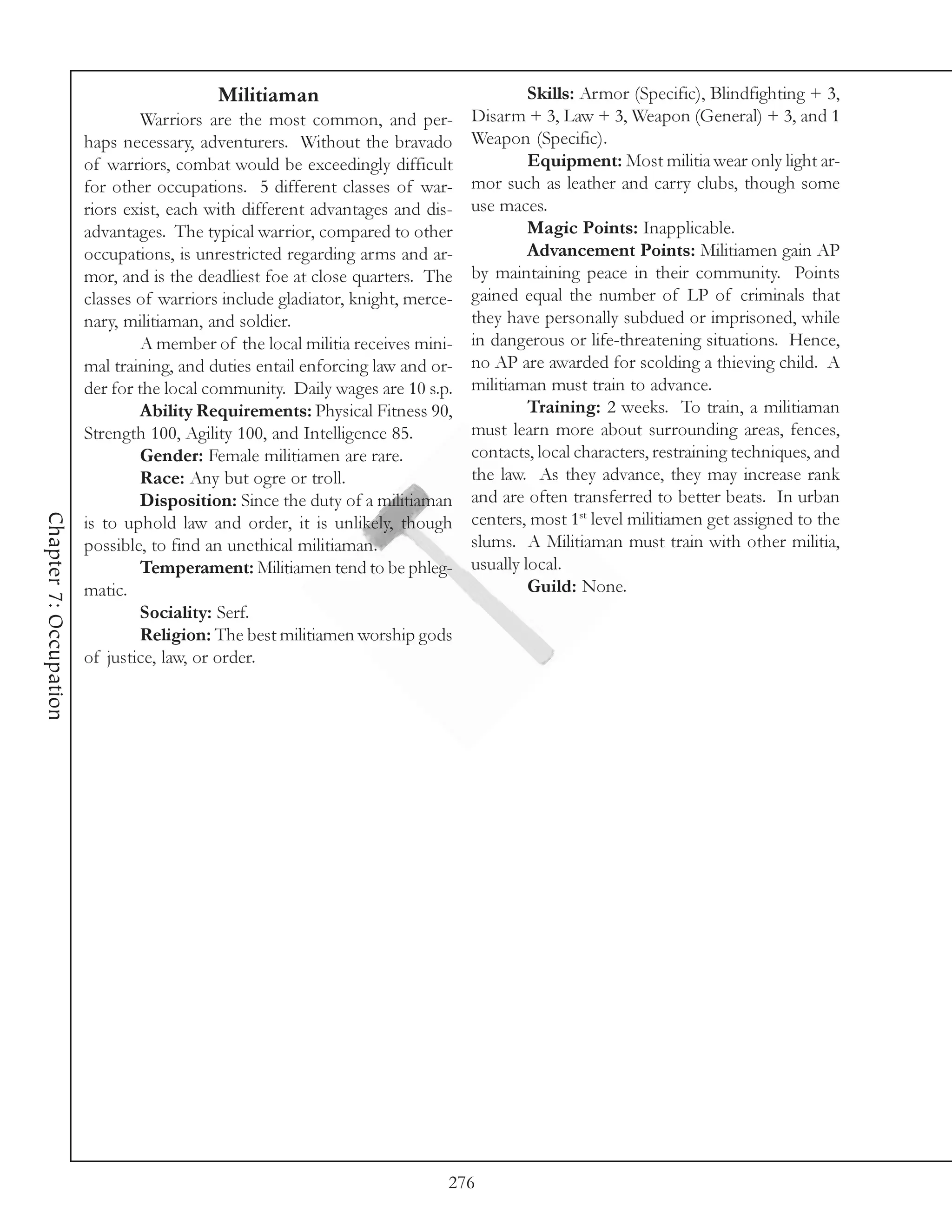 Militiaman                                    Skills: Armor (Specific), Blindfighting + 3,
                                Warriors are the most common, and per-          Disarm + 3, Law + 3, Weapon (General) + 3, and 1
                        haps necessary, adventurers. Without the bravado        Weapon (Specific).
                        of warriors, combat would be exceedingly difficult               Equipment: Most militia wear only light ar-
                        for other occupations. 5 different classes of war-      mor such as leather and carry clubs, though some
                        riors exist, each with different advantages and dis-    use maces.
                        advantages. The typical warrior, compared to other               Magic Points: Inapplicable.
                        occupations, is unrestricted regarding arms and ar-              Advancement Points: Militiamen gain AP
                        mor, and is the deadliest foe at close quarters. The    by maintaining peace in their community. Points
                        classes of warriors include gladiator, knight, merce-   gained equal the number of LP of criminals that
                        nary, militiaman, and soldier.                          they have personally subdued or imprisoned, while
                                A member of the local militia receives mini-    in dangerous or life-threatening situations. Hence,
                        mal training, and duties entail enforcing law and or-   no AP are awarded for scolding a thieving child. A
                        der for the local community. Daily wages are 10 s.p.    militiaman must train to advance.
                                Ability Requirements: Physical Fitness 90,               Training: 2 weeks. To train, a militiaman
                        Strength 100, Agility 100, and Intelligence 85.         must learn more about surrounding areas, fences,
                                Gender: Female militiamen are rare.             contacts, local characters, restraining techniques, and
                                Race: Any but ogre or troll.                    the law. As they advance, they may increase rank
                                Disposition: Since the duty of a militiaman     and are often transferred to better beats. In urban
                                                                                centers, most 1st level militiamen get assigned to the
Chapter 7: Occupation




                        is to uphold law and order, it is unlikely, though
                        possible, to find an unethical militiaman.              slums. A Militiaman must train with other militia,
                                Temperament: Militiamen tend to be phleg-       usually local.
                        matic.                                                           Guild: None.
                                Sociality: Serf.
                                Religion: The best militiamen worship gods
                        of justice, law, or order.




                                                                            276
 