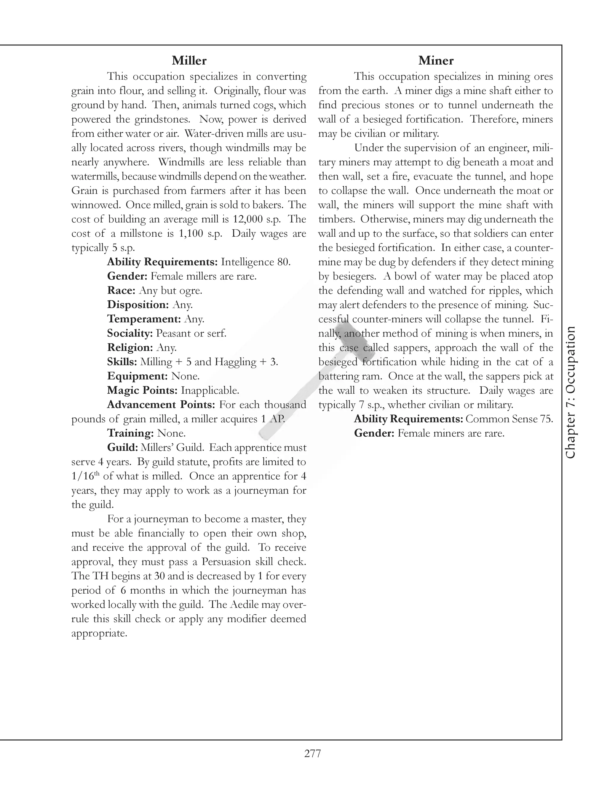 Miller                                                   Miner
         This occupation specializes in converting                 This occupation specializes in mining ores
grain into flour, and selling it. Originally, flour was   from the earth. A miner digs a mine shaft either to
ground by hand. Then, animals turned cogs, which          find precious stones or to tunnel underneath the
powered the grindstones. Now, power is derived            wall of a besieged fortification. Therefore, miners
from either water or air. Water-driven mills are usu-     may be civilian or military.
ally located across rivers, though windmills may be                Under the supervision of an engineer, mili-
nearly anywhere. Windmills are less reliable than         tary miners may attempt to dig beneath a moat and
watermills, because windmills depend on the weather.      then wall, set a fire, evacuate the tunnel, and hope
Grain is purchased from farmers after it has been         to collapse the wall. Once underneath the moat or
winnowed. Once milled, grain is sold to bakers. The       wall, the miners will support the mine shaft with
cost of building an average mill is 12,000 s.p. The       timbers. Otherwise, miners may dig underneath the
cost of a millstone is 1,100 s.p. Daily wages are         wall and up to the surface, so that soldiers can enter
typically 5 s.p.                                          the besieged fortification. In either case, a counter-
         Ability Requirements: Intelligence 80.           mine may be dug by defenders if they detect mining
         Gender: Female millers are rare.                 by besiegers. A bowl of water may be placed atop
         Race: Any but ogre.                              the defending wall and watched for ripples, which
         Disposition: Any.                                may alert defenders to the presence of mining. Suc-
         Temperament: Any.                                cessful counter-miners will collapse the tunnel. Fi-




                                                                                                                   Chapter 7: Occupation
         Sociality: Peasant or serf.                      nally, another method of mining is when miners, in
         Religion: Any.                                   this case called sappers, approach the wall of the
         Skills: Milling + 5 and Haggling + 3.            besieged fortification while hiding in the cat of a
         Equipment: None.                                 battering ram. Once at the wall, the sappers pick at
         Magic Points: Inapplicable.                      the wall to weaken its structure. Daily wages are
         Advancement Points: For each thousand            typically 7 s.p., whether civilian or military.
pounds of grain milled, a miller acquires 1 AP.                    Ability Requirements: Common Sense 75.
         Training: None.                                           Gender: Female miners are rare.
         Guild: Millers’ Guild. Each apprentice must
serve 4 years. By guild statute, profits are limited to
1/16th of what is milled. Once an apprentice for 4
years, they may apply to work as a journeyman for
the guild.
         For a journeyman to become a master, they
must be able financially to open their own shop,
and receive the approval of the guild. To receive
approval, they must pass a Persuasion skill check.
The TH begins at 30 and is decreased by 1 for every
period of 6 months in which the journeyman has
worked locally with the guild. The Aedile may over-
rule this skill check or apply any modifier deemed
appropriate.




                                                      277
 