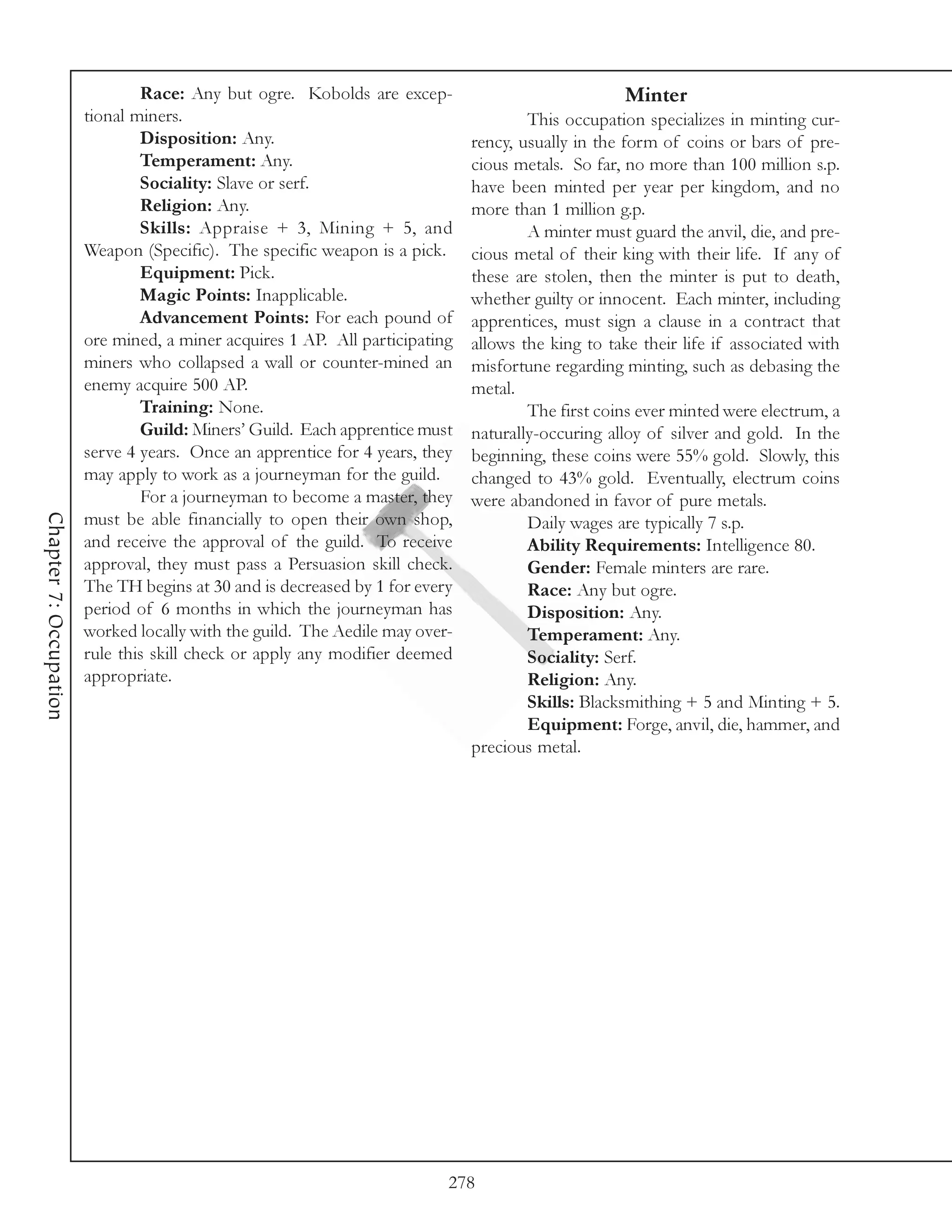 Race: Any but ogre. Kobolds are excep-                              Minter
                        tional miners.                                                This occupation specializes in minting cur-
                                Disposition: Any.                             rency, usually in the form of coins or bars of pre-
                                Temperament: Any.                             cious metals. So far, no more than 100 million s.p.
                                Sociality: Slave or serf.                     have been minted per year per kingdom, and no
                                Religion: Any.                                more than 1 million g.p.
                                Skills: Appraise + 3, Mining + 5, and                 A minter must guard the anvil, die, and pre-
                        Weapon (Specific). The specific weapon is a pick.     cious metal of their king with their life. If any of
                                Equipment: Pick.                              these are stolen, then the minter is put to death,
                                Magic Points: Inapplicable.                   whether guilty or innocent. Each minter, including
                                Advancement Points: For each pound of         apprentices, must sign a clause in a contract that
                        ore mined, a miner acquires 1 AP. All participating   allows the king to take their life if associated with
                        miners who collapsed a wall or counter-mined an       misfortune regarding minting, such as debasing the
                        enemy acquire 500 AP.                                 metal.
                                Training: None.                                       The first coins ever minted were electrum, a
                                Guild: Miners’ Guild. Each apprentice must    naturally-occuring alloy of silver and gold. In the
                        serve 4 years. Once an apprentice for 4 years, they   beginning, these coins were 55% gold. Slowly, this
                        may apply to work as a journeyman for the guild.      changed to 43% gold. Eventually, electrum coins
                                For a journeyman to become a master, they     were abandoned in favor of pure metals.
Chapter 7: Occupation




                        must be able financially to open their own shop,              Daily wages are typically 7 s.p.
                        and receive the approval of the guild. To receive             Ability Requirements: Intelligence 80.
                        approval, they must pass a Persuasion skill check.            Gender: Female minters are rare.
                        The TH begins at 30 and is decreased by 1 for every           Race: Any but ogre.
                        period of 6 months in which the journeyman has                Disposition: Any.
                        worked locally with the guild. The Aedile may over-           Temperament: Any.
                        rule this skill check or apply any modifier deemed            Sociality: Serf.
                        appropriate.                                                  Religion: Any.
                                                                                      Skills: Blacksmithing + 5 and Minting + 5.
                                                                                      Equipment: Forge, anvil, die, hammer, and
                                                                              precious metal.




                                                                          278
 