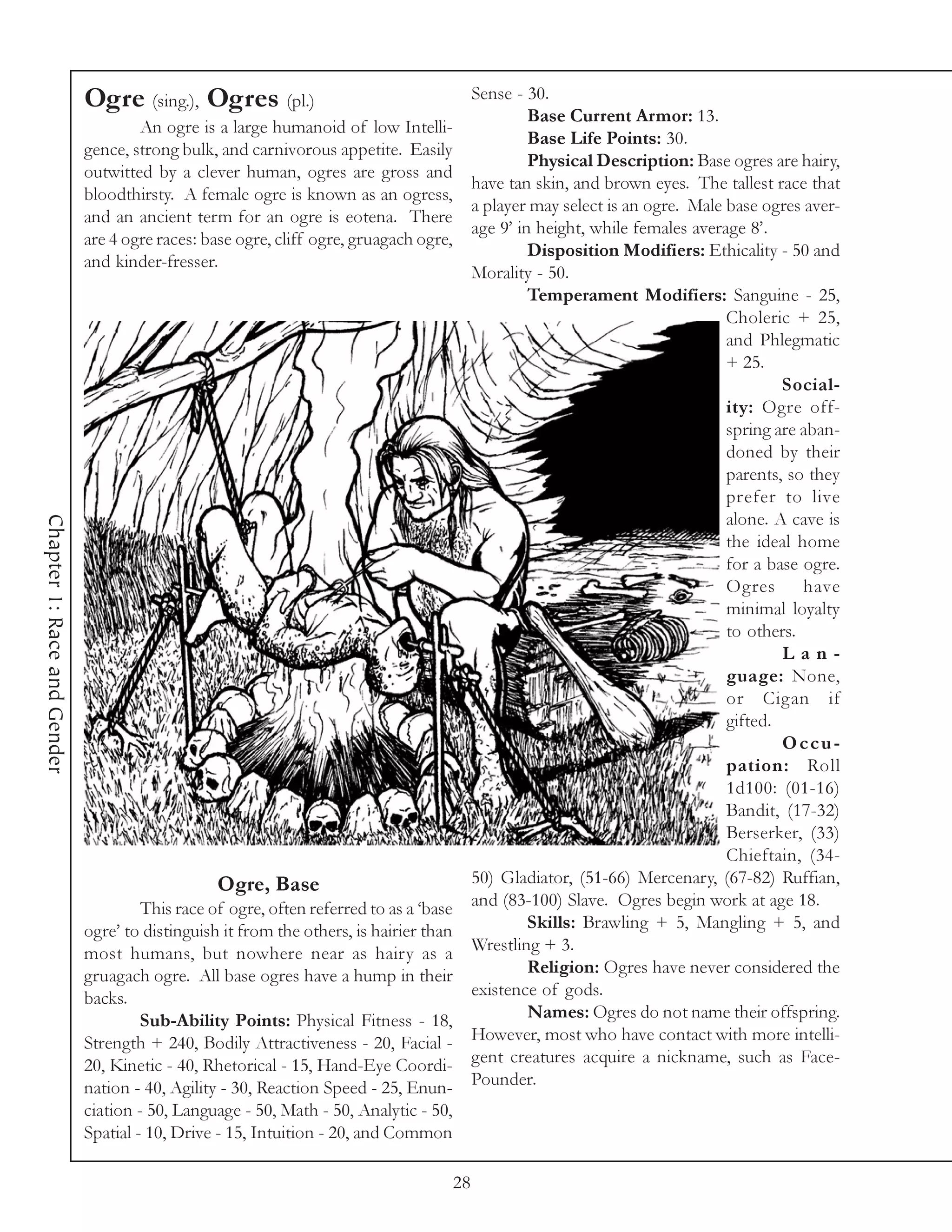 Ogre (sing.), Ogres (pl.)                                       Sense - 30.
                                                                                                      Base Current Armor: 13.
                                     An ogre is a large humanoid of low Intelli-
                                                                                                      Base Life Points: 30.
                             gence, strong bulk, and carnivorous appetite. Easily
                                                                                                      Physical Description: Base ogres are hairy,
                             outwitted by a clever human, ogres are gross and
                                                                                             have tan skin, and brown eyes. The tallest race that
                             bloodthirsty. A female ogre is known as an ogress,
                                                                                             a player may select is an ogre. Male base ogres aver-
                             and an ancient term for an ogre is eotena. There
                                                                                             age 9’ in height, while females average 8’.
                             are 4 ogre races: base ogre, cliff ogre, gruagach ogre,
                                                                                                      Disposition Modifiers: Ethicality - 50 and
                             and kinder-fresser.
                                                                                             Morality - 50.
                                                                                                      Temperament Modifiers: Sanguine - 25,
                                                                                                                                  Choleric + 25,
                                                                                                                                  and Phlegmatic
                                                                                                                                  + 25.
                                                                                                                                          Social-
                                                                                                                                  ity: Ogre off-
                                                                                                                                  spring are aban-
                                                                                                                                  doned by their
                                                                                                                                  parents, so they
                                                                                                                                  prefer to live
                                                                                                                                  alone. A cave is
Chapter 1: Race and Gender




                                                                                                                                  the ideal home
                                                                                                                                  for a base ogre.
                                                                                                                                  Ogres      have
                                                                                                                                  minimal loyalty
                                                                                                                                  to others.
                                                                                                                                          Lan-
                                                                                                                                  guage: None,
                                                                                                                                  or Cigan if
                                                                                                                                  gifted.
                                                                                                                                          Occu-
                                                                                                                                  pation: Roll
                                                                                                                                  1d100: (01-16)
                                                                                                                                  Bandit, (17-32)
                                                                                                                                  Berserker, (33)
                                                                                                                                  Chieftain, (34-
                                                 Ogre, Base                                  50) Gladiator, (51-66) Mercenary, (67-82) Ruffian,
                                      This race of ogre, often referred to as a ‘base        and (83-100) Slave. Ogres begin work at age 18.
                             ogre’ to distinguish it from the others, is hairier than                 Skills: Brawling + 5, Mangling + 5, and
                             most humans, but nowhere near as hairy as a                     Wrestling + 3.
                             gruagach ogre. All base ogres have a hump in their                       Religion: Ogres have never considered the
                             backs.                                                          existence of gods.
                                      Sub-Ability Points: Physical Fitness - 18,                      Names: Ogres do not name their offspring.
                             Strength + 240, Bodily Attractiveness - 20, Facial -            However, most who have contact with more intelli-
                             20, Kinetic - 40, Rhetorical - 15, Hand-Eye Coordi-             gent creatures acquire a nickname, such as Face-
                             nation - 40, Agility - 30, Reaction Speed - 25, Enun-           Pounder.
                             ciation - 50, Language - 50, Math - 50, Analytic - 50,
                             Spatial - 10, Drive - 15, Intuition - 20, and Common

                                                                                        28
 
