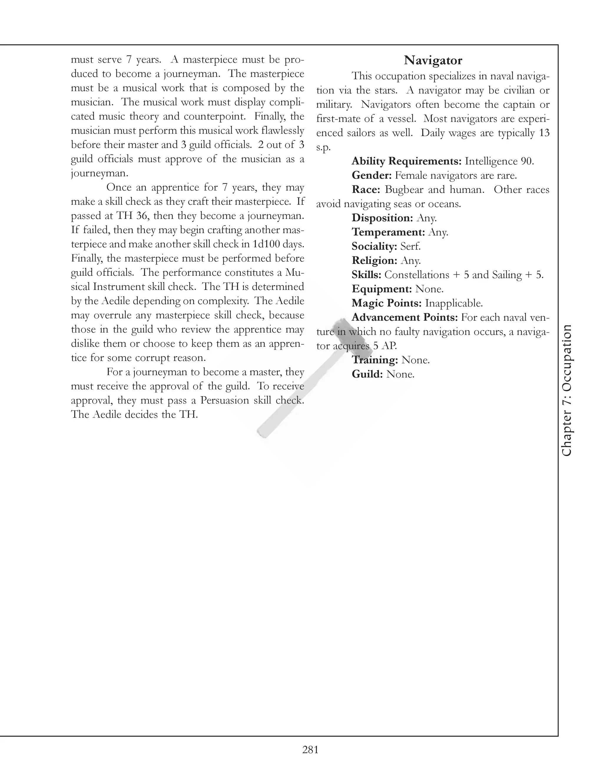 must serve 7 years. A masterpiece must be pro-                              Navigator
duced to become a journeyman. The masterpiece                     This occupation specializes in naval naviga-
must be a musical work that is composed by the           tion via the stars. A navigator may be civilian or
musician. The musical work must display compli-          military. Navigators often become the captain or
cated music theory and counterpoint. Finally, the        first-mate of a vessel. Most navigators are experi-
musician must perform this musical work flawlessly       enced sailors as well. Daily wages are typically 13
before their master and 3 guild officials. 2 out of 3    s.p.
guild officials must approve of the musician as a                 Ability Requirements: Intelligence 90.
journeyman.                                                       Gender: Female navigators are rare.
         Once an apprentice for 7 years, they may                 Race: Bugbear and human. Other races
make a skill check as they craft their masterpiece. If   avoid navigating seas or oceans.
passed at TH 36, then they become a journeyman.                   Disposition: Any.
If failed, then they may begin crafting another mas-              Temperament: Any.
terpiece and make another skill check in 1d100 days.              Sociality: Serf.
Finally, the masterpiece must be performed before                 Religion: Any.
guild officials. The performance constitutes a Mu-                Skills: Constellations + 5 and Sailing + 5.
sical Instrument skill check. The TH is determined                Equipment: None.
by the Aedile depending on complexity. The Aedile                 Magic Points: Inapplicable.
may overrule any masterpiece skill check, because                 Advancement Points: For each naval ven-




                                                                                                                 Chapter 7: Occupation
those in the guild who review the apprentice may         ture in which no faulty navigation occurs, a naviga-
dislike them or choose to keep them as an appren-        tor acquires 5 AP.
tice for some corrupt reason.                                     Training: None.
         For a journeyman to become a master, they                Guild: None.
must receive the approval of the guild. To receive
approval, they must pass a Persuasion skill check.
The Aedile decides the TH.




                                                     281
 