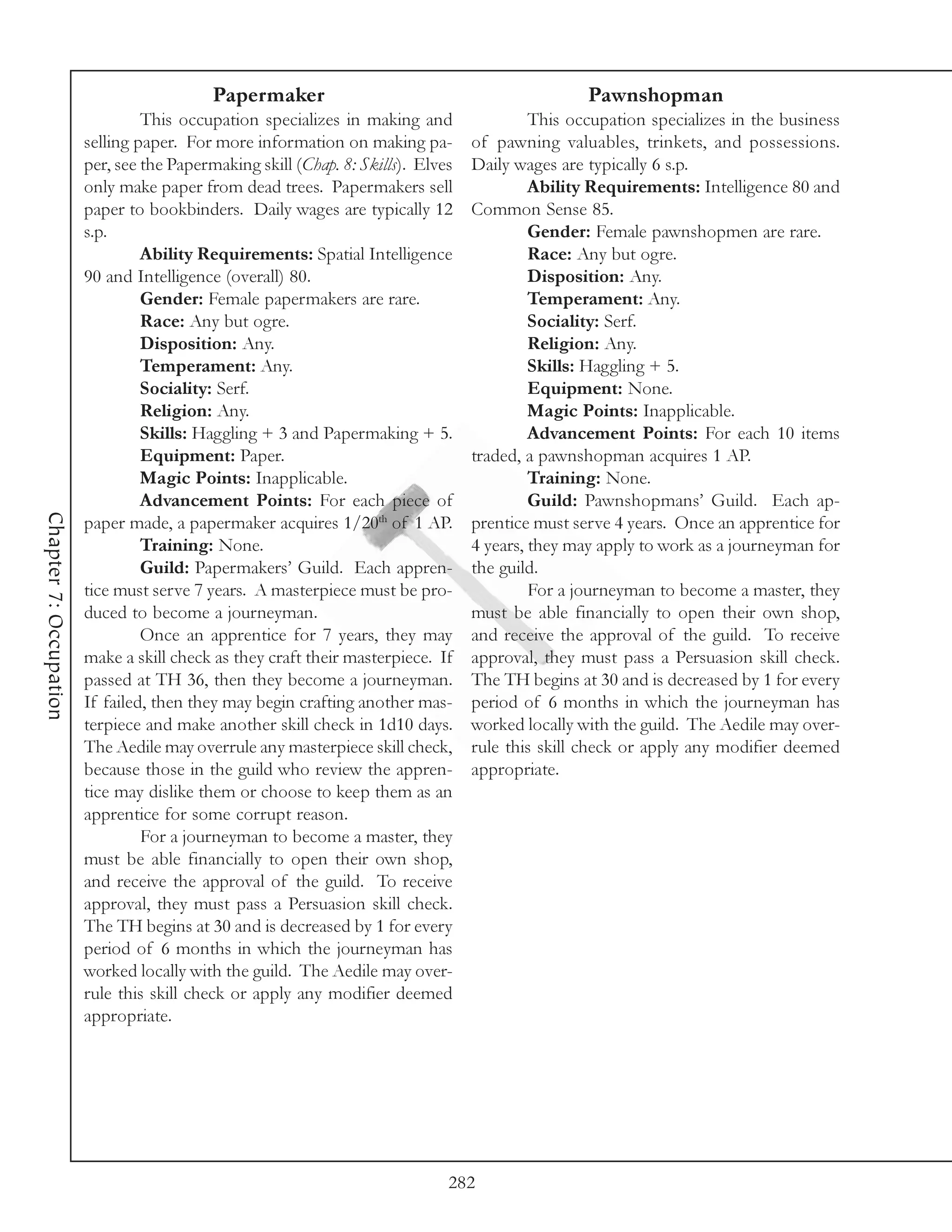 Papermaker                                             Pawnshopman
                                 This occupation specializes in making and                 This occupation specializes in the business
                        selling paper. For more information on making pa-         of pawning valuables, trinkets, and possessions.
                        per, see the Papermaking skill (Chap. 8: Skills). Elves   Daily wages are typically 6 s.p.
                        only make paper from dead trees. Papermakers sell                  Ability Requirements: Intelligence 80 and
                        paper to bookbinders. Daily wages are typically 12        Common Sense 85.
                        s.p.                                                               Gender: Female pawnshopmen are rare.
                                 Ability Requirements: Spatial Intelligence                Race: Any but ogre.
                        90 and Intelligence (overall) 80.                                  Disposition: Any.
                                 Gender: Female papermakers are rare.                      Temperament: Any.
                                 Race: Any but ogre.                                       Sociality: Serf.
                                 Disposition: Any.                                         Religion: Any.
                                 Temperament: Any.                                         Skills: Haggling + 5.
                                 Sociality: Serf.                                          Equipment: None.
                                 Religion: Any.                                            Magic Points: Inapplicable.
                                 Skills: Haggling + 3 and Papermaking + 5.                 Advancement Points: For each 10 items
                                 Equipment: Paper.                                traded, a pawnshopman acquires 1 AP.
                                 Magic Points: Inapplicable.                               Training: None.
                                 Advancement Points: For each piece of                     Guild: Pawnshopmans’ Guild. Each ap-
Chapter 7: Occupation




                        paper made, a papermaker acquires 1/20th of 1 AP.         prentice must serve 4 years. Once an apprentice for
                                 Training: None.                                  4 years, they may apply to work as a journeyman for
                                 Guild: Papermakers’ Guild. Each appren-          the guild.
                        tice must serve 7 years. A masterpiece must be pro-                For a journeyman to become a master, they
                        duced to become a journeyman.                             must be able financially to open their own shop,
                                 Once an apprentice for 7 years, they may         and receive the approval of the guild. To receive
                        make a skill check as they craft their masterpiece. If    approval, they must pass a Persuasion skill check.
                        passed at TH 36, then they become a journeyman.           The TH begins at 30 and is decreased by 1 for every
                        If failed, then they may begin crafting another mas-      period of 6 months in which the journeyman has
                        terpiece and make another skill check in 1d10 days.       worked locally with the guild. The Aedile may over-
                        The Aedile may overrule any masterpiece skill check,      rule this skill check or apply any modifier deemed
                        because those in the guild who review the appren-         appropriate.
                        tice may dislike them or choose to keep them as an
                        apprentice for some corrupt reason.
                                 For a journeyman to become a master, they
                        must be able financially to open their own shop,
                        and receive the approval of the guild. To receive
                        approval, they must pass a Persuasion skill check.
                        The TH begins at 30 and is decreased by 1 for every
                        period of 6 months in which the journeyman has
                        worked locally with the guild. The Aedile may over-
                        rule this skill check or apply any modifier deemed
                        appropriate.




                                                                              282
 