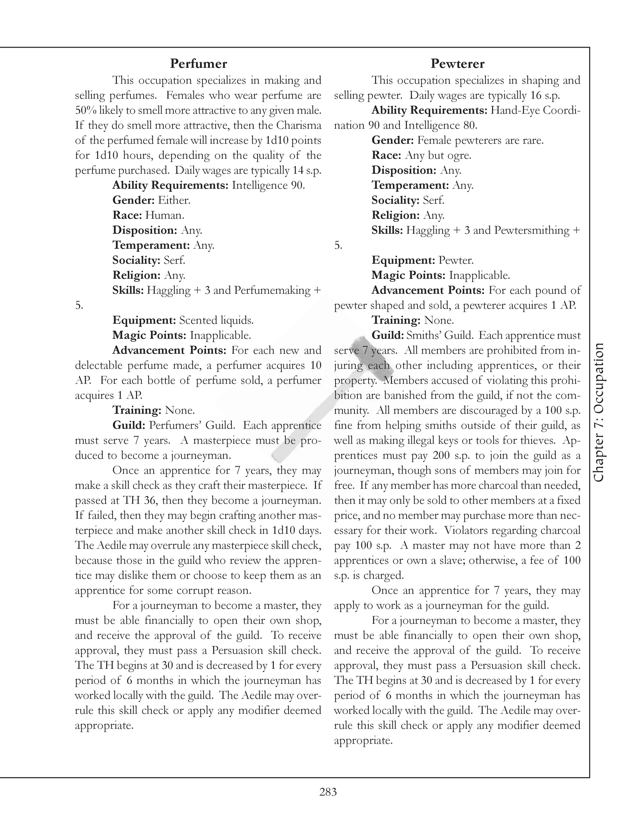 Perfumer                                                 Pewterer
         This occupation specializes in making and                This occupation specializes in shaping and
selling perfumes. Females who wear perfume are           selling pewter. Daily wages are typically 16 s.p.
50% likely to smell more attractive to any given male.            Ability Requirements: Hand-Eye Coordi-
If they do smell more attractive, then the Charisma      nation 90 and Intelligence 80.
of the perfumed female will increase by 1d10 points               Gender: Female pewterers are rare.
for 1d10 hours, depending on the quality of the                   Race: Any but ogre.
perfume purchased. Daily wages are typically 14 s.p.              Disposition: Any.
         Ability Requirements: Intelligence 90.                   Temperament: Any.
         Gender: Either.                                          Sociality: Serf.
         Race: Human.                                             Religion: Any.
         Disposition: Any.                                        Skills: Haggling + 3 and Pewtersmithing +
         Temperament: Any.                               5.
         Sociality: Serf.                                         Equipment: Pewter.
         Religion: Any.                                           Magic Points: Inapplicable.
         Skills: Haggling + 3 and Perfumemaking +                 Advancement Points: For each pound of
5.                                                       pewter shaped and sold, a pewterer acquires 1 AP.
         Equipment: Scented liquids.                              Training: None.
         Magic Points: Inapplicable.                              Guild: Smiths’ Guild. Each apprentice must




                                                                                                                 Chapter 7: Occupation
         Advancement Points: For each new and            serve 7 years. All members are prohibited from in-
delectable perfume made, a perfumer acquires 10          juring each other including apprentices, or their
AP. For each bottle of perfume sold, a perfumer          property. Members accused of violating this prohi-
acquires 1 AP.                                           bition are banished from the guild, if not the com-
         Training: None.                                 munity. All members are discouraged by a 100 s.p.
         Guild: Perfumers’ Guild. Each apprentice        fine from helping smiths outside of their guild, as
must serve 7 years. A masterpiece must be pro-           well as making illegal keys or tools for thieves. Ap-
duced to become a journeyman.                            prentices must pay 200 s.p. to join the guild as a
         Once an apprentice for 7 years, they may        journeyman, though sons of members may join for
make a skill check as they craft their masterpiece. If   free. If any member has more charcoal than needed,
passed at TH 36, then they become a journeyman.          then it may only be sold to other members at a fixed
If failed, then they may begin crafting another mas-     price, and no member may purchase more than nec-
terpiece and make another skill check in 1d10 days.      essary for their work. Violators regarding charcoal
The Aedile may overrule any masterpiece skill check,     pay 100 s.p. A master may not have more than 2
because those in the guild who review the appren-        apprentices or own a slave; otherwise, a fee of 100
tice may dislike them or choose to keep them as an       s.p. is charged.
apprentice for some corrupt reason.                               Once an apprentice for 7 years, they may
         For a journeyman to become a master, they       apply to work as a journeyman for the guild.
must be able financially to open their own shop,                  For a journeyman to become a master, they
and receive the approval of the guild. To receive        must be able financially to open their own shop,
approval, they must pass a Persuasion skill check.       and receive the approval of the guild. To receive
The TH begins at 30 and is decreased by 1 for every      approval, they must pass a Persuasion skill check.
period of 6 months in which the journeyman has           The TH begins at 30 and is decreased by 1 for every
worked locally with the guild. The Aedile may over-      period of 6 months in which the journeyman has
rule this skill check or apply any modifier deemed       worked locally with the guild. The Aedile may over-
appropriate.                                             rule this skill check or apply any modifier deemed
                                                         appropriate.



                                                     283
 