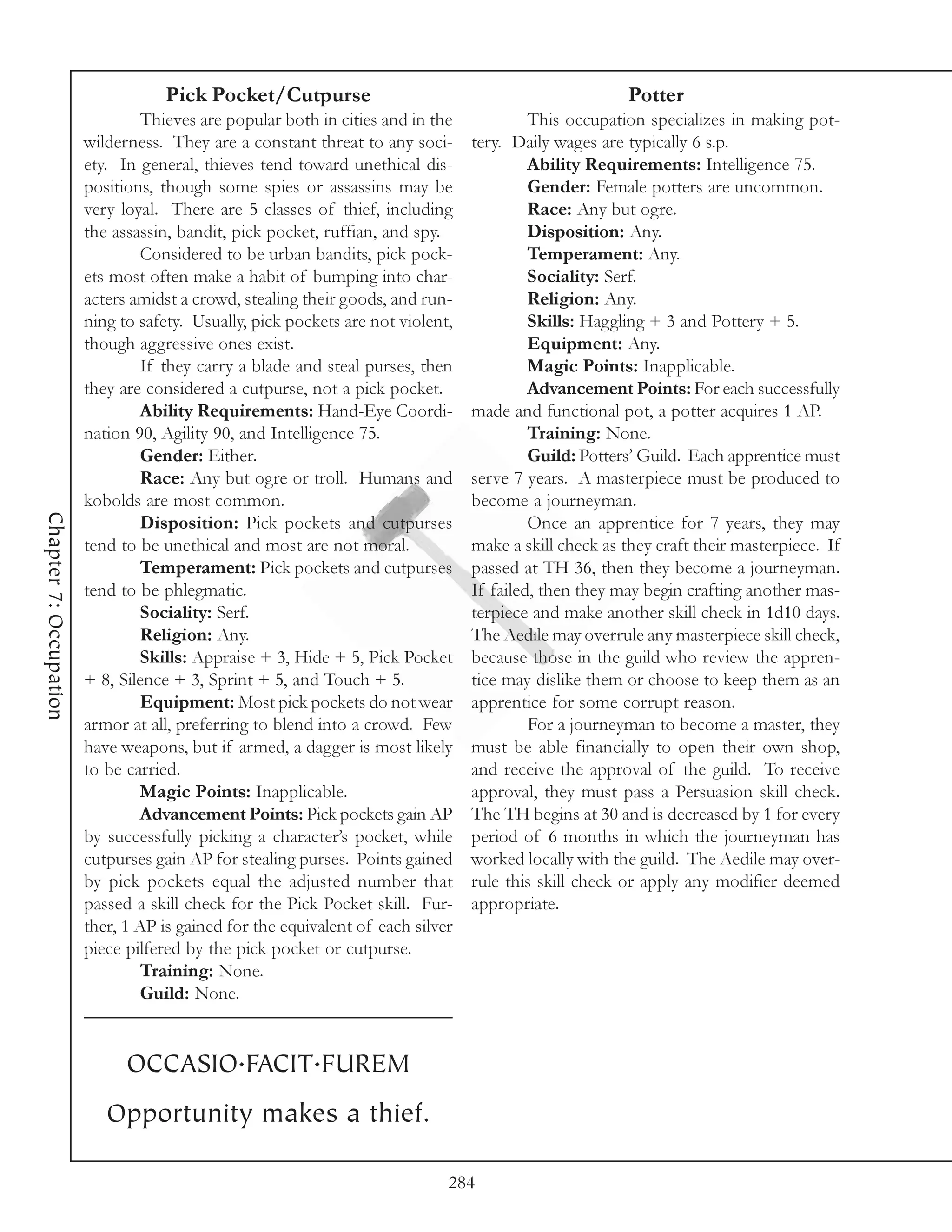 Pick Pocket/Cutpurse                                                Potter
                                 Thieves are popular both in cities and in the            This occupation specializes in making pot-
                        wilderness. They are a constant threat to any soci-      tery. Daily wages are typically 6 s.p.
                        ety. In general, thieves tend toward unethical dis-               Ability Requirements: Intelligence 75.
                        positions, though some spies or assassins may be                  Gender: Female potters are uncommon.
                        very loyal. There are 5 classes of thief, including               Race: Any but ogre.
                        the assassin, bandit, pick pocket, ruffian, and spy.              Disposition: Any.
                                 Considered to be urban bandits, pick pock-               Temperament: Any.
                        ets most often make a habit of bumping into char-                 Sociality: Serf.
                        acters amidst a crowd, stealing their goods, and run-             Religion: Any.
                        ning to safety. Usually, pick pockets are not violent,            Skills: Haggling + 3 and Pottery + 5.
                        though aggressive ones exist.                                     Equipment: Any.
                                 If they carry a blade and steal purses, then             Magic Points: Inapplicable.
                        they are considered a cutpurse, not a pick pocket.                Advancement Points: For each successfully
                                 Ability Requirements: Hand-Eye Coordi-          made and functional pot, a potter acquires 1 AP.
                        nation 90, Agility 90, and Intelligence 75.                       Training: None.
                                 Gender: Either.                                          Guild: Potters’ Guild. Each apprentice must
                                 Race: Any but ogre or troll. Humans and         serve 7 years. A masterpiece must be produced to
                        kobolds are most common.                                 become a journeyman.
Chapter 7: Occupation




                                 Disposition: Pick pockets and cutpurses                  Once an apprentice for 7 years, they may
                        tend to be unethical and most are not moral.             make a skill check as they craft their masterpiece. If
                                 Temperament: Pick pockets and cutpurses         passed at TH 36, then they become a journeyman.
                        tend to be phlegmatic.                                   If failed, then they may begin crafting another mas-
                                 Sociality: Serf.                                terpiece and make another skill check in 1d10 days.
                                 Religion: Any.                                  The Aedile may overrule any masterpiece skill check,
                                 Skills: Appraise + 3, Hide + 5, Pick Pocket     because those in the guild who review the appren-
                        + 8, Silence + 3, Sprint + 5, and Touch + 5.             tice may dislike them or choose to keep them as an
                                 Equipment: Most pick pockets do not wear        apprentice for some corrupt reason.
                        armor at all, preferring to blend into a crowd. Few               For a journeyman to become a master, they
                        have weapons, but if armed, a dagger is most likely      must be able financially to open their own shop,
                        to be carried.                                           and receive the approval of the guild. To receive
                                 Magic Points: Inapplicable.                     approval, they must pass a Persuasion skill check.
                                 Advancement Points: Pick pockets gain AP        The TH begins at 30 and is decreased by 1 for every
                        by successfully picking a character’s pocket, while      period of 6 months in which the journeyman has
                        cutpurses gain AP for stealing purses. Points gained     worked locally with the guild. The Aedile may over-
                        by pick pockets equal the adjusted number that           rule this skill check or apply any modifier deemed
                        passed a skill check for the Pick Pocket skill. Fur-     appropriate.
                        ther, 1 AP is gained for the equivalent of each silver
                        piece pilfered by the pick pocket or cutpurse.
                                 Training: None.
                                 Guild: None.


                              OCCASIO.FACIT.FUREM
                           Opportunity makes a thief.

                                                                             284
 