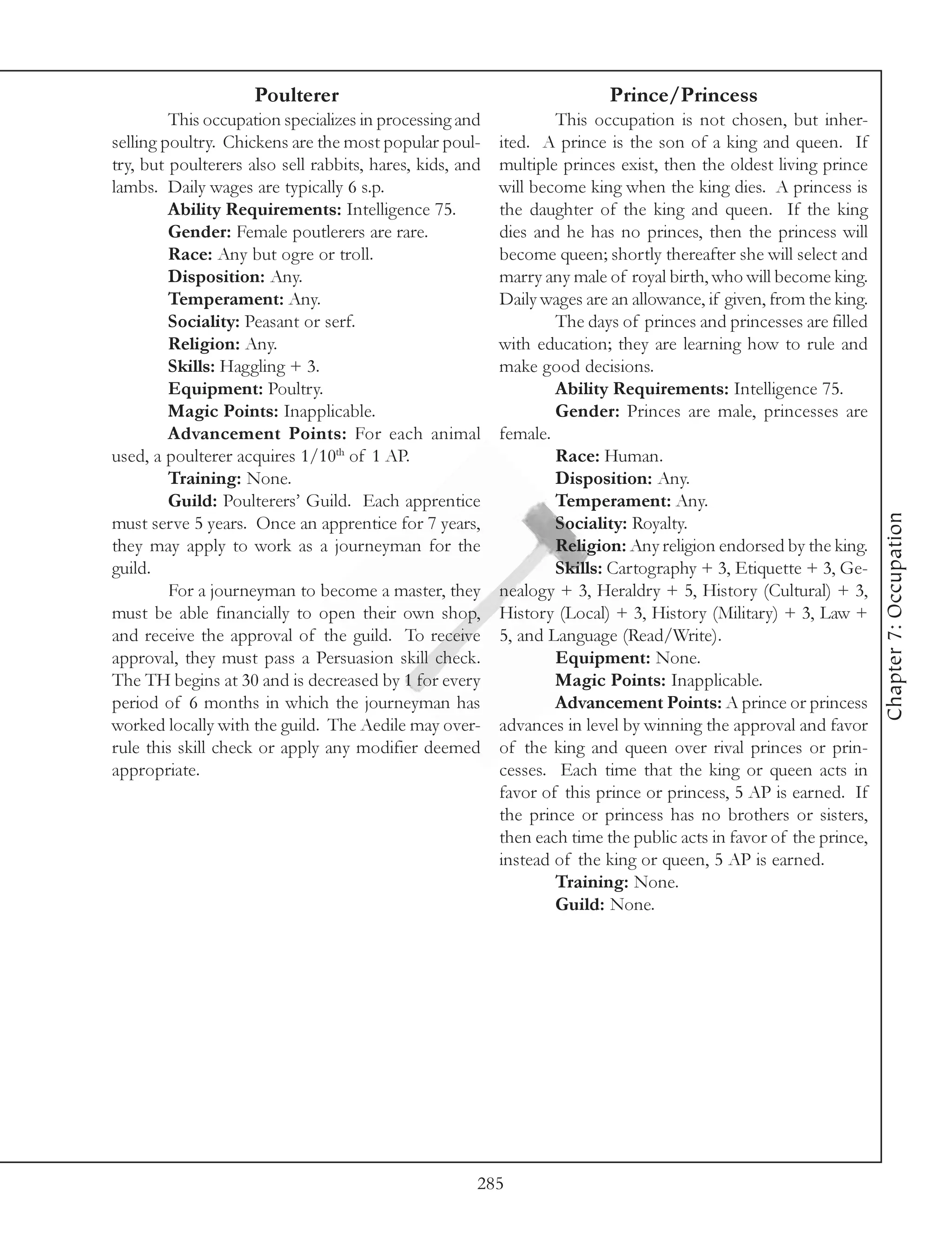 Poulterer                                            Prince/Princess
         This occupation specializes in processing and            This occupation is not chosen, but inher-
selling poultry. Chickens are the most popular poul-      ited. A prince is the son of a king and queen. If
try, but poulterers also sell rabbits, hares, kids, and   multiple princes exist, then the oldest living prince
lambs. Daily wages are typically 6 s.p.                   will become king when the king dies. A princess is
         Ability Requirements: Intelligence 75.           the daughter of the king and queen. If the king
         Gender: Female poutlerers are rare.              dies and he has no princes, then the princess will
         Race: Any but ogre or troll.                     become queen; shortly thereafter she will select and
         Disposition: Any.                                marry any male of royal birth, who will become king.
         Temperament: Any.                                Daily wages are an allowance, if given, from the king.
         Sociality: Peasant or serf.                              The days of princes and princesses are filled
         Religion: Any.                                   with education; they are learning how to rule and
         Skills: Haggling + 3.                            make good decisions.
         Equipment: Poultry.                                      Ability Requirements: Intelligence 75.
         Magic Points: Inapplicable.                              Gender: Princes are male, princesses are
         Advancement Points: For each animal              female.
used, a poulterer acquires 1/10th of 1 AP.                        Race: Human.
         Training: None.                                          Disposition: Any.
         Guild: Poulterers’ Guild. Each apprentice                Temperament: Any.




                                                                                                                   Chapter 7: Occupation
must serve 5 years. Once an apprentice for 7 years,               Sociality: Royalty.
they may apply to work as a journeyman for the                    Religion: Any religion endorsed by the king.
guild.                                                            Skills: Cartography + 3, Etiquette + 3, Ge-
         For a journeyman to become a master, they        nealogy + 3, Heraldry + 5, History (Cultural) + 3,
must be able financially to open their own shop,          History (Local) + 3, History (Military) + 3, Law +
and receive the approval of the guild. To receive         5, and Language (Read/Write).
approval, they must pass a Persuasion skill check.                Equipment: None.
The TH begins at 30 and is decreased by 1 for every               Magic Points: Inapplicable.
period of 6 months in which the journeyman has                    Advancement Points: A prince or princess
worked locally with the guild. The Aedile may over-       advances in level by winning the approval and favor
rule this skill check or apply any modifier deemed        of the king and queen over rival princes or prin-
appropriate.                                              cesses. Each time that the king or queen acts in
                                                          favor of this prince or princess, 5 AP is earned. If
                                                          the prince or princess has no brothers or sisters,
                                                          then each time the public acts in favor of the prince,
                                                          instead of the king or queen, 5 AP is earned.
                                                                  Training: None.
                                                                  Guild: None.




                                                      285
 