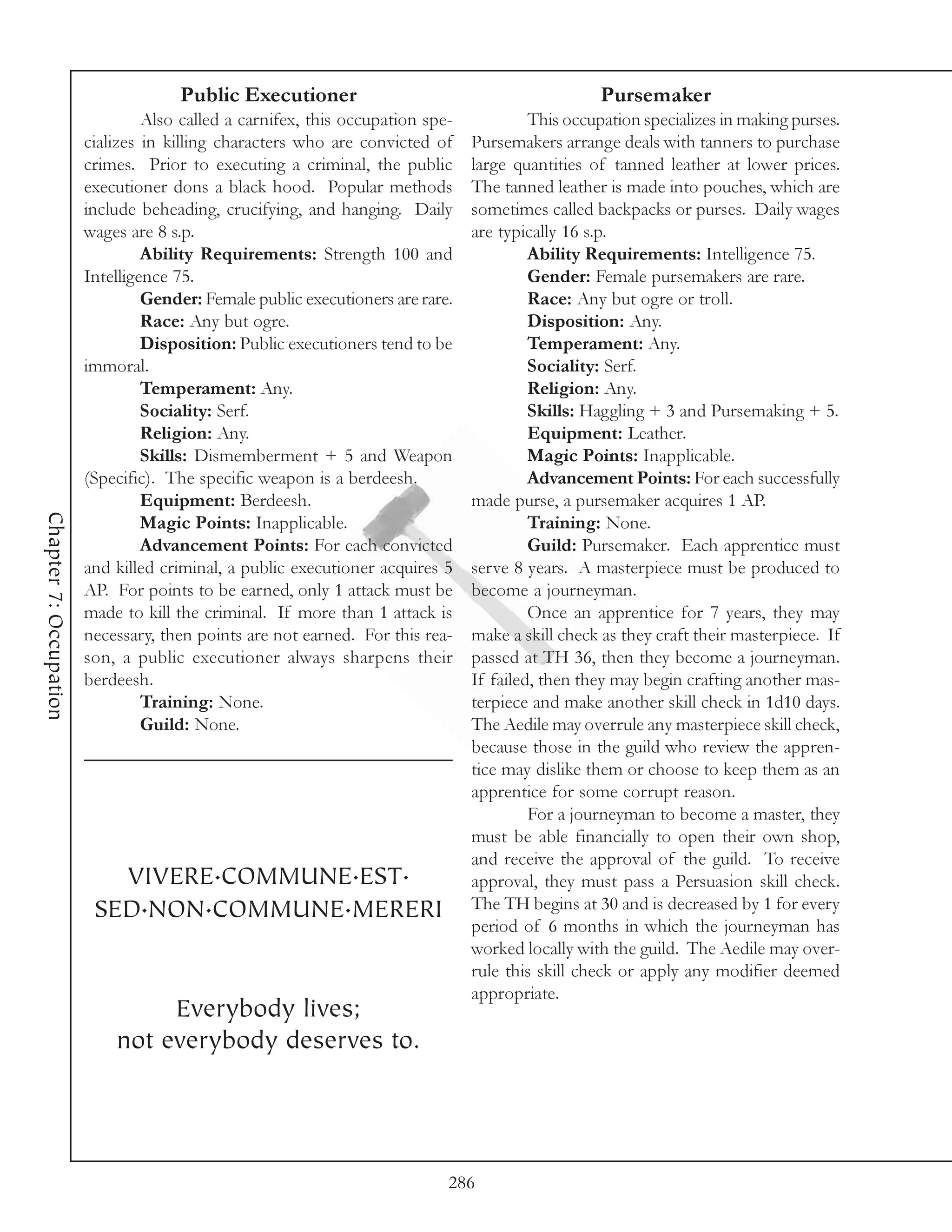 Public Executioner                                           Pursemaker
                                 Also called a carnifex, this occupation spe-            This occupation specializes in making purses.
                        cializes in killing characters who are convicted of     Pursemakers arrange deals with tanners to purchase
                        crimes. Prior to executing a criminal, the public       large quantities of tanned leather at lower prices.
                        executioner dons a black hood. Popular methods          The tanned leather is made into pouches, which are
                        include beheading, crucifying, and hanging. Daily       sometimes called backpacks or purses. Daily wages
                        wages are 8 s.p.                                        are typically 16 s.p.
                                 Ability Requirements: Strength 100 and                  Ability Requirements: Intelligence 75.
                        Intelligence 75.                                                 Gender: Female pursemakers are rare.
                                 Gender: Female public executioners are rare.            Race: Any but ogre or troll.
                                 Race: Any but ogre.                                     Disposition: Any.
                                 Disposition: Public executioners tend to be             Temperament: Any.
                        immoral.                                                         Sociality: Serf.
                                 Temperament: Any.                                       Religion: Any.
                                 Sociality: Serf.                                        Skills: Haggling + 3 and Pursemaking + 5.
                                 Religion: Any.                                          Equipment: Leather.
                                 Skills: Dismemberment + 5 and Weapon                    Magic Points: Inapplicable.
                        (Specific). The specific weapon is a berdeesh.                   Advancement Points: For each successfully
                                 Equipment: Berdeesh.                           made purse, a pursemaker acquires 1 AP.
Chapter 7: Occupation




                                 Magic Points: Inapplicable.                             Training: None.
                                 Advancement Points: For each convicted                  Guild: Pursemaker. Each apprentice must
                        and killed criminal, a public executioner acquires 5    serve 8 years. A masterpiece must be produced to
                        AP. For points to be earned, only 1 attack must be      become a journeyman.
                        made to kill the criminal. If more than 1 attack is              Once an apprentice for 7 years, they may
                        necessary, then points are not earned. For this rea-    make a skill check as they craft their masterpiece. If
                        son, a public executioner always sharpens their         passed at TH 36, then they become a journeyman.
                        berdeesh.                                               If failed, then they may begin crafting another mas-
                                 Training: None.                                terpiece and make another skill check in 1d10 days.
                                 Guild: None.                                   The Aedile may overrule any masterpiece skill check,
                                                                                because those in the guild who review the appren-
                                                                                tice may dislike them or choose to keep them as an
                                                                                apprentice for some corrupt reason.
                                                                                         For a journeyman to become a master, they
                                                                                must be able financially to open their own shop,
                                                                                and receive the approval of the guild. To receive
                           VIVERE.COMMUNE.EST.                                  approval, they must pass a Persuasion skill check.
                         SED.NON.COMMUNE.MERERI                                 The TH begins at 30 and is decreased by 1 for every
                                                                                period of 6 months in which the journeyman has
                                                                                worked locally with the guild. The Aedile may over-
                                                                                rule this skill check or apply any modifier deemed
                                                                                appropriate.
                                 Everybody lives;
                            not everybody deserves to.




                                                                            286
 