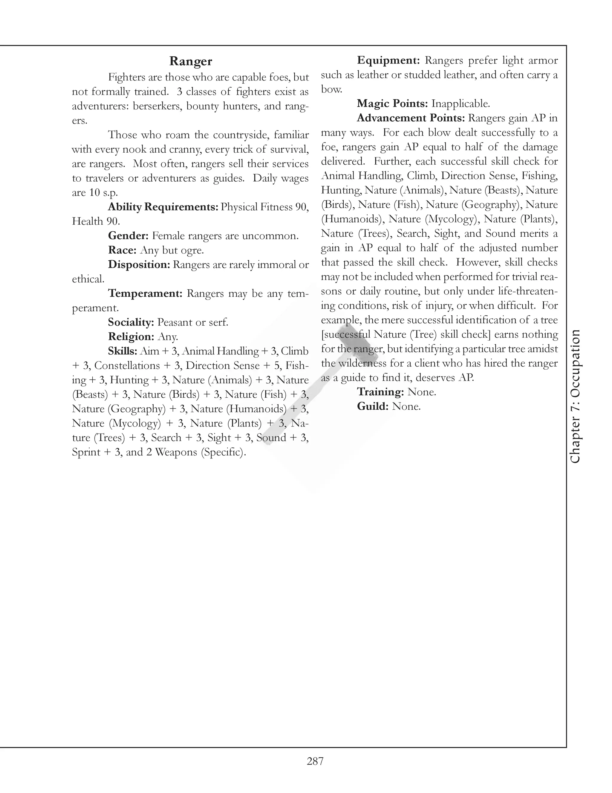 Ranger                                   Equipment: Rangers prefer light armor
         Fighters are those who are capable foes, but such as leather or studded leather, and often carry a
not formally trained. 3 classes of fighters exist as bow.
adventurers: berserkers, bounty hunters, and rang-            Magic Points: Inapplicable.
ers.                                                          Advancement Points: Rangers gain AP in
         Those who roam the countryside, familiar     many ways. For each blow dealt successfully to a
with every nook and cranny, every trick of survival, foe, rangers gain AP equal to half of the damage
are rangers. Most often, rangers sell their services delivered. Further, each successful skill check for
to travelers or adventurers as guides. Daily wages Animal Handling, Climb, Direction Sense, Fishing,
are 10 s.p.                                           Hunting, Nature (Animals), Nature (Beasts), Nature
         Ability Requirements: Physical Fitness 90, (Birds), Nature (Fish), Nature (Geography), Nature
Health 90.                                            (Humanoids), Nature (Mycology), Nature (Plants),
         Gender: Female rangers are uncommon.         Nature (Trees), Search, Sight, and Sound merits a
         Race: Any but ogre.                          gain in AP equal to half of the adjusted number
         Disposition: Rangers are rarely immoral or that passed the skill check. However, skill checks
ethical.                                              may not be included when performed for trivial rea-
         Temperament: Rangers may be any tem- sons or daily routine, but only under life-threaten-
perament.                                             ing conditions, risk of injury, or when difficult. For
         Sociality: Peasant or serf.                  example, the mere successful identification of a tree




                                                                                                                Chapter 7: Occupation
         Religion: Any.                               [successful Nature (Tree) skill check] earns nothing
         Skills: Aim + 3, Animal Handling + 3, Climb for the ranger, but identifying a particular tree amidst
+ 3, Constellations + 3, Direction Sense + 5, Fish- the wilderness for a client who has hired the ranger
ing + 3, Hunting + 3, Nature (Animals) + 3, Nature as a guide to find it, deserves AP.
(Beasts) + 3, Nature (Birds) + 3, Nature (Fish) + 3,          Training: None.
Nature (Geography) + 3, Nature (Humanoids) + 3,               Guild: None.
Nature (Mycology) + 3, Nature (Plants) + 3, Na-
ture (Trees) + 3, Search + 3, Sight + 3, Sound + 3,
Sprint + 3, and 2 Weapons (Specific).




                                                    287
 