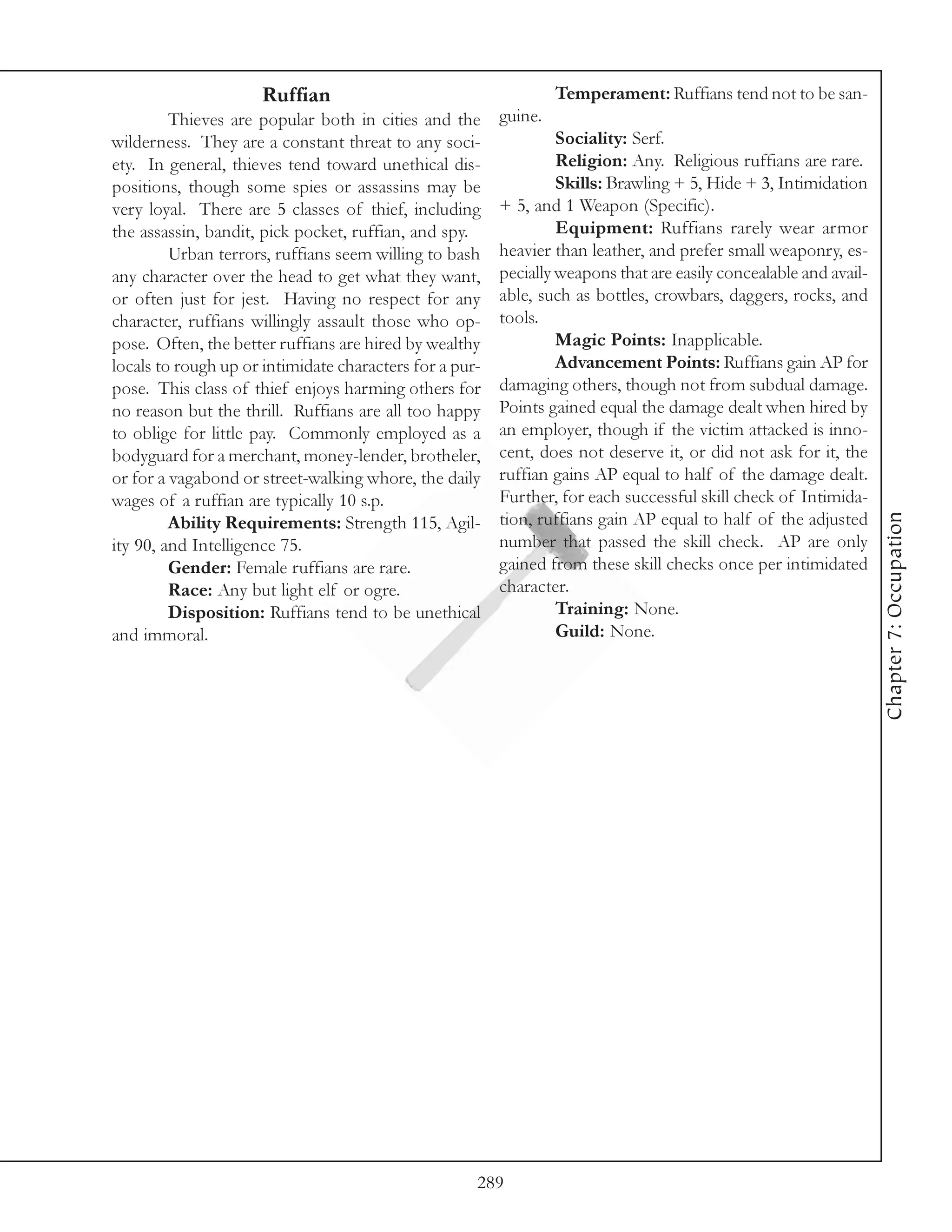 Ruffian                                      Temperament: Ruffians tend not to be san-
         Thieves are popular both in cities and the      guine.
wilderness. They are a constant threat to any soci-               Sociality: Serf.
ety. In general, thieves tend toward unethical dis-               Religion: Any. Religious ruffians are rare.
positions, though some spies or assassins may be                  Skills: Brawling + 5, Hide + 3, Intimidation
very loyal. There are 5 classes of thief, including      + 5, and 1 Weapon (Specific).
the assassin, bandit, pick pocket, ruffian, and spy.              Equipment: Ruffians rarely wear armor
         Urban terrors, ruffians seem willing to bash    heavier than leather, and prefer small weaponry, es-
any character over the head to get what they want,       pecially weapons that are easily concealable and avail-
or often just for jest. Having no respect for any        able, such as bottles, crowbars, daggers, rocks, and
character, ruffians willingly assault those who op-      tools.
pose. Often, the better ruffians are hired by wealthy             Magic Points: Inapplicable.
locals to rough up or intimidate characters for a pur-            Advancement Points: Ruffians gain AP for
pose. This class of thief enjoys harming others for      damaging others, though not from subdual damage.
no reason but the thrill. Ruffians are all too happy     Points gained equal the damage dealt when hired by
to oblige for little pay. Commonly employed as a         an employer, though if the victim attacked is inno-
bodyguard for a merchant, money-lender, brotheler,       cent, does not deserve it, or did not ask for it, the
or for a vagabond or street-walking whore, the daily     ruffian gains AP equal to half of the damage dealt.
wages of a ruffian are typically 10 s.p.                 Further, for each successful skill check of Intimida-




                                                                                                                   Chapter 7: Occupation
         Ability Requirements: Strength 115, Agil-       tion, ruffians gain AP equal to half of the adjusted
ity 90, and Intelligence 75.                             number that passed the skill check. AP are only
         Gender: Female ruffians are rare.               gained from these skill checks once per intimidated
         Race: Any but light elf or ogre.                character.
         Disposition: Ruffians tend to be unethical               Training: None.
and immoral.                                                      Guild: None.




                                                     289
 