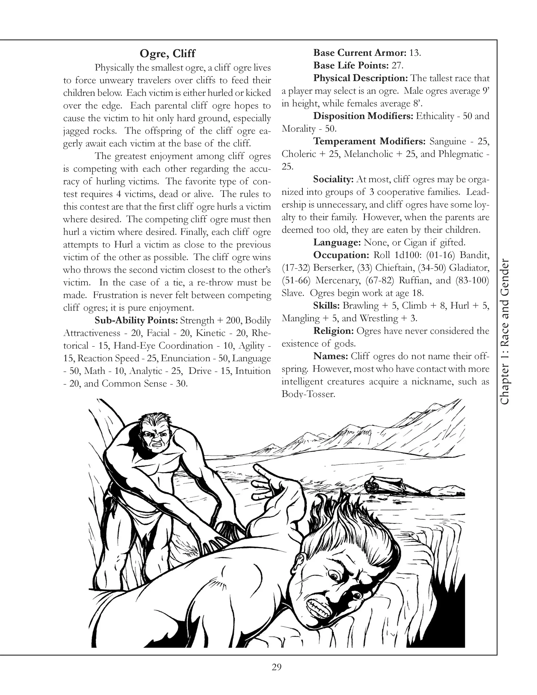 Ogre, Cliff                                       Base Current Armor: 13.
         Physically the smallest ogre, a cliff ogre lives             Base Life Points: 27.
to force unweary travelers over cliffs to feed their                  Physical Description: The tallest race that
children below. Each victim is either hurled or kicked       a player may select is an ogre. Male ogres average 9’
over the edge. Each parental cliff ogre hopes to             in height, while females average 8’.
cause the victim to hit only hard ground, especially                  Disposition Modifiers: Ethicality - 50 and
jagged rocks. The offspring of the cliff ogre ea-            Morality - 50.
gerly await each victim at the base of the cliff.                     Temperament Modifiers: Sanguine - 25,
         The greatest enjoyment among cliff ogres            Choleric + 25, Melancholic + 25, and Phlegmatic -
is competing with each other regarding the accu-             25.
racy of hurling victims. The favorite type of con-                    Sociality: At most, cliff ogres may be orga-
test requires 4 victims, dead or alive. The rules to         nized into groups of 3 cooperative families. Lead-
this contest are that the first cliff ogre hurls a victim    ership is unnecessary, and cliff ogres have some loy-
where desired. The competing cliff ogre must then            alty to their family. However, when the parents are
hurl a victim where desired. Finally, each cliff ogre        deemed too old, they are eaten by their children.
attempts to Hurl a victim as close to the previous                    Language: None, or Cigan if gifted.
victim of the other as possible. The cliff ogre wins                  Occupation: Roll 1d100: (01-16) Bandit,




                                                                                                                     Chapter 1: Race and Gender
who throws the second victim closest to the other’s          (17-32) Berserker, (33) Chieftain, (34-50) Gladiator,
victim. In the case of a tie, a re-throw must be             (51-66) Mercenary, (67-82) Ruffian, and (83-100)
made. Frustration is never felt between competing            Slave. Ogres begin work at age 18.
cliff ogres; it is pure enjoyment.                                    Skills: Brawling + 5, Climb + 8, Hurl + 5,
         Sub-Ability Points: Strength + 200, Bodily          Mangling + 5, and Wrestling + 3.
Attractiveness - 20, Facial - 20, Kinetic - 20, Rhe-                  Religion: Ogres have never considered the
torical - 15, Hand-Eye Coordination - 10, Agility -          existence of gods.
15, Reaction Speed - 25, Enunciation - 50, Language                   Names: Cliff ogres do not name their off-
- 50, Math - 10, Analytic - 25, Drive - 15, Intuition        spring. However, most who have contact with more
- 20, and Common Sense - 30.                                 intelligent creatures acquire a nickname, such as
                                                             Body-Tosser.




                                                            29
 